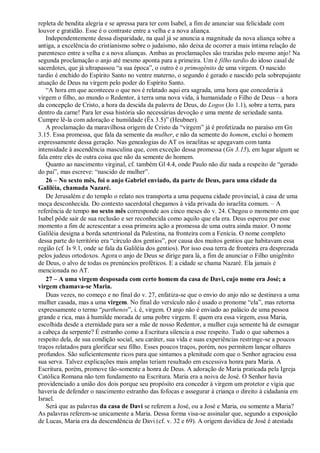 repleta de bendita alegria e se apressa para ter com Isabel, a fim de anunciar sua felicidade com
louvor e gratidão. Esse é o contraste entre a velha e a nova aliança.
Independentemente dessa disparidade, na qual já se anuncia a magnitude da nova aliança sobre a
antiga, a excelência do cristianismo sobre o judaísmo, não deixa de ocorrer a mais íntima relação de
parentesco entre a velha e a nova alianças. Ambas as proclamações são trazidas pelo mesmo anjo! Na
segunda proclamação o anjo até mesmo aponta para a primeira. Um é filho tardio do idoso casal de
sacerdotes, que já ultrapassou “a sua época”, o outro é o primogênito de uma virgem. O nascido
tardio é enchido do Espírito Santo no ventre materno, o segundo é gerado e nascido pela sobrepujante
atuação de Deus na virgem pelo poder do Espírito Santo.
“A hora em que aconteceu o que nos é relatado aqui era sagrada, uma hora que concederia à
virgem o filho, ao mundo o Redentor, à terra uma nova vida, à humanidade o Filho de Deus – a hora
da concepção de Cristo, a hora da descida da palavra de Deus, do Logos (Jo 1.1), sobre a terra, para
dentro da carne! Para ler essa história são necessárias devoção e uma mente de seriedade santa.
Cumpre lê-la com adoração e humildade (Êx 3.5)” (Heubner).
A proclamação da maravilhosa origem de Cristo da “virgem” já é profetizada no paraíso em Gn
3.15. Essa promessa, que fala da semente da mulher, e não da semente do homem, exclui o homem
expressamente dessa geração. Nas genealogias do AT os israelitas se apegavam com tanta
intensidade à ascendência masculina que, com exceção dessa promessa (Gn 3.15), em lugar algum se
fala entre eles de outra coisa que não da semente do homem.
Quanto ao nascimento virginal, cf. também Gl 4.4, onde Paulo não diz nada a respeito de “gerado
do pai”, mas escreve: “nascido de mulher”.
26 – No sexto mês, foi o anjo Gabriel enviado, da parte de Deus, para uma cidade da
Galiléia, chamada Nazaré.
De Jerusalém e do templo o relato nos transporta a uma pequena cidade provincial, à casa de uma
moça desconhecida. Do contexto sacerdotal chegamos à vida privada do israelita comum. – A
referência de tempo no sexto mês corresponde aos cinco meses do v. 24. Chegou o momento em que
Isabel pôde sair de sua reclusão e ser reconhecida como aquilo que ela era. Deus esperou por esse
momento a fim de acrescentar a essa primeira ação a promessa de uma outra ainda maior. O nome
Galiléia designa a borda setentrional da Palestina, na fronteira com a Fenícia. O nome completo
dessa parte do território era “círculo dos gentios”, por causa dos muitos gentios que habitavam essa
região (cf. Is 9.1, onde se fala da Galiléia dos gentios). Por isso essa terra de fronteira era desprezada
pelos judeus ortodoxos. Agora o anjo de Deus se dirige para lá, a fim de anunciar o Filho unigênito
de Deus, o alvo de todas os prenúncios proféticos. E a cidade se chama Nazaré. Ela jamais é
mencionada no AT.
27 – A uma virgem desposada com certo homem da casa de Davi, cujo nome era José; a
virgem chamava-se Maria.
Duas vezes, no começo e no final do v. 27, enfatiza-se que o envio do anjo não se destinava a uma
mulher casada, mas a uma virgem. No final do versículo não é usado o pronome “ela”, mas retorna
expressamente o termo “parthenos”, i. é, virgem. O anjo não é enviado ao palácio de uma pessoa
grande e rica, mas à humilde morada de uma pobre virgem. E quem era essa virgem, essa Maria,
escolhida desde a eternidade para ser a mãe de nosso Redentor, a mulher cuja semente há de esmagar
a cabeça da serpente? É estranho como a Escritura silencia a esse respeito. Tudo o que sabemos a
respeito dela, de sua condição social, seu caráter, sua vida e suas experiências restringe-se a poucos
traços relatados para glorificar seu filho. Esses poucos traços, porém, nos permitem lançar olhares
profundos. São suficientemente ricos para que sintamos a plenitude com que o Senhor agraciou essa
sua serva. Talvez explicações mais amplas teriam resultado em excessiva honra para Maria. A
Escritura, porém, promove tão-somente a honra de Deus. A adoração de Maria praticada pela Igreja
Católica Romana não tem fundamento na Escritura. Maria era a noiva de José. O Senhor havia
providenciado a união dos dois porque seu propósito era conceder à virgem um protetor e vigia que
haveria de defender o nascimento estranho das fofocas e assegurar à criança o direito à cidadania em
Israel.
Será que as palavras da casa de Davi se referem a José, ou a José e Maria, ou somente a Maria?
As palavras referem-se unicamente a Maria. Dessa forma visa-se assinalar que, segundo a exposição
de Lucas, Maria era da descendência de Davi (cf. v. 32 e 69). A origem davídica de José é atestada
 