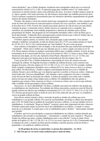 outros discípulos”, que o Senhor designou, receberam uma consagração solene que se revestia de
características oficiais (cf. Lc 1.80). A expressão grega para “também outros” ou “ainda outros”
caracteriza os setenta (setenta e dois) como diferentes dos doze. Aos doze o Senhor manteve junto de
si. Agora, quando o fim estava próximo, ele não desejava interromper seu trabalho pessoal nos doze.
Visava continuar a prepará-los pessoalmente para seu ministério apostólico separadamente do grande
número dos demais discípulos.
Portanto, não apenas o envio dos setenta mostra que a pregação do evangelho e toda a atuação em
nome de Jesus não deveriam ser uma prerrogativa exclusiva dos doze apóstolos, mas também o que
já fora dito em Lc 9.59s. O envio dos setenta nesse ponto decisivo da vida de Jesus era uma última
visitação de graça. A inimizade contra o Senhor deveria ser superada com o evangelho. Seu
ministério era considerado como trabalho preparatório e abertura de caminhos para a última
peregrinação do Senhor. Sua pregação foi um testemunho derradeiro sobre o reino de Deus que se
havia aproximado. A dispersão dessa mensagem pelos setenta atestava que a obra do Senhor não era
mais assunto oculto, mas um empreendimento missionário.
O Senhor separou setenta, ou setenta e dois, discípulos para a ação transitória. Esse número
redondo e simbólico corresponde, ao lado do número doze (Êx 15.27), aos setenta anciãos no Israel
do AT (Êx 24.1; Nm 11.16); é praticamente um “anti-Sinédrio” do novo reino da graça.
Jesus orientou os discípulos a sair em duplas, a fim de permitir-lhes que usufruíssem da bênção da
“irmandade”. Afinal, dois é melhor que um. Quando um cai, o outro o ajuda a levantar-se (cf. Ec
4.9). Dessa maneira elimina-se qualquer sustentação bíblica para o trabalho solitário. O envio de duas
testemunhas da fé é mencionado diversas vezes na Escritura (cf. Mc 6.7). Entre os doze, Pedro e João
formavam uma dupla, em Atos dos Apóstolos foram Paulo e Barnabé (At 13.2; cf. 15.39s); este
dispositivo prevalece até mesmo para as duas testemunhas do fim dos tempos (Ap 11).
Como já em Mt 9.39s, o Senhor fundamenta a necessidade do envio dos setenta com uma
ilustração da colheita. Na Sagrada Escritura o trabalho de colheita diversas vezes constitui uma
imagem fixa para o fim dos tempos (cf. Jl 3.13; Mt 3.12; Lc 3.17; Ap 14.15). Por exemplo, também
Paulo compara o julgamento derradeiro com a colheita (Gl 6.7s). Jesus enviou os doze e os setenta
para colher. Em decorrência, o Senhor compara a proclamação da boa nova com o trabalho de
colheita. Reunir o povo de Deus que vive disperso equivale a recolher os feixes no celeiro. Ainda que
Israel tenha sido “um povo abandalhado”, não obstante o amor compassivo de Jesus o considera
como lavoura de Deus na ilustração da colheita. A ênfase da metáfora recai sobre todo o trabalho
penoso até que um campo esteja maduro para a colheita. Os trabalhadores não são apenas os
segadores que cortam o fruto, amarram os feixes e os levam ao celeiro, mas os servos que realizam
todo o trabalho inicial que prepara a futura colheita.
Nesse povo, no “povo abandalhado” de Deus, o trabalho necessário de colheita é tão grande que
os trabalhadores são insuficientes. Na realidade não faltam mercenários, porém no reino de Deus há
grande carência de obreiros que trabalhem corretamente (1Co 3.9; 1Tm 5.17; 2Tm 2.15; cf. Fp 2.20-
23). Pessoas que possuem nome ou título de servo de Cristo ainda não são, por isso, os verdadeiros
servos na grande colheita de Deus.
Jesus dá aos setenta (setenta e dois) a instrução de pedir ao Senhor da colheita que envie
trabalhadores a sua grande colheita. Por causa de sua humildade, ele dirige os olhares dos discípulos
para o Pai. No fundo trata-se também de sua própria lavoura e colheita, e é ele que também envia os
trabalhadores. A solicitação “Rogai ao Senhor!” constitui a parte mais importante de todo o discurso.
O Senhor espera pela oração em prol do envio dos trabalhadores na colheita. A oração é e nunca
deixa de ser o principal! A oração gera e cria os trabalhadores para o Senhor! – Quem puder entender
que entenda!
O Senhor, que levou seus discípulos a rogar por trabalhadores na colheita, continua dizendo que
trabalhadores são enviados à sua plantação. – Literalmente, o sentido do texto original é: “Peçam ao
Senhor da colheita que lance, expulse trabalhadores para a sua colheita!” Assim se alude à forte
pulsão do Espírito (cf. Mc 1.12; Mt 10.1; Jo 12.31) e ao envio vigoroso (Lc 4.29). Contrariando todas
as objeções da carne, o Espírito de Deus precisa arrebatar e derrotar pessoas, torná-las firmes e
preparadas e, na seqüência, também enviá-las.
b) Os perigos do envio, os apetrechos e a pressa dos emissários – Lc 10.3s
3 – Ide! Eis que eu vos envio como cordeiros para o meio de lobos.
 