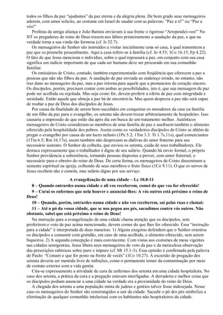 todos os filhos da paz “ajudantes” da paz eterna e da alegria plena. De bom grado seus mensageiros
aderem, com amor solícito, ao costume em Israel de saudar com as palavras: “Paz a ti!” ou “Paz a
vós!”
Profetas da antiga aliança e João Batista enviavam à sua frente o rigoroso “Arrependei-vos!” No
NT os pregadores do reino de Deus trazem nos lábios primeiramente a saudação da paz, o que na
verdade torna a sua vinda tão formosa (cf. Is 52.7).
Os mensageiros do Senhor são instruídos a visitar inicialmente uma só casa, à qual transmitem a
paz que os preenche pessoalmente. Aqui a casa refere-se à família (cf. Jo 4.53; 1Co 16.15; Fp 4.22).
O fato de que Jesus menciona o indivíduo, sobre o qual repousará a paz, em conjunto com sua casa
significa um indício importante de que cada ser humano deve ser procurado em sua comunhão
familiar.
Os emissários de Cristo, contudo, também experimentarão com freqüência que oferecem a paz a
pessoas que não são filhos da paz. A saudação de paz enviada ao endereço errado, no entanto, não
traz dano ao mensageiro da paz, mas a paz retorna para aquele que a pronunciou de coração sincero.
Os discípulos, porém, precisam contar com ambas as possibilidades, isto é, que sua mensagem de paz
pode ser acolhida ou rejeitada. Mas seja como for, devem proferir a oferta de paz com integridade e
seriedade. Então aquele que almeja a paz há de encontrá-la. Mas quem despreza a paz não será capaz
de roubar a paz de Deus dos discípulos de Jesus.
Por causa da finalidade de serem bem-sucedidos em conquistar os moradores da casa ou família
de um filho da paz para o evangelho, os setenta não devem trocar arbitrariamente de hospedeiro. Isso
causaria a impressão de que estão dia após dia em busca de um tratamento melhor. Autênticos
mensageiros de Cristo consideram-se membros de uma família de paz e usufruem também o alimento
oferecido pela hospitalidade dos pobres. Assim como os verdadeiros discípulos de Cristo se abtêm de
pregar o evangelho por causa de um lucro nefasto (1Pe 5.2; 1Tm 3.3: Tt 1.7s,11s), qual comerciantes
(1Tm 6.5; Rm 16.17s), assim também não desprezam as dádivas do amor fraterno para seu
necessário sustento. O Senhor da colheita, que enviou os setenta, cuida de seus trabalhadores. Ele
destaca expressamente que o trabalhador é digno de seu salário. Quando há envio formal, o próprio
Senhor providencia a subsistência, tornando pessoas dispostas a prover, com amor fraternal, o
necessário para o obreiro do reino de Deus. De certa forma, os mensageiros de Cristo disseminam a
semente espiritual na igreja, colhendo de seus membros o fruto físico (1Co 9.11). O que os servos de
Jesus recebem não é esmola, mas salário digno por seu serviço.
A evangelização de uma cidade – Lc 10.8-11
8 – Quando entrardes numa cidade e ali vos receberem, comei do que vos for oferecido!
9 – Curai os enfermos que nela houver e anunciai-lhes: A vós outros está próximo o reino de
Deus!
10 – Quando, porém, entrardes numa cidade e não vos receberem, saí pelas ruas e clamai:
11 – Até o pó da vossa cidade, que se nos pegou aos pés, sacudimos contra vós outros. Não
obstante, sabei que está próximo o reino de Deus!
Na instrução para a evangelização de uma cidade chama atenção que os discípulos, sem
proferirem o voto de paz acima mencionado, devem comer do que lhes for oferecido. Essa “instrução
para a cidade” é interpretada de duas maneiras. 1) Alguns exegetas defendem que o Senhor orientou
os discípulos a consumir com gratidão, em caso de uma acolhida, o alimento oferecido, sem serem
biqueiros. 2) A segunda concepção é mais convincente. Com vistas aos costumes de mesa vigentes
nas cidades semigentias, Jesus libera seus mensageiros do voto da paz e da meticulosa observação
das prescrições rabínicas sobre puro e impuro (cf. Mt 15.1-3). Essa opinião é confirmada pela palavra
de Paulo: “Comam o que for posto na frente de vocês” (1Co 10.27). A excursão de pregação dos
setenta deveria ser mantida livre de inibições, como o permanente temor da contaminação por meio
de contato exterior com a vida gentia.
Cita-se expressamente a atividade de cura de enfermos dos setenta em uma cidade hospitaleira. No
caso dos setenta, a prática da cura e a pregação estavam interligadas. A derradeira e melhor coisa que
os discípulos podiam anunciar a uma cidade na verdade era a proximidade do reino de Deus.
A chegada dos setenta a uma população mista de judeus e gentios talvez fosse indesejada. Nesse
caso os mensageiros do Senhor são constrangidos a sair da cidade. Sacudir o pó dos pés simboliza a
eliminação de qualquer comunhão intelectual com os habitantes não hospitaleiros da cidade.
 