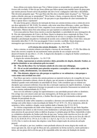 Jesus afirma com muita clareza que Tiro e Sidom teriam se arrependido se a grande graça lhes
tivesse sido revelada. O fato de que Jesus afirma que faltou apenas uma medida maior de graça para
que muitas pessoas fossem salvas da perdição não deve levar a indagações indevidas e descabidas.
Não devemos perguntar aqui: “Por que Deus não lhes deu a medida maior da graça?” ou: “Será que
ainda a obterão, para que se arrependam?” Deve bastar, e basta, a resposta clara do Senhor: “Para
eles será mais suportável no dia do juízo” do que para os que dispunham do claro testemunho de
Deus e apesar disso o rejeitaram!
De uma forma geral, o discurso de instrução de Jesus aos setenta termina como a ordem de envio
aos doze apóstolos (cf. Mt 10.40). No entanto, cabe notar uma tênue diferença, a saber, que Mateus
fala da acolhida dos enviados de Cristo, enquanto Lucas menciona que os discípulos são ouvidos e
desprezados. Mateus deixa fora uma ameaça aos que rejeitam os emissários do Senhor.
Com essas palavras finais Jesus mostra a enorme dignidade e a autoridade de seus mensageiros da
fé. Eles são representantes de Cristo e de Deus. Quem os despreza lesa a majestade de Deus. Com
essas palavras, o Senhor visava fortalecer a consciência de serviço e a coragem dos discípulos.
Quando a proclamação da palavra é realizada de acordo com a ordem de Deus, Cristo fala e atua por
intermédio dela (Rm 15.18). Em sua pregação Cristo é ouvido e acolhido. Quem despreza os
mensageiros que exercem seu serviço não despreza as pessoas, e sim, Deus (1Ts 4.8).
e) O retorno dos setenta discípulos – Lc 10.17-24
Após o retorno, os setenta relatam com alegria o sucesso de sua atuação (v. 17-20). Dos lábios de
Jesus eles ouvem a respeito de um sentimento muito peculiar de seu coração acerca do
desenvolvimento de sua obra (v. 21-24). A alegria dos discípulos e a alegria do Senhor constituem a
idéia-mestra de todo o relato.
A alegria dos setenta discípulos – Lc 10.17-20
17 – Então, regressaram os setenta (setenta e dois), possuídos de alegria, dizendo: Senhor, os
próprios demônios se nos submetem pelo teu nome!
18 – Mas ele lhes disse: Eu via Satanás caindo do céu como um relâmpago.
19 – Eis aí vos dei autoridade para pisardes serpentes e escorpiões e sobre todo o poder do
inimigo, e nada, absolutamente, vos causará dano.
20 – Não obstante, alegrai-vos, não porque os espíritos se vos submetem, e sim porque o
vosso nome está arrolado nos céus!
Esse bloco que narra o retorno dos setenta pertence ao material exclusivo do evangelho de Lucas.
Os discípulos retornados relatam, cheios de alegria, que até mesmo os demônios tiveram de lhes
obedecer quando eram enfrentados na autoridade de Jesus. Cabe considerar que ao ordenar aos
discípulos que curassem enfermos Jesus não deu a instrução expressa de expelir demônios. A alegria
dos setenta é muito compreensível porque no passado os nove apóstolos fracassaram na tentativa de
curar o menino endemoninhado (Lc 9.37ss).
Jesus teve de enfrentar o perigo de superestimarem a sua autoridade pessoal sobre os demônios.
Ele corrige isso com sincero amor por seus mensageiros, de forma que não ressoa a menor
reprimenda. Com palavras memoráveis, o Senhor lhes diz que ele foi testemunha ocular quando
Satanás foi precipitado do céu.
A promessa de andar sobre serpentes e escorpiões e derrotar com autoridade todo o exército do
inimigo sem sofrer danos é uma recordação do Salmo 91 (cf. Sl 91.13). Ali se menciona, além de
serpentes e leões, também o dragão, nome também dado a Satanás (Ap 12.3,9; 20.2).
As vitórias conquistadas até então sobre Satanás e a promessa do Senhor de que farão façanhas
ainda maiores são inúteis se não tiverem como fundamento a salvação pessoal. Incomparavelmente
mais preciosa do que possuir todas as dádivas da graça é a própria graça de Deus, transmitida a todos
os verdadeiros discípulos do Senhor pelo fato de que seus “nomes estão inscritos no livro da vida”.
Muitas vezes salienta-se na Escritura a importante idéia da inscrição nos céus ou no livro da vida (cf.
Êx 32.32; Sl 69.28; 87.6; 139.16; Is 4.3; Dn 12.1; Fp 4.3; Ap 3.5,12; 13.8; 20.12,15; 21.27; Hb
12.23). Ela é o motivo da maior das alegrias e uma firme comprovação da certeza da salvação
pessoal.
Toda a salvação e, por isso, também o mais profundo alicerce de nossa alegria não reside em
nosso agir para ele, mas no agir de Deus por nós, justamente na forma exclusiva, muito particular e
única, em sua graça eletiva divina que já foi expandida sobre nós antes da fundação do mundo.
 