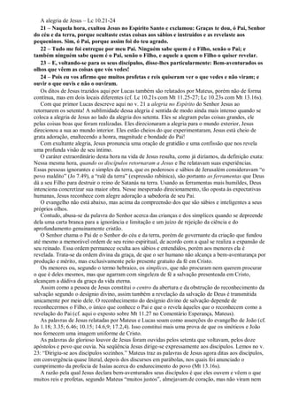A alegria de Jesus – Lc 10.21-24
21 – Naquela hora, exultou Jesus no Espírito Santo e exclamou: Graças te dou, ó Pai, Senhor
do céu e da terra, porque ocultaste estas coisas aos sábios e instruídos e as revelaste aos
pequeninos. Sim, ó Pai, porque assim foi do teu agrado.
22 – Tudo me foi entregue por meu Pai. Ninguém sabe quem é o Filho, senão o Pai; e
também ninguém sabe quem é o Pai, senão o Filho, e aquele a quem o Filho o quiser revelar.
23 – E, voltando-se para os seus discípulos, disse-lhes particularmente: Bem-aventurados os
olhos que vêem as coisas que vós vedes!
24 – Pois eu vos afirmo que muitos profetas e reis quiseram ver o que vedes e não viram; e
ouvir o que ouvis e não o ouviram.
Os ditos de Jesus trazidos aqui por Lucas também são relatados por Mateus, porém não de forma
contínua, mas em dois locais diferentes (cf. Lc 10.21s com Mt 11.25-27; Lc 10.23s com Mt 13.16s).
Com que primor Lucas descreve aqui no v. 21 a alegria no Espírito do Senhor Jesus ao
retornarem os setenta! A sublimidade dessa alegria é sentida de modo ainda mais intenso quando se
coloca a alegria de Jesus ao lado da alegria dos setenta. Eles se alegram pelas coisas grandes, ele
pelas coisas boas que foram realizadas. Eles direcionaram a alegria para o mundo exterior, Jesus
direcionou a sua ao mundo interior. Eles estão cheios do que experimentaram, Jesus está cheio de
grata adoração, enaltecendo a honra, magnitude e bondade do Pai!
Com exultante alegria, Jesus pronuncia uma oração de gratidão e uma confissão que nos revela
uma profunda visão de seu íntimo.
O caráter extraordinário desta hora na vida de Jesus resulta, como já dizíamos, da definição exata:
Nessa mesma hora, quando os discípulos retornaram a Jesus e lhe relatavam suas experiências.
Essas pessoas ignorantes e simples da terra, que os poderosos e sábios de Jerusalém consideravam “o
povo maldito” (Jo 7.49), a “ralé da terra” (expressão rabínica), são portanto as ferramentas que Deus
dá a seu Filho para destruir o reino de Satanás na terra. Usando as ferramentas mais humildes, Deus
intenciona concretizar sua maior obra. Nesse inesperado direcionamento, tão oposta às expectativas
humanas, Jesus reconhece com alegre adoração a sabedoria de seu Pai.
O evangelho não está abaixo, mas acima da compreensão dos que são sábios e inteligentes a seus
próprios olhos.
Contudo, abusa-se da palavra do Senhor acerca das crianças e dos símplices quando se depreende
dela uma carta branca para a ignorância e limitação e um juízo de rejeição da ciência e do
aprofundamento genuinamente cristão.
O Senhor chama o Pai de o Senhor do céu e da terra, porém de governante da criação que fundou
até mesmo a memorável ordem de seu reino espiritual, de acordo com a qual se realiza a expansão de
seu reinado. Essa ordem permanece oculta aos sábios e entendidos, porém aos menores ela é
revelada. Trata-se da ordem divina da graça, de que o ser humano não alcança a bem-aventurança por
produção e mérito, mas exclusivamente pelo presente gratuito da fé em Cristo.
Os menores ou, segundo o termo hebraico, os símplices, que não procuram nem querem procurar
o que é deles mesmos, mas que agarram com singeleza de fé a salvação presenteada em Cristo,
alcançam a dádiva da graça da vida eterna.
Assim como a pessoa de Jesus constitui o centro da abertura e da obstrução do reconhecimento da
salvação segundo o desígnio divino, assim também a revelação da salvação de Deus é transmitida
unicamente por meio dele. O reconhecimento do desígnio divino de salvação depende de
reconhecermos o Filho, o único que conhece o Pai e que o revela àqueles que o reconhecem como a
revelação do Pai (cf. aqui o exposto sobre Mt 11.27 no Comentário Esperança, Mateus).
As palavras de Jesus relatadas por Mateus e Lucas soam como asserções do evangelho de João (cf.
Jo 1.18; 3.35; 6.46; 10.15; 14.6,9; 17.2,4). Isso constitui mais uma prova de que os sinóticos e João
nos fornecem uma imagem uniforme de Cristo.
As palavras do glorioso louvor de Jesus foram ouvidas pelos setenta que voltavam, pelos doze
apóstolos e povo que ouvia. Na seqüência Jesus dirige-se expressamente aos discípulos. Lemos no v.
23: “Dirigiu-se aos discípulos sozinhos.” Mateus traz as palavras de Jesus agora ditas aos discípulos,
em convergência quase literal, depois dos discursos em parábolas, nos quais foi anunciado o
cumprimento da profecia de Isaías acerca do endurecimento do povo (Mt 13.16s).
A razão pela qual Jesus declara bem-aventurados seus discípulos é que eles ouvem e vêem o que
muitos reis e profetas, segundo Mateus “muitos justos”, almejavam de coração, mas não viram nem
 