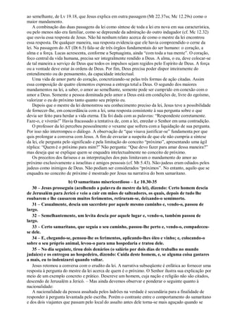 ao semelhante, de Lv 19.18, que Jesus explica em outra passagem (Mt 22.37ss; Mc 12.29s) como o
maior mandamento.
A combinação das duas passagens da lei como síntese de toda a lei era nova em sua característica,
ou pelo menos não era familiar, como se depreende da admiração do outro indagador (cf. Mc 12.32)
que ouviu essa resposta de Jesus. Não há nenhum relato acerca de como o mestre da lei encontrou
essa resposta. De qualquer maneira, sua resposta evidencia que ele havia compreendido o cerne da
lei. Na passagem do AT (Dt 6.5) fala-se de três órgãos fundamentais do ser humano: o coração, a
alma e a força. Lucas acrescenta, conforme a Septuaginta, ainda “com toda a tua mente”. O coração,
foco central da vida humana, precisa ser integralmente rendido a Deus. A alma, o eu, deve colocar-se
de tal maneira a serviço de Deus que todos os impulsos sejam regidos pelo Espírito de Deus. A força
ou a vontade deve estar às ordens de Deus. Por fim, Deus precisa poder dispor inteiramente do
entendimento ou do pensamento, da capacidade intelectual.
Uma vida de amor parte do coração, concretizando-se pelas três formas de ação citadas. Assim
essa composição de quatro elementos expressa a entrega total a Deus. O segundo dos maiores
mandamentos na lei, a saber, o amor ao semelhante, somente pode ser cumprido em conexão com o
amor a Deus. Somente a pessoa dominada pelo amor a Deus está em condições de, livre do egoísmo,
valorizar o eu do próximo tanto quanto seu próprio eu.
Depois que o mestre da lei demonstrou seu conhecimento preciso da lei, Jesus teve a possibilidade
de fornecer-lhe, em concordância com a lei, uma resposta consistente à sua pergunta sobre o que
devia ser feito para herdar a vida eterna. Ela foi dada com as palavras: “Respondeste corretamente.
Faze-o, e viverás!” Havia fracassado a tentativa de, com a lei, enredar o Senhor em uma contradição.
O professor da lei percebeu pessoalmente o vexame que sofrera com a liquidação de sua pergunta.
Por isso não interrompeu o diálogo. A observação de “que visava justificar-se” fundamenta por que
quis prolongar a conversa com Jesus. A fim de esvaziar a suspeita de que ele não cumpria a síntese
da lei, ele pergunta pelo significado e pela limitação do conceito “próximo”, apresentando uma ágil
réplica: “Quem é o próximo para mim?” Não pergunta: “Que devo fazer para amar dessa maneira?”
mas deseja que se explique quem se enquadra intelectualmente no conceito de próximo.
Os preceitos dos fariseus e as interpretações dos pais limitavam o mandamento do amor ao
próximo exclusivamente a israelitas e amigos pessoais (cf. Mt 5.43). Não-judeus eram odiados pelos
judeus como inimigos de Deus. Não podiam ser considerados “próximos”. No entanto, aquilo que se
enquadra no conceito de próximo é mostrado por Jesus na narrativa do bom samaritano.
b) O samaritano misericordioso – Lc 10.30-35
30 – Jesus prosseguiu (acolhendo a palavra do mestre da lei), dizendo: Certo homem descia
de Jerusalém para Jericó e veio a cair em mãos de salteadores, os quais, depois de tudo lhe
roubarem e lhe causarem muitos ferimentos, retiraram-se, deixando-o semimorto.
31 – Casualmente, descia um sacerdote por aquele mesmo caminho e, vendo-o, passou de
largo.
32 – Semelhantemente, um levita descia por aquele lugar e, vendo-o, também passou de
largo.
33 – Certo samaritano, que seguia o seu caminho, passou-lhe perto e, vendo-o, compadeceu-
se dele.
34 – E, chegando-se, pensou-lhe os ferimentos, aplicando-lhes óleo e vinho; e, colocando-o
sobre o seu próprio animal, levou-o para uma hospedaria e tratou dele.
35 – No dia seguinte, tirou dois denários (o salário por dois dias de trabalho no mundo
judaico) e os entregou ao hospedeiro, dizendo: Cuida deste homem, e, se alguma coisa gastares
a mais, eu to indenizarei quando voltar.
Jesus retomou a conversa com o erudito da lei. A narrativa subseqüente é enfática ao fornecer uma
resposta à pergunta do mestre da lei acerca de quem é o próximo. O Senhor ilustra sua explicação por
meio de um exemplo concreto e prático. Descreve um homem, cuja nação e religião não são citados,
descendo de Jerusalém a Jericó. – Mas ainda devemos observar e ponderar o seguinte quanto à
nacionalidade:
A nacionalidade da pessoa assaltada pelos ladrões na verdade é secundária para a finalidade de
responder à pergunta levantada pelo escriba. Porém o contraste entre o comportamento do samaritano
e dos dois viajantes que passam pelo local do assalto antes dele torna-se mais aguçado quando se
 