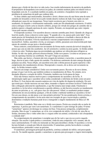 destaca que o ferido de fato deve ter sido judeu. Isso resulta indiretamente da narrativa da parábola.
O proprietário da hospedaria com certeza era judeu; do contrário nenhum judeu em trânsito teria se
hospedado com ele. E o assaltado também era judeu, do contrário o hospedeiro teria rejeitado a
petulância do samaritano de pedir que cuidasse dele.
As duas cidades aqui mencionadas, Jerusalém e Jericó, distam cerca de sete horas uma da outra. O
caminho de Jerusalém a Jericó levava pelo temido deserto rochoso de Judá. Essa região era mal-
afamada por causa de sua insegurança. Nesse trajeto aconteceu que o homem caiu entre os
assaltantes, foi despido e violentamente maltratado, sendo por fim abandonado semimorto. O infeliz
estava entregue à morte certa no deserto solitário, porque em virtude dos perigos do caminho não se
poderia esperar a chegada oportuna de outro viajante. Portanto, era inesperado que outro viajante
viesse pelo mesmo caminho.
O inesperado acontece. Um sacerdote desceu o mesmo caminho para Jericó. Quando ele chega ao
local do assalto, Jesus o descreve como segue: “E quando ele o viu, passou pelo outro lado”. Esse
modo preciso de formulação do texto original permite reconhecer a crueldade e dureza da falta de
misericórdia do sacerdote. O levita manifestou o mesmo comportamento sem compaixão e
inconcebível. Ambos, sacerdote e levita, ao enxergar o infeliz, passaram sem misericórdia pelo lado
oposto do caminho em que jazia o desafortunado.
Nesse contexto, conscientizemo-nos novamente de forma muito concreta da terrível situação da
pessoa que caiu na mão dos assaltantes. Jaz ali semimorto e seminu na areia quente. As feridas ardem
e doem no calor. Nenhuma água nas proximidades que pudesse ser oferecida para refrigerar as
feridas. Se não vier ajuda, perecerá miseravelmente. Então ouve passos. Levanta-se um pouco, um
raio de esperança ilumina seu semblante. Por quê? Chega um sacerdote.
Mas então, que horror, o homem não tem coragem de terminar o raciocínio, o sacerdote passa de
largo, desvia-se para o lado oposto do caminho. Um doloroso sentimento da mais amarga decepção
perpassa sua alma. Nessa aflição, um sacerdote teria sido a última pessoa de quem esperaria o não-
cumprimento dos mandamentos divinos. Desesperado e exausto, ele se deixa cair novamente na
areia. As feridas tornam a arder.
Decorre um tempo considerável. Então ouve novamente passos. Reveste-se de novo ânimo,
porque vê que é um levita, que também conhece os mandamentos de Deus. No entanto, nova
decepção dilacera o coração do infeliz. Friamente, também esse levita passa de largo.
Jesus não fornece maiores motivos para o comportamento do sacerdote e do levita. A
interpretação supõe que o sacerdote talvez tenha considerado o infortúnio do ferido como um juízo
de Deus (!). Essa dureza não causaria surpresa em vista da rigidez do dogma da retaliação. Ou será
que temia que o ferido morresse em suas mãos, tornando-o impuro em termos levíticos? Então teria
tido a obrigação adicional do sepultamento, o que lhe tomaria mais tempo ainda. Finalmente o
sacerdote e o levita talvez considerassem a questão rabínica, se não haveria exceções ao mandamento
do amor ao próximo, p. ex., sob grave risco de vida pessoal. Afinal, os assaltantes podem romper
subitamente de um esconderijo qualquer, a fim de roubar e maltratar também ao sacerdote e levita!
Em um caso desses, eu não passo a ser meu próprio próximo? Se tais ponderações forem corretas, o
comportamento do sacerdote e levita seria mais um exemplo de que a escravização a opiniões
doutrinárias e tradições humanas pode levar a transgredir o singelo mandamento de Deus (cf. Mt
15.6).
Retornemos à parábola. Mais uma vez o ferido ouve passos. Porém seu coração não se enche de
esperança. A pessoa que vem é um samaritano. E o samaritano é o pior inimigo do judeu. O termo
“samaritano” aparece em destaque no começo da frase. Uma pessoa semigentia, completamente
estranha. Mas eis que “o samaritano, ao vê-lo, teve compaixão do infeliz, e foi até ele, atou-lhe as
feridas, derramou óleo e vinho sobre elas e o ergueu sobre seu animal, conduzindo-o até a hospedaria
e cuidando dele”.
No comportamento do samaritano é exemplar que ele faz tudo o que era necessário naquela
situação. Seu auxílio é ajuda prática e consistente, vinda de uma compaixão viril e atuante, não de
mero sentimentalismo. O vinho era misturado ao óleo para desinfetar a ferida. O sacerdote e o levita
haviam fechado o coração por falta de misericórdia. O samaritano, porém, havia aberto o coração
misericordioso, praticando o amor ao próximo.
O samaritano, personagem principal da parábola, continua cuidando do infeliz; está preocupado
com ele. Na manhã seguinte, quando o samaritano se apronta para prosseguir a viagem interrompida,
 
