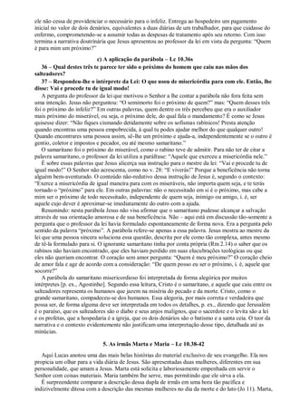 ele não cessa de providenciar o necessário para o infeliz. Entrega ao hospedeiro um pagamento
inicial no valor de dois denários, equivalentes a duas diárias de um trabalhador, para que cuidasse do
enfermo, comprometendo-se a assumir todas as despesas de tratamento após seu retorno. Com isso
termina a narrativa doutrinária que Jesus apresentou ao professor da lei em vista da pergunta: “Quem
é para mim um próximo?”
c) A aplicação da parábola – Lc 10.36s
36 – Qual destes três te parece ter sido o próximo do homem que caiu nas mãos dos
salteadores?
37 – Respondeu-lhe o intérprete da Lei: O que usou de misericórdia para com ele. Então, lhe
disse: Vai e procede tu de igual modo!
A pergunta do professor da lei que motivou o Senhor a lhe contar a parábola não fora feita sem
uma intenção. Jesus não perguntou: “O semimorto foi o próximo de quem?” mas: “Quem desses três
foi o próximo do infeliz?” Em outras palavras, quem dentre os três percebeu que era o auxiliador
mais próximo do miserável, ou seja, o próximo dele, do qual fala o mandamento? É como se Jesus
quisesse dizer: “Não fiques cismando detidamente sobre os sofismas rabínicos! Presta atenção
quando encontras uma pessoa empobrecida, à qual tu podes ajudar melhor do que qualquer outro!
Quando encontrares uma pessoa assim, sê-lhe um próximo e ajuda-a, independentemente se o outro é
gentio, coletor e impostos e pecador, ou até mesmo samaritano.”
O samaritano foi o próximo do miserável, como o rabino teve de admitir. Para não ter de citar a
palavra samaritano, o professor da lei utiliza a paráfrase: “Aquele que exerceu a misericórdia nele.”
É sobre essas palavras que Jesus alicerça sua instrução para o mestre da lei: “Vai e procede tu de
igual modo!” O Senhor não acrescenta, como no v. 28: “E viverás!” Porque a beneficência não torna
alguém bem-aventurado. O conteúdo não-redutivo dessa instrução de Jesus é, segundo o contexto:
“Exerce a misericórdia de igual maneira para com os miseráveis, não importa quem seja, e te terás
tornado o “próximo” para ele. Em outras palavras: não o necessitado em si é o próximo, mas cabe a
mim ser o próximo de todo necessitado, independente de quem seja, inimigo ou amigo, i. é, ser
aquele cujo dever é aproximar-se imediatamente do outro com a ajuda.
Resumindo: nesta parábola Jesus não visa afirmar que o samaritano pudesse alcançar a salvação
através de sua orientação amorosa e de sua beneficência. Não – aqui está em discussão tão-somente a
pergunta que o professor da lei havia formulado espontaneamente de forma nova. Era a pergunta pelo
sentido da palavra “próximo”. A parábola refere-se apenas a essa palavra. Jesus mostra ao mestre da
lei que uma pessoa sincera soluciona essa questão, descrita por ele como tão complexa, antes mesmo
de tê-la formulado para si. O ignorante samaritano tinha por conta própria (Rm 2.14) o saber que os
rabinos não haviam encontrado, que eles haviam perdido em suas elucubrações teológicas ou que
eles não queriam encontrar. O coração sem amor pergunta: “Quem é meu próximo?” O coração cheio
de amor fala e age de acordo com a consideração: “De quem posso eu ser o próximo, i. é, aquele que
socorre?”
A parábola do samaritano misericordioso foi interpretada de forma alegórica por muitos
intérpretes [p. ex., Agostinho]. Segundo essa leitura, Cristo é o samaritano, e aquele que caiu entre os
salteadores representa os humanos que jazem na miséria do pecado e da morte. Cristo, como o
grande samaritano, compadeceu-se dos humanos. Essa alegoria, por mais correta e verdadeira que
possa ser, de forma alguma deve ser interpretada em todos os detalhes, p. ex., dizendo que Jerusalém
é o paraíso, que os salteadores são o diabo e seus anjos malignos, que o sacerdote e o levita são a lei
e os profetas, que a hospedaria é a igreja, que os dois denários são o batismo e a santa ceia. O teor da
narrativa e o contexto evidentemente não justificam uma interpretação desse tipo, detalhada até as
minúcias.
5. As irmãs Marta e Maria – Lc 10.38-42
Aqui Lucas anotou uma das mais belas histórias do material exclusivo de seu evangelho. Ela nos
propicia um olhar para a vida diária de Jesus. São apresentadas duas mulheres, diferentes em sua
personalidade, que amam a Jesus. Marta está solícita e laboriosamente empenhada em servir o
Senhor com coisas materiais. Maria também lhe serve, mas permitindo que ele sirva a ela.
É surpreendente comparar a descrição dessa dupla de irmãs em uma hora tão pacífica e
indizivelmente ditosa com a descrição das mesmas mulheres no dia da morte e do luto (Jo 11). Marta,
 