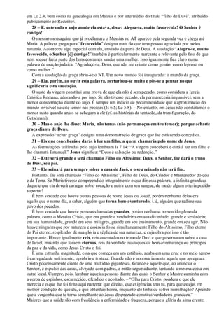 em Lc 2.4, bem como na genealogia em Mateus e por intermédio do título “filho de Davi”, atribuído
publicamente ao Redentor.
28 – E, entrando o anjo aonde ela estava, disse: Alegra-te, muito favorecida! O Senhor é
contigo!
O mesmo mensageiro que já proclamara o Messias no AT aparece pela segunda vez e chega até
Maria. A palavra grega para “favorecida” designa mais do que uma pessoa agraciada por meios
naturais. Aconteceu algo especial com ela, enviado da parte de Deus. A saudação “Alegra-te, muito
favorecida, o Senhor [é] contigo!” também é particularmente marcante e relevante pelo fato de que
nem sequer fazia parte dos bons costumes saudar uma mulher. Isso igualmente fica claro numa
palavra de oração judaica: “Agradeço-te, Deus, que não me criaste como gentio, como leproso ou
como mulher.”
Com a saudação da graça abriu-se o NT. Um novo mundo foi inaugurado: o mundo da graça.
29 – Ela, porém, ao ouvir esta palavra, perturbou-se muito e pôs-se a pensar no que
significaria esta saudação.
O susto da virgem constitui uma prova de que ela não é sem pecado, como considera a Igreja
Católica Romana, adorando-a por isso. Se não tivesse pecado, ela permaneceria impassível, sem a
menor consternação diante do anjo. É sempre um indício de pecaminosidade que a aproximação do
mundo invisível suscite temor nas pessoas (Is 6.5; Lc 5.8). – No entanto, em Jesus não constatamos o
menor susto quando anjos se achegam a ele (cf. as histórias da tentação, da transfiguração, do
Getsêmani).
30 – Mas o anjo lhe disse: Maria, não temas (não permaneças em teu temor); porque achaste
graça diante de Deus.
A expressão “achar graça” designa uma demonstração de graça que lhe está sendo concedida.
31 – Eis que conceberás e darás à luz um filho, a quem chamarás pelo nome de Jesus.
As formulações utilizadas pelo anjo lembram Is 7.14: “A virgem conceberá e dará à luz um filho e
lhe chamará Emanuel.” Jesus significa: “Deus é salvação ou redenção.”
32 – Este será grande e será chamado Filho do Altíssimo; Deus, o Senhor, lhe dará o trono
de Davi, seu pai.
33 – Ele reinará para sempre sobre a casa de Jacó, e o seu reinado não terá fim.
Portanto, Ele será chamado “Filho do Altíssimo”, Filho de Deus, do Criador e Mantenedor do céu
e da Terra. Se Maria tivesse compreendido integralmente o que diz essa palavra, a infinita grandeza
daquele que ela deverá carregar sob o coração e nutrir com seu sangue, de modo algum o teria podido
suportar!
É bem verdade que houve outras pessoas de nome Jesus ou Josué, porém nenhuma delas era
aquilo que o nome diz, a saber, alguém que torna bem-aventurado, i. é, alguém que redime seu
povo dos pecados.
É bem verdade que houve pessoas chamadas grandes, porém nenhuma no sentido pleno da
palavra, como o Messias Cristo, que era grande e verdadeiro em sua divindade, grande e verdadeiro
em sua humanidade, grande em seus milagres, grande em seu ensinamento, grande em seu agir. Não
houve ninguém que por natureza e essência fosse simultaneamente Filho do Altíssimo, Filho eterno
do Pai eterno, resplendor de sua glória e réplica de sua natureza, e cuja obra por isso é tão
importante. Houve igualmente reis, reis assentados no trono de Davi e que governaram sobre a casa
de Israel, mas não que fossem eternos, reis da verdade ou duques da bem-aventurança ou príncipes
da paz e da vida, como Jesus Cristo o foi.
É uma estranha magnitude, essa que começa em um estábulo, acaba em uma cruz e no meio tempo
é carregada de sofrimento, opróbrio e tristeza. Grande não é necessariamente aquele que apregoa a
Cristo poderosamente diante de uma multidão gigantesca. Grande é aquele que, ao anunciar o
Senhor, é expulso das casas, alvejado com pedras, e então segue adiante, tentando a mesma coisa em
outro local. Cumpre, pois, lembrar aquelas pessoas diante das quais o Senhor e Mestre caminha com
a coroa de espinhos, escarnecido, ofendido e açoitado. – “Olha para Cristo, pondera o que ele
merecia e o que lhe foi feito aqui na terra: que direito, que exigências tens tu, para que estejas em
melhor condição do que ele, e que obtenhas honra, enquanto ele tinha de sofrer humilhação? Aprende
que a vergonha que te torna semelhante ao Jesus desprezado constitui verdadeira grandeza.” –
Maiores que a saúde são com freqüência a enfermidade e fraqueza, porque a glória da alma crente,
 