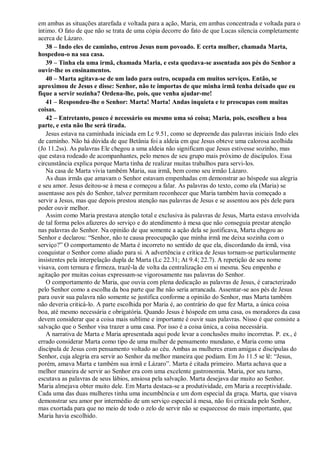 em ambas as situações atarefada e voltada para a ação, Maria, em ambas concentrada e voltada para o
íntimo. O fato de que não se trata de uma cópia decorre do fato de que Lucas silencia completamente
acerca de Lázaro.
38 – Indo eles de caminho, entrou Jesus num povoado. E certa mulher, chamada Marta,
hospedou-o na sua casa.
39 – Tinha ela uma irmã, chamada Maria, e esta quedava-se assentada aos pés do Senhor a
ouvir-lhe os ensinamentos.
40 – Marta agitava-se de um lado para outro, ocupada em muitos serviços. Então, se
aproximou de Jesus e disse: Senhor, não te importas de que minha irmã tenha deixado que eu
fique a servir sozinha? Ordena-lhe, pois, que venha ajudar-me!
41 – Respondeu-lhe o Senhor: Marta! Marta! Andas inquieta e te preocupas com muitas
coisas.
42 – Entretanto, pouco é necessário ou mesmo uma só coisa; Maria, pois, escolheu a boa
parte, e esta não lhe será tirada.
Jesus estava na caminhada iniciada em Lc 9.51, como se depreende das palavras iniciais Indo eles
de caminho. Não há dúvida de que Betânia foi a aldeia em que Jesus obteve uma calorosa acolhida
(Jo 11.2ss). As palavras Ele chegou a uma aldeia não significam que Jesus estivesse sozinho, mas
que estava rodeado de acompanhantes, pelo menos de seu grupo mais próximo de discípulos. Essa
circunstância explica porque Marta tinha de realizar muitas trabalhos para servi-los.
Na casa de Marta vivia também Maria, sua irmã, bem como seu irmão Lázaro.
As duas irmãs que amavam o Senhor estavam empenhadas em demonstrar ao hóspede sua alegria
e seu amor. Jesus deitou-se à mesa e começou a falar. As palavras do texto, como ela (Maria) se
assentasse aos pés do Senhor, talvez permitam reconhecer que Maria também havia começado a
servir a Jesus, mas que depois prestou atenção nas palavras de Jesus e se assentou aos pés dele para
poder ouvir melhor.
Assim como Maria prestava atenção total e exclusiva às palavras de Jesus, Marta estava envolvida
de tal forma pelos afazeres do serviço e do atendimento à mesa que não conseguia prestar atenção
nas palavras do Senhor. Na opinião de que somente a ação dela se justificava, Marta chegou ao
Senhor e declarou: “Senhor, não te causa preocupação que minha irmã me deixa sozinha com o
serviço?” O comportamento de Marta é incorreto no sentido de que ela, discordando da irmã, visa
conquistar o Senhor como aliado para si. A advertência e crítica de Jesus tornam-se particularmente
insistentes pela interpelação dupla de Marta (Lc 22.31; At 9.4; 22.7). A repetição de seu nome
visava, com ternura e firmeza, trazê-la de volta da centralização em si mesma. Seu empenho e
agitação por muitas coisas expressam-se vigorosamente nas palavras do Senhor.
O comportamento de Maria, que ouvia com plena dedicação as palavras de Jesus, é caracterizado
pelo Senhor como a escolha da boa parte que lhe não seria arrancada. Assentar-se aos pés de Jesus
para ouvir sua palavra não somente se justifica conforme a opinião do Senhor, mas Marta também
não deveria criticá-lo. A parte escolhida por Maria é, ao contrário do que fez Marta, a única coisa
boa, até mesmo necessária e obrigatória. Quando Jesus é hóspede em uma casa, os moradores da casa
devem considerar que a coisa mais sublime e importante é ouvir suas palavras. Nisso é que consiste a
salvação que o Senhor visa trazer a uma casa. Por isso é a coisa única, a coisa necessária.
A narrativa de Marta e Maria apresentada aqui pode levar a conclusões muito incorretas. P. ex., é
errado considerar Marta como tipo de uma mulher de pensamento mundano, e Maria como uma
discípula de Jesus com pensamento voltado ao céu. Ambas as mulheres eram amigas e discípulas do
Senhor, cuja alegria era servir ao Senhor da melhor maneira que podiam. Em Jo 11.5 se lê: “Jesus,
porém, amava Marta e também sua irmã e Lázaro”. Marta é citada primeiro. Marta achava que a
melhor maneira de servir ao Senhor era com uma excelente gastronomia. Maria, por seu turno,
escutava as palavras de seus lábios, ansiosa pela salvação. Marta desejava dar muito ao Senhor.
Maria almejava obter muito dele. Em Marta destaca-se a produtividade, em Maria a receptividade.
Cada uma das duas mulheres tinha uma incumbência e um dom especial da graça. Marta, que visava
demonstrar seu amor por intermédio de um serviço especial à mesa, não foi criticada pelo Senhor,
mas exortada para que no meio de todo o zelo de servir não se esquecesse do mais importante, que
Maria havia escolhido.
 