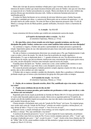 Marta não é do tipo de pessoa mundana voltada para o que é terreno, mas ela caracteriza a
natureza de muitos cristãos que atuam incansavelmente pela causa do Senhor, mas que em vista disso
se esquecem de ter o Senhor pessoalmente no coração. Maria está diante de nós como símbolo das
pessoas ditosas que encontraram descanso nele. Ambas as naturezas humanas precisam ser
santificadas pela fé.
O caráter de Marta facilmente cai no extremo do ativismo laborioso para o Senhor buscando
realização e santidade por obras, e a natureza de Maria pode cair no extremo do quietismo, i. é, da
devoção inativa de cunho místico. No reino de Deus as duas naturezas possuem valor. O zelo de
Marta e o sossego devoto de Maria podem, quando unificados, favorecer o bem e a harmonia da
igreja fiel.
6. A oração – Lc 11.1-13
Lucas concatena três breves trechos que contêm um ensinamento acerca da oração.
a) O motivo da instrução sobre a oração – Lc 11.1
[Comentário Esperança, Mateus, p. 151ss]
1 – De uma feita, estava Jesus orando em certo lugar; quando terminou, um dos seus
discípulos lhe pediu: Senhor, ensina-nos a orar como também João ensinou aos seus discípulos!
Ao continuar a viagem, o Senhor não perde a oportunidade de sempre procurar a quietude da
oração. Importantes partes de sua vida representavam para Jesus uma razão especial para dialogar
com seu Pai celestial.
Ele não se limitou a constantemente direcionar seu coração para o Pai, que freqüentemente é tudo
a que se reduz o dever da oração. Na vida de Jesus havia períodos de oração regulares e
determinados. É o que se depreende deste v. 1: quando terminou de orar. Em decorrência de uma
dessas horas de oração, que provavelmente sinalizavam uma concentração devota para quem estava
em volta, um dos discípulos solicitou uma instrução especial acerca da oração.
O pedido desse discípulo era: “Senhor, ensina-nos a orar, como também João ensinou os seus
discípulos!” Não sabemos o que João disse a seus discípulos acerca da oração.
Por causa da presente passagem a tradição posterior compôs algumas orações de João, às quais,
porém, não se deve atribuir um valor especial.
O Senhor não se negou a atender o pedido dos discípulos, dando-lhes a grandiosa e infinitamente
profunda oração que se tornou a jóia inestimável da igreja dos fiéis para todos os tempos.
b) O modelo da oração – Lc 11.2-4
[Comentário Esperança, Mateus, p. 152ss]
2 – Então, ele os ensinou: Quando orardes, dizei: Pai, santificado seja o teu nome; venha o
teu reino!
3 – O pão nosso cotidiano dá-nos de dia em dia!
4 – Perdoa-nos os nossos pecados, pois também nós perdoamos a todo o que nos deve; e não
nos deixes cair em tentação!
Repetindo parte da da oração já proferida no Sermão do Monte (Mt 6.9-13) Jesus pretende dizer:
se vocês estão buscando palavras para a oração, falem com as seguintes palavras! O espírito da
oração sem dúvida também inspira novas palavras, mas isso não anula a necessidade de orientar-se
pelo modelo fornecido por Jesus.
Chama atenção a formulação mais curta da “oração do Pai Nosso” em Lucas. No original grego,
essa versão mais curta da “oração do Pai Nosso” consiste em omitir a terceira e sétima preces, ou
seja, deixar de lado o “Faça-se a tua vontade” e “mas livra-nos do mal”.
Segundo Lucas, a oração ensinada por Jesus começa, no texto original, com a singela invocação
de Deus e o desejo: “Pai, seja santificado o teu nome!”
A ausência do pronome possessivo “nosso” no texto original de Lucas representa, em primeiro
lugar, uma ênfase mais forte no nome do Pai. Evoca o termo aramaico para pai: abba = “o pai”, que
no grego é traduzido por pater = “pai”, ou por ho pater = “o pai”. Assim como Jesus chamou seu Pai
de “Abba” (Mc 14.36), assim também cristãos de fala aramaica e grega usavam essa interpelação na
oração (cf. Rm 8.15; Gl 4.6).
 