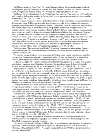 Em Mateus, a palavra “nosso” no “Pai Nosso” alarga o olhar da silenciosa câmara de oração do
coração para a igreja de Cristo que se expande pelo orbe terrestre. A oração em “secreto” torna-se,
assim, a oração “que abarca o mundo” (Cf. Comentário Esperança, Mateus, p. 104s).
Em Lucas, porém, não apenas o “nosso” foi cortado, mas também o “que estás nos céus”. A forma
mais completa do linguajar judaico: “o Pai nos céus” ocorre apenas isoladamente fora do evangelho
de Mateus (cf. Mt 11.25; Lc 11.13).
Dentre as cinco preces que a oração do Senhor contém no texto original de Lucas, duas referem-se
diretamente à causa de Deus, mencionadas logo no começo, e três, às necessidades dos humanos,
ocupando a segunda posição. Essa primazia absoluta concedida à causa de Deus incute nos que oram
uma enorme negação do eu e tamanho amor e zelo por Deus e sua causa, não peculiares ao ser
humano natural e indispensáveis ao coração de um verdadeiro filho de Deus, a pessoa renascida, para
quem, como para o próprio Senhor, os interesses do Pai celestial são os mais importantes. Somente
então, quando o renascido se rendeu pessoal e integralmente a Deus, ele se volta para si mesmo,
contudo não apenas para si, mas para a família de Deus da qual é membro. Depois de dizer tu até este
momento, ou seja: “Teu nome seja santificado – teu reino venha!”, agora ele prossegue dizendo
“nós”. O sentido fraternal, portanto, surge na segunda parte de sua oração como complemento da
consciência de filho diante do Pai celestial, que determinava a primeira parte da oração. A
intercessão entre irmãos e irmãs converge com a prece pessoal de filho e filha.
Primeira prece: “Teu nome seja santificado!” O nome de Deus designa a essência de Deus e é
santo em si mesmo. Ele continua sendo santo, ainda que milhões de pessoas, blasfemas, queiram
arremeter contra os céus.
No entanto, a igreja dos fiéis, como testemunha do Senhor Jesus, precisa transfigurar e santificar
esse nome de Deus perante o mundo: em conduta e palavra. Essa é sua incumbência, sua sublime
vocação, motivo pelo qual também constitui sua intenção de oração mais urgente e ardente.
O desejo dessa prece foi expresso intencionalmente em forma imperativa. O próprio Deus precisa
aproximar e concretizar a santificação do Seu nome. A expansão da honra de Deus pelo mundo
inteiro é o alvo dos caminhos e das obras de Deus (cf. Is 5.16; 6.3; 19.18-25; 29.23; Ez 20.40).
Segunda prece: “Venha o teu reino!” A expressão “reino de Deus” designa o senhorio de Deus, a
nova ordem das coisas fundamentada por intermédio de Cristo Jesus e desenvolvida e expandida na
terra por meio da fé. Em toda a sua peregrinação pela terra, em momento algum Jesus se empenhou e
engajou por algo que não agradasse em tudo a seu Pai no céu. Jamais houve uma hora em que ele, até
mesmo nas horas e providências mais sombrias, não se curvasse sob a vontade do Pai. Uma vez que a
abertura para a santa vontade de Deus resplandece no fundo de nosso coração, o reino de Deus, i. é, a
soberania e a vontade de Deus poderão edificar-se dentro dele.
Conseqüentemente, essa prece, da mesma forma como a primeira, somente pode ser pronunciada
por aqueles que realmente têm no coração o anseio de que Deus obtenha seus direitos, de que ele
venha a governar, que ele esteja no comando. A prece ardente, e até mesmo o objetivo mais urgente:
“Que venha!” pressupõem que esse reino ainda não está presente da forma como Deus deseja.
Por um lado o ardente desejo “Que venha” não exclui que o reino de Deus já não esteja presente
para os ouvintes (Lc 10.9,11) por meio da pregação de Jesus e seus discípulos (Lc 4.13; 8.1; 9.2,60),
e que ele já tenha se tornado realidade por intermédio da atuação de Jesus (Lc 11.20; 17.18-21; cf.
4.20; 7.20,22,28; 13.18-21). Por outro lado, porém, a presença do reinado de Deus aqui e agora não
anula a concepção de que o estabelecimento do reino de Deus seja um objeto da esperança que se
concretizará somente no fim da História (cf. Lc 1.33; 19.12-27). O reino de Deus presente nos
corações de seu pequeno rebanho (Lc 12.32; 18.16) ainda representa um mistério oculto (Lc 8.10;
9.27), que será revelado somente no fim dos tempos (Lc 19.11; 20.29-36), para que seja visto pelos
olhos de todas as pessoas (Lc 9.26) e a igreja de Jesus tome posse dele em glória e perante o mundo
todo (Lc 6.20-23; 14.14; 22.16,18,29; 1Jo 3.2).
A prece do pão, que no texto original de Lucas é a terceira prece, refere-se às necessidades
humanas demandadas em primeiro lugar pela vida temporal. A explicação dessa prece possui uma
dificuldade por causa da expressão epiousios.
No conhecido dicionário teológico do NT de Kittel, o autor Foerster, após 8 páginas de exaustivas
exposições científicas sobre o surgimento e significado do termo epiousios, com muitas fontes e
referências bibliográficas (vol. II, p. 595), sugere a seguinte tradução: “O pão de que precisamos dá-
nos hoje (dia após dia).”
 