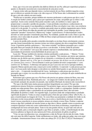 Jesus, que vivia com seus apóstolos das dádivas diárias de seu Pai, sabia por experiência própria o
quanto os discípulos necessitavam e necessitariam de uma prece assim.
A igreja crente sabe que depende única e exclusivamente de seu Deus, também naquelas coisas
que se referem ao sustento do corpo e da vida temporal. O Pai Nosso não é sobrenatural no sentido
de que o pão não caberia em uma oração.
“Perdoa-nos os pecados, porque também nós mesmos perdoamos a cada pessoa que deve a nós.”
A oração do Senhor contém, após a prece por suprimento do corpo, um pedido que se refere à vida
espiritual. Assim como somente Deus pode conceder o pão, ele também é o único capaz de
proporcionar e conceder o perdão dos pecados. A mais profunda consciência e conhecimento do
discípulo de Jesus quanto à sua dependência completa de Deus em relação à sua vida e sua existência
como tal é a do pecado. E a primeira condição para poder atuar no ardente engajamento para a honra
de Deus é estar liberto da culpa dos pecados por intermédio do perdão. Lucas emprega aqui a
expressão “pecados” (hamartiai). Mateus traz “culpas” (opheilemata). O relacionamento credor-
devedor ou santo-pecador é transferido para Deus. Na realidade, quando não se dá a Deus o que lhe
pertence, isto é uma culpa do pecado. O filho de Deus sempre permanecerá sendo um devedor ou
pecador perante Deus.
A prece do perdão pelos pecados cometidos decompõe-se em duas frases estreitamente conexas
que não foram transmitidas nos mesmos termos nos textos originais dos dois evangelistas Mateus e
Lucas. O pretérito perfeito aphekamen = “nós temos eximido” em Mateus pressupõe que o credor
que pede Deus por isenção de dívidas já perdoou a um devedor. A forma verbal do presente:
aphiomen = nós eximimos” em Lucas não somente expressa a simultaneidade, mas aponta para a
necessidade da persistente reconciliabilidade da pessoa que ora.
Lucas diz: “Porque também nós mesmos estamos perdoando a cada pessoa…” Mateus: “Como
nós também temos perdoado…” Godet opina a esse respeito: “Nós mesmos, por piores que sejamos,
fazemos uso do direito que nos compete de ser clementes, e eximimos de suas dívidas aqueles que
nos devem. „Quanto mais tu, ó Pai, que és a bondade em pessoa, hás de fazer uso de teu direito de
ser clemente para conosco!‟ Provavelmente é assim que também devemos compreender o „como
também nós‟ de Mateus. A diferença está apenas em que Lucas traz um motivo (porque também),
enquanto Mateus aponta para uma comparação (como também). A expressão „a cada pessoa que nos
deve‟ em Lucas pode tanto designar os devedores no sentido literal quanto os que ficaram devendo
amor a nós. – A expressão incondicional de Lucas, „perdoamos a cada pessoa que nos deve‟,
pressupõe que o crente vive na esfera do amor e da reconciliação, o princípio de ação estabelecido no
Sermão do Monte.”
Reiteramos que a pessoa que ora o Pai Nosso não precisa ser apenas criatura de Deus, mas uma
criatura redimida de Deus. Redimida pela cruz – no sangue do Cordeiro ela não apenas deve ter
encontrado anulação dos pecados do passado, mas também libertação da natureza não-reconciliável.
“Por que é tão difícil para muitas pessoas perdoar integralmente aos outros? Por que elas
estabelecem míseras fronteiras constantemente? Em primeiro lugar, nem ao menos imaginam como é
grande sua culpa perante Deus, mas logo se lançam sobre o irmão e o estrangulam. Quando a pessoa
reconhece a própria culpa e a profundeza de sua própria queda perante Deus, não tem tanta
dificuldade de perdoar o irmão. Em segundo lugar, as pessoas ainda não compreendem o profundo
significado da palavra „Todas as coisas cooperam para o bem dos que amam a Deus‟ [Rm 8.28], i. é,
para a transformação na imagem de Cristo. Às vezes Deus usa justamente a maldade do irmão ou da
irmã para revelar nossa própria maldade. Deus usa os erros e insuficiências de nosso irmão para
trazer à nossa consciência os nossos próprios atrasos em relação a nosso Deus. Perdoar e suportar
torna-se algo fácil, podendo até mesmo tornar-se algo doce e ditoso, quando vemos as pessoas que
cometem injustiças contra nós como colaboradoras de nossa bem-aventurança, cooperadoras na
configuração de nossa salvação plena. Trata-se de uma grande oficina, na qual tudo está sob um
único comando, para a consecução daquilo a que Deus se propôs, a saber, a transformação de uma
natureza adâmica na figura de uma natureza de Cristo, precisamente de glória em glória.”
“Uma vez que reconhecemos isso, enxergaremos a mão do Pai por trás da mão do irmão. Então
não será mais tão difícil suportar. Então retribuiremos ao irmão, não golpe por golpe, mas com amor
e bondade. Amontoaremos brasas vivas sobre sua cabeça [Pv 25.22; Rm 12.20] (cf. Stockmayer).”
 
