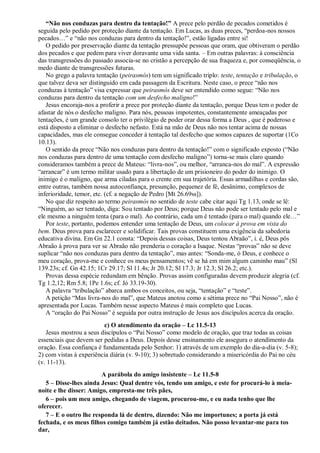 ―Não nos conduzas para dentro da tentação!‖ A prece pelo perdão de pecados cometidos é
seguida pelo pedido por proteção diante da tentação. Em Lucas, as duas preces, “perdoa-nos nossos
pecados…” e “não nos conduzas para dentro da tentação!”, estão ligadas entre si!
O pedido por preservação diante da tentação pressupõe pessoas que oram, que obtiveram o perdão
dos pecados e que pedem para viver doravante uma vida santa. – Em outras palavras: à consciência
das transgressões do passado associa-se no cristão a percepção de sua fraqueza e, por conseqüência, o
medo diante de transgressões futuras.
No grego a palavra tentação (peirasmós) tem um significado triplo: teste, tentação e tribulação, o
que talvez deva ser distinguido em cada passagem da Escritura. Neste caso, o prece “não nos
conduzas à tentação” visa expressar que peirasmós deve ser entendido como segue: “Não nos
conduzas para dentro da tentação com um desfecho maligno!”
Jesus encoraja-nos a proferir a prece por proteção diante da tentação, porque Deus tem o poder de
afastar de nós o desfecho maligno. Para nós, pessoas impotentes, constantemente ameaçadas por
tentações, é um grande consolo ter o privilégio de poder orar dessa forma a Deus , que é poderoso e
está disposto a eliminar o desfecho nefasto. Está na mão de Deus não nos tentar acima de nossas
capacidades, mas ele consegue conceder à tentação tal desfecho que somos capazes de suportar (1Co
10.13).
O sentido da prece “Não nos conduzas para dentro da tentação!” com o significado exposto (“Não
nos conduzas para dentro de uma tentação com desfecho maligno”) torna-se mais claro quando
consideramos também a prece de Mateus: “livra-nos”, ou melhor, “arranca-nos do mal”. A expressão
“arrancar” é um termo militar usado para a libertação de um prisioneiro do poder do inimigo. O
inimigo é o maligno, que arma ciladas para o crente em sua trajetória. Essas armadilhas e cordas são,
entre outras, também nossa autoconfiança, presunção, pequenez de fé, desânimo, complexos de
inferioridade, temor, etc. (cf. a negação de Pedro [Mt 26.69ss]).
No que diz respeito ao termo peirasmós no sentido de teste cabe citar aqui Tg 1.13, onde se lê:
“Ninguém, ao ser tentado, diga: Sou tentado por Deus; porque Deus não pode ser tentado pelo mal e
ele mesmo a ninguém tenta (para o mal). Ao contrário, cada um é tentado (para o mal) quando ele…”
Por teste, portanto, podemos entender uma tentação de Deus, um colocar à prova em vista do
bem. Deus prova para esclarecer e solidificar. Tais provas constituem uma exigência da sabedoria
educativa divina. Em Gn 22.1 consta: “Depois dessas coisas, Deus tentou Abraão”, i. é, Deus pôs
Abraão à prova para ver se Abraão não prenderia o coração a Isaque. Nestas “provas” não se deve
suplicar “não nos conduzas para dentro da tentação”, mas antes: “Sonda-me, ó Deus, e conhece o
meu coração, prova-me e conhece os meus pensamentos; vê se há em mim algum caminho mau” (Sl
139.23s; cf. Gn 42.15; 1Cr 29.17; Sl 11.4s; Jr 20.12; Sl 17.3; Jr 12.3; Sl 26.2; etc.).
Provas dessa espécie redundam em bênção. Provas assim configuradas devem produzir alegria (cf.
Tg 1.2,12; Rm 5.8; 1Pe 1.6s; cf. Jó 33.19-30).
A palavra “tribulação” abarca ambos os conceitos, ou seja, “tentação” e “teste”.
A petição “Mas livra-nos do mal”, que Mateus anotou como a sétima prece no “Pai Nosso”, não é
apresentada por Lucas. Também nesse aspecto Mateus é mais completo que Lucas.
A “oração do Pai Nosso” é seguida por outra instrução de Jesus aos discípulos acerca da oração.
c) O atendimento da oração – Lc 11.5-13
Jesus mostrou a seus discípulos o “Pai Nosso” como modelo de oração, que traz todas as coisas
essenciais que devem ser pedidas a Deus. Depois desse ensinamento ele assegura o atendimento da
oração. Essa confiança é fundamentada pelo Senhor: 1) através de um exemplo do dia-a-dia (v. 5-8);
2) com vistas à experiência diária (v. 9-10); 3) sobretudo considerando a misericórdia do Pai no céu
(v. 11-13).
A parábola do amigo insistente – Lc 11.5-8
5 – Disse-lhes ainda Jesus: Qual dentre vós, tendo um amigo, e este for procurá-lo à meia-
noite e lhe disser: Amigo, empresta-me três pães,
6 – pois um meu amigo, chegando de viagem, procurou-me, e eu nada tenho que lhe
oferecer.
7 – E o outro lhe responda lá de dentro, dizendo: Não me importunes; a porta já está
fechada, e os meus filhos comigo também já estão deitados. Não posso levantar-me para tos
dar,
 