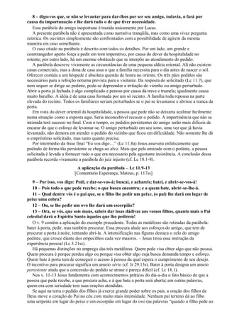 8 – digo-vos que, se não se levantar para dar-lhos por ser seu amigo, todavia, o fará por
causa da importunação e lhe dará tudo o de que tiver necessidade.
Essa parábola do amigo inoportuno é trazida unicamente por Lucas.
A presente parábola não é apresentada como narrativa tranqüila, mas como uma vivaz pergunta
retórica. Os ouvintes simplesmente são confrontados com a possibilidade de agirem da mesma
maneira em caso semelhante.
O caso citado na parábola é descrito com todos os detalhes. Por um lado, um grande e
constrangedor aperto força a pedir em tom imperativo, por causa do dever da hospitalidade no
oriente; por outro lado, há um enorme obstáculo que se interpõe ao atendimento do pedido.
A parábola descreve vivamente as circunstâncias de uma pequena aldeia oriental. Ali não existem
casas comerciais, mas a dona de casa assa o que a família necessita para o dia antes de nascer o sol.
Oferecer comida a um hóspede é absoluta questão de honra no oriente. Os três pães pedidos são
necessários para a refeição noturna prevista para o visitante. Da resposta do solicitado (Lc 11.7), que
nem sequer se dirige ao pedinte, pode-se depreender a irritação do vizinho ou amigo perturbado.
Abrir a porta já fechada é algo complicado e penoso por causa da trave e tramela; igualmente causa
muito barulho. A idéia é de uma casa formada por um só recinto. A família toda repousa na parte
elevada do recinto. Todos os familiares seriam perturbados se o pai se levantasse e abrisse a tranca da
porta.
Em vista do dever oriental da hospitalidade, a pessoa que pede não se deixaria acalmar facilmente
numa situação como a exposta aqui. Seria inconcebível recusar o pedido. A impertinência que não se
intimida terá sucesso no final. Com o tempo, os pedidos persistentes do amigo serão mais difíceis de
encarar do que o esforço de levantar-se. O amigo perturbado em seu sono, uma vez que já havia
levantado, não demora em atender o pedido do vizinho que ficou em dificuldade. Não somente lhe dá
o empréstimo solicitado, mas tanto quanto precisa.
Por intermédio da frase final “Eu vos digo…” (Lc 11.8a) Jesus assevera enfaticamente que
pedindo de forma tão persistente se chega ao alvo. Mais que pela amizade com o pedinte, a pessoa
solicitada é levada a fornecer tudo o que era necessario pela agastante insistência. A conclusão dessa
parábola recorda vivamente a parábola do juiz injusto (cf. Lc 18.1-8).
A aplicação da parábola – Lc 11.9-13
[Comentário Esperança, Mateus, p. 117ss]
9 – Por isso, vos digo: Pedi, e dar-se-vos-á; buscai, e achareis; batei, e abrir-se-vos-á!
10 – Pois todo o que pede recebe; o que busca encontra; e a quem bate, abrir-se-lhe-á.
11 – Qual dentre vós é o pai que, se o filho lhe pedir um peixe, (o pai) lhe dará em lugar de
peixe uma cobra?
12 – Ou, se lhe pedir um ovo lhe dará um escorpião?
13 – Ora, se vós, que sois maus, sabeis dar boas dádivas aos vossos filhos, quanto mais o Pai
celestial dará o Espírito Santo àqueles que lho pedirem!
O v. 9 contém a aplicação do exemplo precedente. Todas as metáforas são retiradas da parábola:
bater à porta, pedir, mas também procurar. Essa procura alude aos esforços do amigo, que tem de
procurar a porta à noite, tentando abri-la. A intensificação nas figuras destaca o zelo do amigo
pedinte, que cresce diante dos empecilhos cada vez maiores. – Jesus tirou essa instrução da
experiência pessoal (Lc 3.21ss).
Há pequenas distinções no emprego das três metáforas. Quem pede visa obter algo que não possui.
Quem procura é porque perdeu algo ou porque visa obter algo cuja busca demanda tempo e esforço.
Quem bate à porta tem de conseguir o acesso à pessoa da qual espera o cumprimento de seu desejo.
O incentivo para procurar significa um anseio sério (cf. Jr 29.13s). Bater à porta designa um anseio
persistente ainda que a concessão do pedido se atrase e pareça difícil (cf. Lc 18.1).
Nos v. 11-13 Jesus fundamenta com acontecimentos práticos do dia-a-dia o fato básico de que a
pessoa que pede recebe, a que procura acha, e à que bate a porta será aberta; em outras palavras,
quem ora com seriedade tem suas orações atendidas.
Se aqui na terra o pedido dos filhos já exerce grande poder sobre os pais, a oração dos filhos de
Deus move o coração do Pai no céu com muito mais intensidade. Nenhum pai terreno dá ao filho
uma serpente em lugar do peixe e um escorpião em lugar do ovo (as palavras “quando o filho pede ao
 