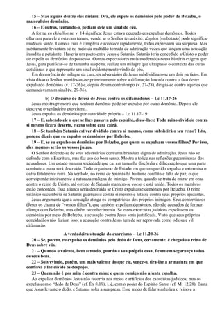 15 – Mas alguns dentre eles diziam: Ora, ele expele os demônios pelo poder de Belzebu, o
maioral dos demônios.
16 – E outros, tentando-o, pediam dele um sinal do céu.
A forma en ekballon no v. 14 significa: Jesus estava ocupado em expulsar demônios. Todos
olhavam para ele e estavam tensos, vendo se o Senhor teria êxito. Kophos (embotado) pode significar
mudo ou surdo. Como a cura é completa e acontece rapidamente, todos expressam sua surpresa. Mas
subitamente levantam-se no meio da multidão tomada de admiração vozes que lançam uma acusação
inaudita e petulante. Haveria um pacto entre Jesus e Satanás. Satanás teria concedido a Cristo o poder
de expelir os demônios do possesso. Outros expectadores mais moderados nessa história exigem que
Jesus, para purificar-se de tamanha suspeita, realize um milagre que ultrapasse o contexto das curas
cotidianas e que represente um sinal evidentemente vindo do céu.
Em decorrência do milagre da cura, os adversários de Jesus subdividiram-se em dois partidos. Em
vista disso o Senhor manifestou-se primeiramente sobre a difamação lançada contra o fato de ter
expulsado demônios (v. 17-26) e, depois de um contratempo (v. 27-28), dirigiu-se contra aqueles que
demandavam um sinal (v. 29-36).
b) O discurso de defesa de Jesus contra os difamadores – Lc 11.17-26
Jesus mostra primeiro que nenhum demônio pode ser expulso por outro demônio. Depois ele
descreve o verdadeiro exorcismo.
Jesus expulsa os demônios por autoridade própria – Lc 11.17-19
17 – E, sabendo ele o que se lhes passava pelo espírito, disse-lhes: Todo reino dividido contra
si mesmo ficará deserto, e casa sobre casa cairá.
18 – Se também Satanás estiver dividido contra si mesmo, como subsistirá o seu reino? Isto,
porque dizeis que eu expulso os demônios por Belzebu.
19 – E, se eu expulso os demônios por Belzebu, por quem os expulsam vossos filhos? Por isso,
eles mesmos serão os vossos juízes.
O Senhor defende-se de seus adversários com uma brandura digna de admiração. Jesus não se
defende com a Escritura, mas faz uso do bom senso. Mostra a tolice nas reflexões pecaminosas dos
acusadores. Um estado ou uma sociedade que cai em tamanha discórdia e dilaceração que uma parte
combate a outra será destruído. Todo organismo de Estado em que um partido expulsa e extermina o
outro fatalmente ruirá. Na verdade, no reino de Satanás há bastante conflito e falta de paz, o que
corresponde inteiramente à natureza maligna do inimigo. Porém, quando se trata de entrar em cena
contra o reino de Cristo, até o reino de Satanás mantém-se coeso e está unido. Todos os membros
estão concordes. Essa aliança seria destruída se Cristo expulsasse demônios por Belzebu. O reino
satânico sucumbiria se Satanás guerreasse contra si mesmo e lutasse contra seus próprios ajudantes.
Jesus argumenta que a acusação atinge os compatriotas dos próprios inimigos. Seus conterrâneos
(Jesus os chama de “vossos filhos”), que também expeliam demônios, não são acusados de formar
aliança com Belzebu, mas obtêm reconhecimento. Se esses exorcistas judaicos expelissem os
demônios por meio de Belzebu, a acusação contra Jesus seria justificada. Visto que seus próprios
concidadãos não faziam isso, a acusação contra Jesus tem de ser reprovada como odiosa e vil
difamação.
A verdadeira situação do exorcismo – Lc 11.20-26
20 – Se, porém, eu expulso os demônios pelo dedo de Deus, certamente, é chegado o reino de
Deus sobre vós.
21 – Quando o valente, bem armado, guarda a sua própria casa, ficam em segurança todos
os seus bens.
22 – Sobrevindo, porém, um mais valente do que ele, vence-o, tira-lhe a armadura em que
confiava e lhe divide os despojos.
23 – Quem não é por mim é contra mim; e quem comigo não ajunta espalha.
Ao expulsar demônios Jesus não recorria aos meios e artifícios dos exorcistas judaicos, mas os
expelia com o “dedo de Deus” (cf. Êx 8.19), i. é, com o poder do Espírito Santo (cf. Mt 12.28). Basta
que Jesus levante o dedo, e Satanás solta a sua presa. Esse modo de falar simboliza o reino e a
 