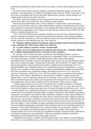 supremacia incondicionais sobre Satanás. Neste caso, porém, o reino de Deus chega já na pessoa de
Jesus.
De acordo com as palavras de Jesus, Satanás é um espírito fortemente armado, que não solta
facilmente o que lhe pertence. No entanto, foi obrigado a ceder diante do Senhor, o mais forte. Nessa
luta, toda a sua armadura não lhe serve para nada. Quando Jesus, portanto, expulsa Satanás, isso
somente pode ser fruto de um poder mais forte.
No entanto, quem não consegue assumir uma posição ao lado de Jesus apesar das poderosas
vitórias deste sobre o reino de Satanás, não é membro do reino de Deus.
Não há um reino intermediário entre o reino de Satanás e o reino de Deus. Quem não ajuda a
construir o reino de Deus e não sai a campo contra Satanás, impede a consumação do reino de Deus.
Jesus explicita esse pensamento ilustrando-o com o exemplo da colheita. Quem não reúne pessoas no
local destinado à congregação, este as dispersa, de modo que não cheguem, como membros do reino
de Deus, à unidade desejada por ele.
Em Lc 9.50 e Mc 9.40 uma pessoa expulsava demônios em nome de Jesus, embora não fizesse
parte de seu grupo de discípulos. Aquela pessoa pertencia interiormente a Jesus, porque trabalhava
com ele e para ele. O presente caso não tem nada em comum com as pessoas supostamente neutras e
mornas, porque elas não trabalham para Jesus, mas contra ele.
24 – Quando o espírito imundo sai do homem, anda por lugares áridos, procurando repouso;
e, não o achando, diz: Voltarei para minha casa, donde saí.
25 – E, tendo voltado, a encontra varrida e ornamentada.
26 – Então, vai e leva consigo outros sete espíritos, piores do que ele, e, entrando, habitam
ali; e o último estado daquele homem se torna pior do que o primeiro.
Os versículos 24-26 contêm uma espécie de parábola, cuja finalidade também é revelar os
resultados nefastos das curas aparentes, realizadas sem a cooperação de Jesus. O exorcista praticou
seus truques de magia e o espírito imundo aparentemente soltou a presa, desocupando
momentaneamente a moradia em que foi incomodado. Mas para que essa cura seja duradoura faltam
duas coisas. Em primeiro lugar, o inimigo não foi derrotado, não foi amarrado. Foi apenas expulso,
motivo pelo qual pode vagar livremente pelo mundo, e também retornar quando lhe convier. O
segundo problema é que o demônio expulso não é substituído por um novo proprietário - a casa foi
deixada vazia; o Espírito de Deus não assumiu o lugar do poder diabólico afastado por algum tempo.
Jesus não se contenta com a expulsão do inimigo, para depois deixá-lo livre. Ele o envia a seu
cativeiro, de volta para o abismo (Lc 8.31; 4.34). Isso era algo de que os exorcistas eram incapazes.
Além disso, Jesus conduz a alma liberta de volta para Deus e substitui o espírito imundo pelo
Espírito Santo, o que era ainda mais impossível aos exorcistas. Assim, a obra do exorcista sempre
deixa a porta aberta para uma recaída, que acima de tudo será muito pior do que a situação anterior.
Em contrapartida, a obra de Jesus realmente põe fim à possessão e efetua uma cura radical.
O espírito expulso percorre locais ermos. O exorcista envia o espírito ao deserto, o verdadeiro
local de permanência dos espíritos malignos (Tobias 8.3; Baruque 4.35; cf. o que é dito acerca do
envio do bode maldito ao deserto, para que fosse até Azazel, o príncipe dos demônios, em Lv 16.10).
– Contudo, depois de ter vagado de um lado para o outro durante algum tempo, o espírito imundo
começa a ficar com saudades da morada antiga, e começa a cogitar uma volta. Descobre que desde a
sua partida a casa adquiriu uma aparência muito satisfatória, tornando-se limpa, ordeira, habitável. É
assim que Jesus descreve a restauração das forças físicas e mentais do possesso, obtida por meio da
suposta cura, e que cria para o demônio a expectativa de um novo prazer. Mas o espírito expulso não
quer desfrutar sozinho desta alegria. Por isso convida sete espíritos, piores do que ele. Esses não se
fazem de rogados e, como um bando selvagem, precipitam-se para dentro da casa tão bem preparada.
Era nessa situação desesperadora causada por uma recaída que Jesus havia encontrado o possesso de
Gerasa (Lc 8.29) e Maria Madalena (Lc 8.2), e destas situações vêm as expressões “legião” e “sete
demônios”, que designam um estado causado por uma ou várias recaídas. Desse modo Jesus
consegue afastar de si a terrível acusação de ser ajudante de Satanás e inimigo de Deus, imputando-a
aos exorcistas elogiados por seus adversários. Todas essas metáforas podiam ser facilmente
entendidas por uma audiência bastante acostumada a tais fatos.
A parábola de Jesus possui a seguinte relevância prática muito séria: quando a receptividade para
Jesus não leva a uma decidida entrega a Deus e à obra dele, bem como a uma renúncia igualmente
 