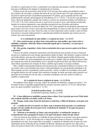 decidida ao arquiinimigo de Deus, é justamente essa indecisão que prepara a melhor oportunidade
para que as influências do maligno se apoderem do ser humano.
Embora Lucas não acrescente a frase de Mt 12.45 com que Jesus aplica essa parábola a todo o
povo judaico de seu tempo, a opinião não deixa de ser essa mesmo aqui. Pois que categoria especial
de pessoas aquele possesso da parábola representaria? Os judeus, que no passado haviam sido
poderosamente cativados pela pregação de João Batista (cf. Lc 3.10,21; 7.24-26,29) e que aderiram a
Jesus, cheios de admiração, quando este começou a exercer seu ministério profético na Galiléia (Lc
4.15; 5.26; 7.16; 9.43), ainda assim não se agarraram ao próprio Jesus, nem ficaram ao lado dele,
opondo-se às piores imputações e mais absurdas acusações de seus ferrenhos adversários.
Jesus veio para destruir as obras do diabo (1Jo 3.8). Cada expulsão de um demônio representa um
passo rumo a esse alvo. Como o povo não dera integralmente as costas ao reino das trevas, a situação
de Israel piorava cada vez mais. Israel fica cada vez mais endurecido contra o poder e amor de Deus.
Essa piora (o crescente endurecimento) é sugerida pela metáfora do demônio que retorna com um
reforço sete vezes mais potente
c) A exclamação de uma mulher e a resposta de Jesus – Lc 11.27s
27 – Ora, aconteceu que, ao dizer Jesus estas palavras, uma mulher, que estava entre a
multidão, exclamou e disse-lhe: Bem-aventurada aquela que te concebeu, e os seios que te
amamentaram!
28 – Ele, porém, respondeu: Antes, bem-aventurados são os que ouvem a palavra de Deus e
a guardam!
O louvor da mulher certamente representou uma bela honraria num instante em que os hierarcas
do país já o condenavam como herege supostamente aliado ao diabo. Não obstante, a palavra tinha de
ser levada adiante, para que não se paralisasse como falácia. Quando aquela mulher declarou que
Maria era bendita, isto estava plenamente de acordo com a verdade. Mas ela também precisava saber
que somente por meio do extraordinário ouvir e guardar da palavra de Deus que Maria obtivera sua
maravilhosa experiência da visitação de Deus e também agora ainda vivia nessa condição.
Mas a mulher entusiasmada tampouco deveria pensar que a beatitude de Maria era exclusiva. Por
essa razão é dito a esta adoradora que todos os fiéis participação em uma beatitude semelhante à de
Maria quando ouvirem e guardarem a palavra de Deus. Assim, a mulher foi convidada a fazer parte
da sagrada família em cujo coração Jesus estabelece morada, de modo que todos juntos passem a ser
partícipes de sua natureza com sua mãe, e assumam semelhança com seus irmãos e irmãos ao
espelhar a imagem dele.
d) A rejeição de Jesus à exigência de sinais – Lc 11.29-36
Na seqüência Jesus dirige-se aos que, depois da expulsão de demônios, exigiam um sinal (v. 16).
O Senhor fornece à multidão empedernida tão-somente um único sinal (Lc 11.29-32). Mostra-lhes
que a luz agora acendida é suficiente (v. 33-36).
O sinal do profeta Jonas – Lc 11.29-32
[Comentário Esperança, Mateus, p. 210s]
29 – Como afluíssem as multidões, passou Jesus a dizer: Esta é geração perversa! Pede sinal;
mas nenhum sinal lhe será dado, senão o de Jonas.
30 – Porque, assim como Jonas foi sinal para os ninivitas, o Filho do Homem o será para esta
geração!
31 – A rainha do Sul se levantará, no Juízo, com os homens desta geração e os condenará;
porque veio dos confins da terra para ouvir a sabedoria de Salomão. E eis aqui está quem é
maior do que Salomão.
32 – Ninivitas se levantarão, no Juízo, com esta geração e a condenarão; porque se
arrependeram com a pregação de Jonas. E eis aqui está quem é maior do que Jonas!
Com este discurso Jesus dirige-se à multidão do povo presente ao exorcismo e que agora requeria
um sinal do céu (v. 14,16). De acordo com o relato de Mateus foram os fariseus e escribas que
demandaram um sinal. Jesus negou-lhes esse pedido. A expulsão do demônio não era para eles uma
legitimação divina suficiente de sua condição de Messias. Queriam um sinal do céu, algo como a
chuva de maná no deserto [Êx 16.4s] ou a parada do sol e da lua [Js 10.13] ou a chuva de fogo do céu
 