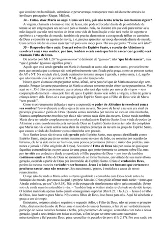 que consiste em humildade, submissão e perseverança, transparece mais nitidamente através do
invólucro passageiro (Rieger, Müller).
34 – Então, disse Maria ao anjo: Como será isto, pois não tenho relação com homem algum?
A virgem, chamada a tornar-se mãe de Jesus, não pode retroceder diante da possibilidade de
tornar-se um enigma para seu noivo e para o mundo. Pois, no instante em que está para tornar-se a
mãe daquele que não terá receios de levar uma vida de humilhação e não terá medo de suportar o
opróbrio e a vergonha do mundo, também ela precisa demonstrar a coragem de trilhar os caminhos
de Deus e consentir na agonia de morte, i. é, precisa aparentar ser moça desonrada diante do mundo.
Com certeza não havia coisa mais terrível para uma moça pura. Daí sua pergunta: “Como será isto?”
35 – Respondeu-lhe o anjo: Descerá sobre ti o Espírito Santo, e o poder do Altíssimo te
envolverá com a sua sombra; por isso, também o ente santo que há de nascer (ser gerado) será
chamado Filho de Deus.
De acordo com Mt 1.20 “to gennomenon” é derivado de “gennao”, não “que há de nascer”, mas
“que é gerado” (gennao significa gerar).
Aquilo que está sendo gerado em Maria é chamado o santo, não um ente santo, provavelmente
para que entenda que a criança não será primeiramente santificada pela graça, como as pessoas santas
do AT e NT. Na verdade ela é, desde o primeiro instante em que é gerada, a coisa santa, i. é, aquilo
que não tem máculas de pecados (Dn 9.24), que não tem pecado.
Houve quem cismasse em perguntar como, afinal, seria possível que de Maria nascesse algo sem
pecado. Porque da carne pecaminosa de Maria a criança somente poder obter carne pecaminosa. Mas
aqui no v. 35 é dito expressamente que a criança não será algo santo por nascer da virgem – sem
cooperação do homem – mas pelo fato de que o Espírito Santo veio sobre a virgem, a fim de gerar a
criança dentro dela. Deve-se a essa geração pelo Espírito Santo que o Filho de Deus veio de Maria
“sem pecado”.
Como é extremamente delicada e suave a expressão o poder do Altíssimo te envolverá com a
sua sombra! Provavelmente a idéia seja a de uma nuvem. No povo de Israel a nuvem era sinal da
presença graciosa e glória de Deus. Quando somos rodeados por nuvens ao escalar uma montanha,
ficamos completamente envoltos por elas e não vemos nada além das nuvens. Desse modo também
Maria deve ter estado completamente envolta e rodeada pelo Espírito Santo. Essa vinda do poder do
Altíssimo e esse envolvimento pela nuvem de Deus no Espírito Santo devem ter sido tão completos
que Maria não viu e nem sentiu nada além da simples presença da nuvem da graça do Espírito Santo,
que causou a vinda do Redentor como criancinha sem pecado.
Se o Senhor Jesus não tivesse sido gerado pelo Espírito Santo, mas apenas plenificado com o
Espírito Santo, ainda que já no ventre materno como no caso de João, ou somente por ocasião do
batismo, ele teria sido mero ser humano, uma pessoa pecaminosa (talvez o maior dos profetas, mas
nunca e jamais o Filho unigênito de Deus). Seu nome é Filho de Deus não por causa de quaisquer
façanhas extraordinárias ou por causa de uma graça que posteriormente se derrama sobre Ele, mas
por ter sido em essência e desde a eternidade o Filho perpétuo de Deus – por isso ele também
continuou sendo o Filho de Deus no momento de se tornar humano, em virtude de sua maravilhosa
geração, ocorrida a partir de Deus por intermédio do Espírito Santo. Cristo é verdadeiro Deus,
porém da mesma maneira verdadeiro ser humano. Jesus é o único ser humano que certamente
precisava nascer, mas não renascer. Seu nascimento, porém, é metáfora e causa de nosso
renascimento.
O anjo não diz nada a Maria sobre a eterna igualdade e comunhão com Deus desde antes da
fundação do mundo, por causa da qual o próprio Messias-Cristo pôde afirmar mais tarde: “Antes que
Abraão existisse, eu sou” (Jo 8.58). Não o diz porque ela simplesmente não o teria entendido. Sobre
isso ele ainda mantém estendido o véu. – Também hoje o Senhor ainda revela tudo no devido tempo.
O Senhor manifesta apenas tanto quanto conseguimos suportar (Rm 8.23; 1Jo 3.2). – Jesus é o Filho
de Deus, isso bastava para Maria. Nós somos filhos de Deus, isso basta para nós. Aqui há sabedoria e
graça a um só tempo.
Entretanto, notemos ainda o seguinte: o segundo Adão, o Filho de Deus, não sai como o primeiro
Adão, diretamente da mão de Deus, mas é nascido de um ser humano, a fim de ser verdadeiramente
partícipe de nossa natureza humana e tenha, pelo parentesco de sangue, comunhão com toda a nossa
geração, igual a seus irmãos em todas as coisas, a fim de que se torne um sumo sacerdote
misericordioso e fiel perante Deus, para reconciliar os pecados do povo (Hb 2.17). Por essa razão ele
 