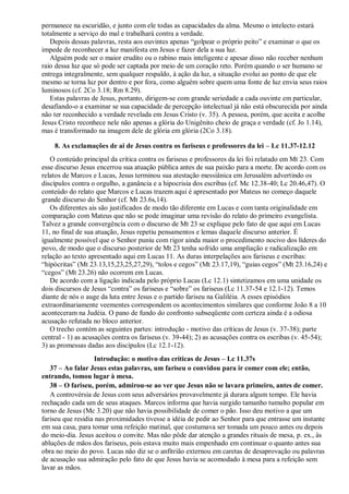 permanece na escuridão, e junto com ele todas as capacidades da alma. Mesmo o intelecto estará
totalmente a serviço do mal e trabalhará contra a verdade.
Depois dessas palavras, resta aos ouvintes apenas “golpear o próprio peito” e examinar o que os
impede de reconhecer a luz manifesta em Jesus e fazer dela a sua luz.
Alguém pode ser o maior erudito ou o rabino mais inteligente e apesar disso não receber nenhum
raio dessa luz que só pode ser captada por meio de um coração reto. Porém quando o ser humano se
entrega integralmente, sem qualquer respaldo, à ação da luz, a situação evolui ao ponto de que ele
mesmo se torna luz por dentro e por fora, como alguém sobre quem uma fonte de luz envia seus raios
luminosos (cf. 2Co 3.18; Rm 8.29).
Estas palavras de Jesus, portanto, dirigem-se com grande seriedade a cada ouvinte em particular,
desafiando-o a examinar se sua capacidade de percepção intelectual já não está obscurecida por ainda
não ter reconhecido a verdade revelada em Jesus Cristo (v. 35). A pessoa, porém, que aceita e acolhe
Jesus Cristo reconhece nele não apenas a glória do Unigênito cheio de graça e verdade (cf. Jo 1.14),
mas é transformado na imagem dele de glória em glória (2Co 3.18).
8. As exclamações de ai de Jesus contra os fariseus e professores da lei – Lc 11.37-12.12
O conteúdo principal da crítica contra os fariseus e professores da lei foi relatado em Mt 23. Com
esse discurso Jesus encerrou sua atuação pública antes de sua paixão para a morte. De acordo com os
relatos de Marcos e Lucas, Jesus terminou sua atestação messiânica em Jerusalém advertindo os
discípulos contra o orgulho, a ganância e a hipocrisia dos escribas (cf. Mc 12.38-40; Lc 20.46,47). O
conteúdo do relato que Marcos e Lucas trazem aqui é apresentado por Mateus no começo daquele
grande discurso do Senhor (cf. Mt 23.6s,14).
Os diferentes ais são justificados de modo tão diferente em Lucas e com tanta originalidade em
comparação com Mateus que não se pode imaginar uma revisão do relato do primeiro evangelista.
Talvez a grande convergência com o discurso de Mt 23 se explique pelo fato de que aqui em Lucas
11, no final de sua atuação, Jesus repetiu pensamentos e lemas daquele discurso anterior. É
igualmente possível que o Senhor puniu com rigor ainda maior o procedimento nocivo dos líderes do
povo, de modo que o discurso posterior de Mt 23 tenha sofrido uma ampliação e radicalização em
relação ao texto apresentado aqui em Lucas 11. As duras interpelações aos fariseus e escribas:
“hipócritas” (Mt 23.13,15,23,25,27,29), “tolos e cegos” (Mt 23.17,19), “guias cegos” (Mt 23.16,24) e
“cegos” (Mt 23.26) não ocorrem em Lucas.
De acordo com a ligação indicada pelo próprio Lucas (Lc 12.1) sintetizamos em uma unidade os
dois discursos de Jesus “contra” os fariseus e “sobre” os fariseus (Lc 11.37-54 e 12.1-12). Temos
diante de nós o auge da luta entre Jesus e o partido fariseu na Galiléia. A esses episódios
extraordinariamente veementes correspondem os acontecimentos similares que conforme João 8 a 10
aconteceram na Judéia. O pano de fundo do confronto subseqüente com certeza ainda é a odiosa
acusação refutada no bloco anterior.
O trecho contém as seguintes partes: introdução - motivo das críticas de Jesus (v. 37-38); parte
central - 1) as acusações contra os fariseus (v. 39-44); 2) as acusações contra os escribas (v. 45-54);
3) as promessas dadas aos discípulos (Lc 12.1-12).
Introdução: o motivo das críticas de Jesus – Lc 11.37s
37 – Ao falar Jesus estas palavras, um fariseu o convidou para ir comer com ele; então,
entrando, tomou lugar à mesa.
38 – O fariseu, porém, admirou-se ao ver que Jesus não se lavara primeiro, antes de comer.
A controvérsia de Jesus com seus adversários provavelmente já durara algum tempo. Ele havia
rechaçado cada um de seus ataques. Marcos informa que havia surgido tamanho tumulto popular em
torno de Jesus (Mc 3.20) que não havia possibilidade de comer o pão. Isso deu motivo a que um
fariseu que residia nas proximidades tivesse a idéia de pedir ao Senhor para que entrasse um instante
em sua casa, para tomar uma refeição matinal, que costumava ser tomada um pouco antes ou depois
do meio-dia. Jesus aceitou o convite. Mas não pôde dar atenção a grandes rituais de mesa, p. ex., às
abluções de mãos dos fariseus, pois estava muito mais empenhado em continuar o quanto antes sua
obra no meio do povo. Lucas não diz se o anfitrião externou em caretas de desaprovação ou palavras
de acusação sua admiração pelo fato de que Jesus havia se acomodado à mesa para a refeição sem
lavar as mãos.
 
