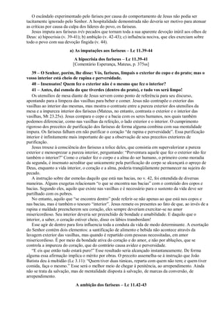 O escândalo experimentado pelo fariseu por causa do comportamento de Jesus não podia ser
tacitamente ignorado pelo Senhor. A hospitalidade demonstrada não deveria ser motivo para atenuar
as críticas por causa da culpa dos líderes do povo, os fariseus.
Jesus imputa aos fariseus três pecados que tornam toda a sua aparente devoção inútil aos olhos de
Deus: a) hipocrisia (v. 39-41); b) ambição (v. 42-43); c) influência nociva, que eles exerciam sobre
todo o povo com sua devoção fingida (v. 44).
a) As imputações aos fariseus – Lc 11.39-44
A hipocrisia dos fariseus – Lc 11.39-41
[Comentário Esperança, Mateus, p. 375ss]
39 – O Senhor, porém, lhe disse: Vós, fariseus, limpais o exterior do copo e do prato; mas o
vosso interior está cheio de rapina e perversidade.
40 – Insensatos! Quem fez o exterior não é o mesmo que fez o interior?
41 – Antes, dai esmola do que tiverdes (dentro do prato), e tudo vos será limpo!
Os utensílios de mesa diante de Jesus servem como ponto de referência para seu discurso,
apontando para a limpeza das vasilhas para beber e comer. Jesus não contrapõe o exterior das
vasilhas ao interior das mesmas, mas mostra o contraste entre a pureza exterior dos utensílios da
mesa e a impureza interior dos fariseus (Mateus, no entanto, contrasta o exterior e o interior das
vasilhas, Mt 23.25s). Jesus compara o copo e a bacia com os seres humanos, nos quais também
podemos diferenciar, como nas vasilhas da refeição, o lado exterior e o interior. O cumprimento
rigoroso dos preceitos de purificação dos fariseus de forma alguma combina com sua mentalidade
impura. Os fariseus falham em não purificar o coração “de rapina e perversidade”. Essa purificação
interior é infinitamente mais importante do que a observação de seus preceitos exteriores de
purificação.
Jesus trouxe à consciência dos fariseus a tolice deles, que consistia em supervalorizar a pureza
exterior e menosprezar a pureza interior, perguntando: “Porventura aquele que fez o exterior não fez
também o interior?” Como o criador fez o corpo e a alma do ser humano, o primeiro como moradia
da segunda, é insensato acreditar que unicamente pela purificação do corpo se alcançará o apreço de
Deus, enquanto a vida interior, o coração e a alma, poderia tranqüilamente permanecer na sujeira do
pecado.
A instrução sobre dar esmolas daquilo que está nas bacias, no v. 42, foi entendida de diversas
maneiras. Alguns exegetas relacionam “o que se encontra nas bacias” com o conteúdo dos copos e
bacias. Segundo eles, aquilo que existe nas vasilhas e é necessário para o sustento da vida deve ser
partilhado com os pobres.
No entanto, aquilo que “se encontra dentro” pode referir-se não apenas ao que está nos copos e
nas bacias, mas é também o tesouro “interior”. Jesus remete os presentes ao fato de que, ao invés de a
rapina e maldade preencherem seu coração, eles sempre deveriam exercitar-se no amor
misericordioso. Seu interior deveria ser preenchido de bondade e amabilidade. E daquilo que o
interior, a saber, o coração estiver cheio, disso os lábios transbordam!
Esse agir de dentro para fora influencia toda a conduta da vida de modo determinante. A exortação
do Senhor contém dois elementos: a santificação de alimento e bebida não acontece através da
lavagem exterior das vasilhas, mas quando é repartido com pessoas necessitadas, em amor
misericordioso. É por meio da bondade ativa do coração e do amor, e não por abluções, que se
controla a impureza do coração, que do contrário causa avidez e perversidade.
“E eis que então tudo estará puro!” Esse resultado seria alcançado instantaneamente. De forma
alguma essa afirmação implica o mérito por obras. O preceito assemelha-se à instrução que João
Batista deu à multidão (Lc 3.11): “Quem tiver duas túnicas, reparta com quem não tem; e quem tiver
comida, faça o mesmo.” Esse será o melhor meio de chegar à penitência, ao arrependimento. Ainda
não se trata da salvação, mas de mentalidade disposta à salvação, de marcas da conversão, de
arrependimento.
A ambição dos fariseus – Lc 11.42-43
 