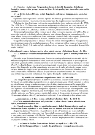 42 – Mas ai de vós, fariseus! Porque dais o dízimo da hortelã, da arruda e de todas as
hortaliças e desprezais a justiça e o amor de Deus; devíeis, porém, fazer estas coisas, sem omitir
aquelas!
43 – Ai de vós, fariseus! Porque gostais da primeira cadeira nas sinagogas e das saudações
nas praças!
O primeiro ai se dirige contra a doutrina e prática dos fariseus, que insistem no cumprimento dos
mandamentos mínimos e exteriores, mas passam de largo das exigências mais importantes da lei.
Todo israelita tinha de entregar o dízimo de sua produção de vinho, azeite, cereais, etc. (Lv 27.30;
Nm 18.21; Dt 14.22). No entanto, para ostentar a rigorosa pontualidade de seu cumprimento da lei,
os fariseus haviam expandido esse mandamento também para outras áreas, como os insignificantes
produtos da horta, p. ex., a hortelã, a arruda, as hortaliças, não mencionadas pela lei.
Deixam completamente de lado o cerne da lei, de julgar com justiça e com o amor a Deus. Não se
concretiza o exercício do direito pela decisão entre justo e injusto, bem como o cumprimento do
amor a Deus, do supremo mandamento. Jesus ordena que a essência da lei seja cumprida; já as coisas
secundárias, como o dízimo das ervas da horta, tampouco devem ser deixadas de lado!
O segundo ai dirige-se contra os fariseus, porque eles tinham máxima predileção pelos primeiros
assentos nas escolas e pelas saudações nas praças. Jesus castiga sua vaidosa busca por honrarias (cf.
Mc 12.38s; Lc 20.46). A devoção autêntica não busca honra humana. Essa imputação é desenvolvida
em Lc 20.45-47.
A influência nociva que os fariseus exercem sobre o povo com sua religiosidade fingida – Lc 11.44
44 – Ai de vós que sois como as sepulturas invisíveis, sobre as quais os homens passam sem o
saber!
O terceiro ai que Jesus exclama contra os fariseus cava mais profundamente em sua vida interior.
O Senhor compara-os com sepulturas velhas e descaracterizadas, sobre as quais as pessoas passam
sem notar. Qualquer contato com uma sepultura ou um cadáver deixava a pessoa impura por oito dias
(Nm 19.16). Era fácil que a pessoa se tornasse impura pelo contato do pé com uma sepultura nivelada
com o chão. Quem não se cuida, contamina-se, sem suspeitar de nada, pelo simples contato com os
fariseus. O israelita simples pensa que ao cultivar comunhão com um fariseu está lidando com um
santo. No entanto a verdade será revelada. O convívio com esses hipócritas terá por conseqüência
que em breve a pessoa será contaminada pelo espírito do orgulho e da hipocrisia deles.
b) A crítica de Jesus contra os professores da lei – Lc 11.45-54
Uma objeção feita por um professor da lei levou o discurso de Jesus em outra direção. Os fariseus
formavam um partido religioso, os professores da lei eram uma categoria oficial. Eles eram os sábios,
os entendidos da lei, que pesquisavam os preceitos da lei e a incutiam nas consciências dos fiéis.
Ocupavam o grau de líderes espirituais. A maioria provavelmente pertencia ao partido dos fariseus.
Sua dignidade oficial conferia-lhes uma posição superior na teocracia do que a de um partido. Disso
se explica a objeção do mestre da lei, que interrompeu a Jesus: “Mestre, enquanto dizes essas coisas,
ofendes também a nós.” Jesus acusa os mestres da lei, como já fizera com os fariseus, de três coisas:
1) seu apego religioso à letra; 2) seu fanatismo intolerante; 3) sua influência nefasta sobre o povo.
A exclamação de ai de Jesus contra a atitude errada diante da lei – Lc 11.45-46
45 – Então, respondendo um dos intérpretes da Lei, disse a Jesus: Mestre, dizendo estas
coisas, também nos ofendes a nós!
46 – Mas ele respondeu: Ai de vós também, intérpretes da Lei! Porque sobrecarregais os
homens com fardos superiores às suas forças, mas vós mesmos nem com um dedo os tocais.
As palavras de Jesus: “Também a vós, professores da lei, ai!” explicam que os ais proferidos
contra os fariseus também valem para eles. Eles estabelecem uma multidão de preceitos sofisticados
a respeito do cumprimento da lei de Moisés. Os próprios mestres da lei não se preocupavam com a
escravidão à letra e às formas que eles impunham às pessoas. Na perspectiva deles conhecer as leis e
os preceitos substituía o fazer.
A exclamação de ai de Jesus contra a ânsia de perseguição – Lc 11.47-51
47 – Ai de vós! Porque edificais os túmulos dos profetas que vossos pais assassinaram.
 