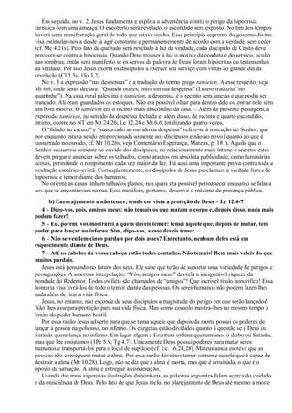 Em seguida, no v. 2, Jesus fundamenta e explica a advertência contra o perigo da hipocrisia
farisaica com uma ameaça. O encoberto será revelado, o escondido será exposto. No fim dos tempos
haverá uma manifestação geral de tudo que estava oculto. Esse princípio supremo do governo divino
visa estimular-nos a desde já agir constante e permanentemente de acordo com a verdade, sem ceder
(cf. Mc 4.21s). Pelo fato de que tudo será revelado à luz da verdade, cada discípulo de Cristo deve
precaver-se contra a hipocrisia. Quando Deus trouxer à luz o motivo da conduta e do serviço, oculto
nas sombras, então será manifesto se os servos da palavra de Deus foram hipócritas ou testemunhas
da verdade. Por isso Jesus exorta os discípulos a exercer seu serviço com vistas ao grande dia da
revelação (Cl 3.3s; 1Jo 3.2).
No v. 3 a expressão “nas despensas” é a tradução do termo grego tamieion. A esse respeito, veja
Mt 6.6, onde Jesus declara: “Quando orares, entra em tua despensa” (Lutero traduziu “no
quartinho”). Na casa rural palestina o tamieion, a despensa, é o recinto sem janelas e que podia ser
trancado. Ali eram guardados os estoques. Não era possível olhar para dentro dele ou entrar nele sem
um bom motivo. O tamieion era o recinto mais abscôndito da casa. – Além da presente passagem, a
expressão tamieion, no sentido da despensa fechada e, além disso, de recinto e quarto escondido,
íntimo, ocorre no NT em Mt 24.26; Lc 12.24 e Mt 6.6, totalizando quatro vezes.
O “falado no escuro” e “sussurrado ao ouvido na despensa” refere-se à instrução do Senhor, que
por enquanto estava sendo proporcionada somente aos discípulos e não ao povo (quanto ao que é
sussurrado no ouvido, cf. Mt 10.26s; veja Comentário Esperança, Mateus, p. 181). Aquilo que o
Senhor sussurrou somente no ouvido dos discípulos, no relacionamento mais íntimo e secreto, estes
devem pregar e anunciar sobre os telhados, como arautos em absoluta publicidade, como luminárias
acesas, permitindo o rompimento cada vez maior da luz. Há aqui uma importante prova contra toda a
ocultação esotérico-cristã. Conseqüentemente, os discípulos de Jesus proclamam a verdade livres de
hipocrisia e temor diante dos humanos.
No oriente as casas tinham telhados planos, nos quais era possível permanecer enquanto se falava
aos que se encontravam na rua. Essa metáfora, portanto, descreve o máximo de presença pública.
b) Encorajamento a não temer, tendo em vista a proteção de Deus – Lc 12.4-7
4 – Digo-vos, pois, amigos meus: não temais os que matam o corpo e, depois disso, nada mais
podem fazer!
5 – Eu, porém, vos mostrarei a quem deveis temer: temei aquele que, depois de matar, tem
poder para lançar no inferno. Sim, digo-vos, a esse deveis temer.
6 – Não se vendem cinco pardais por dois asses? Entretanto, nenhum deles está em
esquecimento diante de Deus.
7 – Até os cabelos da vossa cabeça estão todos contados. Não temais! Bem mais valeis do que
muitos pardais.
Jesus está pensando no futuro dos seus. Ele sabe que terão de suportar uma variedade de perigos e
perseguições. A amorosa interpelação: “Vós, amigos meus” desvela a inesgotável riqueza da
bondade do Redentor. Todos os fiéis são chamados de “amigos”! Que incrível título honorífico! Essa
honraria visa livrá-los de todo o temor diante das pessoas. Os seres humanos não podem fazer-lhes
nada além de tirar a vida física.
Jesus, no entanto, não esconde de seus discípulos a magnitude do perigo em que serão lançados!
Não lhes assegura proteção para sua vida física. Mas como consolo mostra-lhes ao mesmo tempo o
limite do poder humano hostil.
Por essa razão Jesus adverte para que se tema aquele que depois da morte possui os poderes de
lançar a pessoa na gehenna, no inferno. Os exegetas estão divididos quanto à questão se é Deus ou
Satanás quem lança no inferno. Em lugar algum a Escritura ordena que temamos o diabo ou Satanás,
mas que lhe resistamos (1Pe 5.9; Tg 4.7). Unicamente Deus possui poderes para matar seres
humanos e transportá-los para o local do suplício (cf. Lc. 16.24,28). Mateus ainda escreve que as
pessoas não conseguem matar a alma. Por essa razão devemos temer somente aquele que é capaz de
destruir a alma (Mt 10.28). Logo, não se diz que a alma é morta, mas que é arruinada, o que é o
oposto da salvação. A alma é entregue à condenação.
Usando das mais vigorosas ilustrações disponíveis, as palavras seguintes falam acerca do cuidado
e da onisciência de Deus. Pelo fato de que Jesus inclui no planejamento de Deus até mesmo a morte
 