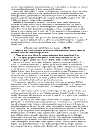 da menor e mais insignificante criatura na natureza, ele visa deixar claro aos discípulos que também a
morte pessoal de cada um deles de forma alguma será algo absurdo.
A expressão “diante de Deus” é hebraica; significa que entre essas pequenas criaturas não há uma
sequer que não esteja ao alcance do olhar da onisciência divina. Até mesmo os menores e mais
baratos passarinhos, que são vendidos a cinco unidades por dois asses, ou conforme Mt 10.29, dois
por um asse, não são esquecidos por Deus (cf. Comentário Esperança Mateus acerca de Mt 10.29-31,
p. 181s; asse, assarion = antiga moeda romana de cobre).
O cuidado de Deus estende-se não apenas a uma pessoa, mas até mesmo o aspecto mais
secundário, os cabelos de nossa cabeça, estão debaixo da providência de Deus. Nós não nos
importamos muito com o fato de que diariamente perdemos alguns dos nossos 140.000 fios de
cabelo. Deus, porém, diante do qual ocupamos posição de destaque em relação a todos os pardais,
importa-se com as mínimas coisas de nossa vida. Por isso, lancemos fora o temor diante de pessoas e
da natureza: não podeis cair sem o consentimento de Deus; e quando ele consente, isso certamente
redundará no melhor para seu filho!
Conseqüentemente, o único temor que o discípulo pode e deve ter é o temor diante de Deus.
Contudo, o significado de temor (reverência) a Deus será concretizado nas palavras subseqüentes. A
principal característica, a essência mais central desse temor é confiança absoluta e obediência
incondicional.
c) Encorajamento para testemunhar a Jesus – Lc 12,8-10
8 – Digo-vos ainda: todo aquele que me confessar diante dos homens, também o Filho do
Homem o confessará diante dos anjos de Deus!
9 – Mas o que me negar diante dos homens será negado diante dos anjos de Deus.
10 – Todo aquele que proferir uma palavra contra o Filho do Homem, isso lhe será
perdoado; mas, para o que blasfemar contra o Espírito Santo, não haverá perdão.
Por meio de promessa e advertência o Senhor encoraja para um testemunho destemido, fiel e
franco. Na realidade a tradução exata é: “A todo o que me confessa perante os seres humanos
também o filho do Homem confessará nele perante os anjos de Deus.” Isto significa que Jesus realiza
a confissão dentro da pessoa, i. é, que a pessoa pertence inteiramente ao Senhor, está completamente
aliada a ele e não é capaz de viver sem ele nem mesmo um único segundo. Numa pessoa assim o
Senhor também realiza seu próprio testemunho, i. é, torna-se completamente unido com seu servo, de
forma que o servo seja o elemento vital do Senhor. Portanto, essa pessoa será reconhecida por ele,
diante dos anjos, como seu familiar, seu amigo. Quando ele estiver rodeado das multidões de anjos
diante do trono de Deus, Cristo confessará que é um só com os seus.
Tão gloriosa que é a confissão nele, tão grave punição também acarreta a negação de Cristo.
Quem se envergonha de Cristo diante das pessoas e hesita em sua confissão “nele”, ou quem adere
aos que o privam da honra, dessa pessoa se afirma: “ela será negada”! Essa formulação passiva é
significativa.
No v. 9 o verbo “negar”, portanto, encontra-se na forma passiva. Não é igual ao v. 8: “Eu hei de
confessar aquele que confessa” e por isso “Eu hei de negar esse discípulo”, mas lemos: “Ele será
negado.” Nesse caso a rejeição tornou-se um ato que se concretiza por si próprio, como conseqüência
necessária do comportamento na terra.
Uma vez que no v. 11 Jesus volta a dirigir-se expressamente aos discípulos (hymas = a vós), as
palavras do v. 10 também são dirigidas aos adversários que o rodeavam, visando ser primordialmente
uma advertência para estes. Contudo as palavras com certeza também devem servir de consolo e
estímulo aos discípulos. Talvez os discípulos tenham caído em aflição íntima por causa da resistência
hostil e ameaçadora dos líderes espirituais de seu povo contra seu mestre. O consolo de seu Senhor
consiste em que ele agora lhes declara: há algo muito pior que a rejeição de minha pessoa, que é a
blasfêmia contra o Espírito Santo. Para o judeu não foi fácil e óbvio aceitar Jesus com sua humildade
como o Messias há muito esperado. Infelizmente o ensino espiritual a seu respeito dado pelos
fariseus, situava-se em uma linha completamente diferente. De forma alguma o Jesus de Nazaré
correspondia às expectativas deles. Jesus declara com suas palavras: essa falta de reconhecimento
quanto à minha pessoa não exclui para sempre o perdão. Somente a obstinada oposição interior ao
Espírito Santo, que trabalhará neles por meio da pregação após minha ressurreição, aproxima-os
gravemente desse perigo de blasfêmia contra o Espírito Santo. Essa é uma blasfêmia de cunho muito
 