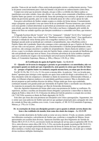 peculiar. Trata-se de um insulto a Deus contra toda percepção correta e conhecimento preciso. Trata-
se de passar conscientemente para o lado de Satanás e de persistir no endurecimento contra Deus.
Cumpre-nos notar que na presente situação, em que o ódio e a rebelião dos líderes judeus se
manifestam com toda a nitidez, Jesus não afirma: vós escribas estais cometendo a blasfêmia contra o
Espírito Santo que jamais vos será perdoada. Jesus não promulga essa sentença, ele apenas os adverte
diante da gravíssima questão, para ver se não se deixarão puxar de volta e salvar apesar de tudo.
Essa grave advertência do Senhor sempre ocupou os cristãos de forma intensa. Constantemente
surge a pergunta: que pecado é esse que nunca há de ser perdoado? Pessoas temerosas, que cismam
com essa questão e tentam determinar se porventura já cometeram esse pecado, demonstram, com
essa atitude, que não incorreram neste pecado. Pois toda a sua busca e indagação pelo sentido da
palavra de Deus na verdade significa que desejam restabelecer a comunhão com Deus, que temem a
Deus.
A Sagrada Escritura fala de “resistir” (At 7.51), “amargurar”, “ofender” (Is 63.10) e “entristecer”
(Ef 4.30) o Espírito Santo. Isso é diferente de “blasfêmia contra o Espírito Santo”. Essa significativa
asserção é relatada de várias formas pelos três evangelhos sinóticos (cf. Mt 12.31; Mc 3.28).
Qualquer pecado pode ser perdoado por contrição e arrependimento, mas a blasfêmia contra o
Espírito Santo não é perdoada. Quem não consegue evitar a percepção de que o Espírito de Deus atua
em sua vida e em sua pessoa , porém o rejeita conscientemente e o declara propositadamente como
antidivino, não consegue encontrar o caminho do arrependimento. Quem chama de satânico o que é
divino, o que é a revelação máxima por meio do Espírito Santo, comete esse pecado de blasfêmia que
não será perdoado nem aqui nem no futuro. Essa seríssima advertência de Jesus também contrasta
aqui com a doutrina do resgate e da reconciliação universal (acerca da blasfêmia contra o Espírito
Santo, cf. Comentário Esperança, Mateus, p. 208s, e Marcos 3.28-30, p. 144s).
d) Certificação do apoio do Espírito Santo – Lc 12.11-12
11 – Quando vos levarem às sinagogas e perante os governadores e as autoridades, não vos
preocupeis quanto ao modo por que respondereis, nem quanto às coisas que tiverdes de falar;
12 – porque o Espírito Santo vos ensinará, naquela mesma hora, as coisas que deveis dizer.
Em Mt 10.19s; Mc 13.11 e Lc 21.14s ocorre a mesma idéia. As palavras: “eles vos levarão para
dentro” apontam para inimigos como aqueles aos quais Jesus acaba de dirigir a advertência do v. 10.
Seus discípulos terão de comparecer e defender-se diante de numerosos e diferenciados tribunais, a
saber, os tribunais religiosos judaicos e as autoridades gentílicas (estatais). Mas os discípulos não
devem preparar-se para nenhum discurso de defesa. Porque ainda que Jesus seja condenado,
continuará atuando com grande poder por intermédio do Espírito Santo e auxiliando seus discípulos.
As respostas às acusações dos inimigos ser-lhes-ão fornecidas diretamente.
Atos dos Apóstolos demonstra de forma cabal como essa promessa do Senhor se confirmou. Os
superiores, anciãos e escribas em Jerusalém foram obrigados a presenciar e maravilhar-se diante da
alegria de Pedro e João (At 4.13). O discurso de defesa de Estêvão penetrou o coração dos ouvintes
(At 7.54)! Félix assustou-se diante do Paulo algemado (At 24.25).
Está claro que Jesus deu essa promessa aos discípulos com vistas a perseguições. Argumentar, isto
é, tentar usar essas palavras do Senhor para provar que qualquer preparação para a pregação não seria
da vontade de Deus não combina com o texto. A esse respeito, cf. Mt 10.19 (Comentário Esperança,
Mateus, p. 179) e Jo 15.26ss.
10. As exortações de Jesus aos discípulos perante o povo quanto à atitude correta diante dos
bens e das realidades do mundo, bem como dos sinais dos tempos – Lc 12.13-59
Neste sermão doutrinário do Senhor pode-se notar um nexo interior. O todo, no entanto, também
traz diferentes exortações e advertências do Senhor que, conforme o evangelho de Mateus, foram
apresentados em ocasiões bem diversas. Aparecem inseridos aqui dois fragmentos do Sermão do
Monte (Mt 6.25-33; 6.19-21), um terceiro trecho da instrução de serviço para os apóstolos (Mt 10.34-
36) e, entre diversos outros ditos (Mt 16.2s; 5.25s), um trecho da grande escatologia (Mt 24.42-51).
Aparece aqui um exemplo particularmente marcante da forma de ensino de Jesus, que apresentava
ditos similares e trechos mais longos de discursos em diversas combinações, de modo que a verdade
divina recebesse múltiplas iluminações.
 