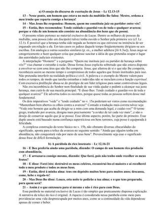 a) O ensejo do discurso de exortação de Jesus – Lc 12.13-15
13 – Nesse ponto, um homem que estava no meio da multidão lhe falou: Mestre, ordena a
meu irmão que reparta comigo a herança!
14 – Mas Jesus lhe respondeu: Homem, quem me constituiu juiz ou partidor entre vós?
15 – Então, lhes recomendou: Tende cuidado e guardai-vos de toda e qualquer avareza;
porque a vida de um homem não consiste na abundância dos bens que ele possui.
O presente relato pertence ao material exclusivo de Lucas. Dentre as milhares de pessoas da
multidão, uma pessoa (não um discípulo) talvez tenha ouvido o Senhor pela primeira vez (cf. Lc
12.1). É possível que a herança tenha sido negada ao homem ou que estivesse na iminência de ser
enganado em relação a ela. Em tais casos os judeus daquele tempo freqüentemente dirigiam-se aos
escribas. Em analogia a outras ocasiões similares (p. ex., a mulher adúltera [Jó 8.3ss]), Jesus nega-se
categoricamente a fazer qualquer coisa que pudesse suscitar a idéia de que pretendia ocupar o lugar
das autoridades judiciais existentes.
A interpelação “Homem!” e a pergunta: “Quem me instituiu juiz ou partidor de herança sobre
vós?” visa chamar o estranho à razão. Dessa forma Jesus explicita sobretudo que não estava disposto
a envolver-se com uma área que não lhe competia. Jesus, que afastou de si o que não lhe competia,
reconheceu assim ao mesmo tempo o compromisso de todos aqueles que foram instituídos para isso.
Não pretendia interferir na realidade política e civil. A palavra e o exemplo do Mestre valem para
todos os tempos, de modo que tarefas estranhas e indevidas não se mesclam com a função espiritual.
Com excessiva predileção abusa-se do prestígio de um líder religioso para sanar controvérsias legais.
Não era incumbência do Senhor nem finalidade de sua vinda ajudar o pedinte a alcançar sua justa
herança, mas curá-lo de sua mazela principal. “E disse-lhes: Tende cuidado e guardai-vos de toda e
qualquer avareza!” Ele advertiu todos os ouvintes, porque quase todas as pessoas sofrem desse mal
fundamental.
Os dois imperativos “vede” e “tende cuidado” no v. 15a poderiam ser vistos como recomendação:
“Mantenham bem abertos os olhos contra a avareza!” Contudo a tradução mais correta talvez seja:
“Vede este homem que acaba de dirigir-se a mim com uma demanda legal, e cuidai-vos!” O termo
grego, traduzido por avareza, designa mais precisamente “a avidez de ter cada vez mais”, e não o
desejo de conservar aquilo que já se possui. Esse último aspecto, porém, faz parte do primeiro. Esse
duplo anseio está baseado numa confiança supersticiosa em bens terrenos, cuja posse é equiparada à
felicidade.
A complexa construção do texto básico no v. 15b, não obstante diversas obscuridades do
significado, aponta para a tolice da avareza no seguinte sentido: “Ainda que alguém tenha em
abundância, não conquistará vida por meio de seus bens”. Provavelmente seja esse o significado
dessa frase de difícil formulação.
b) A parábola do rico insensato – Lc 12.16-21
16 – E lhes proferiu ainda uma parábola, dizendo: O campo de um homem rico produziu
com abundância.
17 – E arrazoava consigo mesmo, dizendo: Que farei, pois não tenho onde recolher os meus
frutos?
18 – E disse: Farei isto: destruirei os meus celeiros, reconstruí-los-ei maiores e aí recolherei
todo o meu produto e todos os meus bens.
19 – Então, direi à minha alma: tens em depósito muitos bens para muitos anos; descansa,
come, bebe e regala-te!
20 – Mas Deus lhe disse: Louco, esta noite te pedirão a tua alma; e o que tens preparado,
para quem será?
21 – Assim é o que entesoura para si mesmo e não é rico para com Deus.
Essa parábola no material exclusivo de Lucas é tão simples que praticamente dispensa explicação.
A narrativa da tolice do rico é original. A riqueza é considerada nessa parábola como meio para
providenciar uma vida despreocupada por muitos anos, como se a continuidade da vida dependesse
apenas de comer e beber.
 