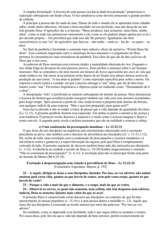 A simples formulação “a lavoura de uma pessoa rica havia dado boa produção” proporciona à
exposição subseqüente um fundo eficaz. O rico ponderava como deveria armazenar o grande produto
da colheita.
A princípio a pessoa não fez nada de mau. Diante de todo o mundo ele se apresenta como cidadão
sábio, sendo muito laborioso, eficiente e bem-sucedido em sua profissão, mas não deixa de ser um
tolo perante Deus. O agricultor diz a si mesmo: “Meus produtos, meu armazém, meus bens, minha
alma”, como se tudo isso pertencesse unicamente a ele, como se ele pudesse dispor apenas por si só e
por decisão própria. – Ele perceberá que tudo isso não lhe pertence. Igualmente são bem
característicos os seis “eu” do agricultor: que farei eu – não tenho – onde eu – hei de – eu quero – eu
direi.
No final da parábola é formulado o contraste mais radical e eficaz da narrativa: “Porém Deus lhe
disse”. Esse contraste impactante entre o monólogo do rico insensato e o julgamento de Deus
pertence às circunstâncias mais arrasadoras da parábola. Fica claro de que são de fato palavras de
Deus que o rico ouve.
As palavras de Deus mostram com extrema nitidez a mentalidade obcecada do rico. Enquanto o
rico ainda folga no devaneio de seus prazeres futuros, Deus profere a sentença sobre o ser humano
insensato. Não se concedem a ele nem mesmo um número de horas equivalente aos anos de vida que
ainda sonhava ter. Ele morre já na primeira noite depois de ter fixado seus planos futuros acerca da
produção de suas terras. “A tua alma te pedirão” é uma expressão específica para sofrer a morte. Ela
expressa a morte contra a vontade, em que é preciso entregar a “sua” alma, que ele de fato tenta
manter como “sua”. Em termos lingüísticos e objetivos pode ser traduzido como: “Demandarão de ti
a alma”.
A interpelação “tolo” é justificada no anúncio subseqüente do destino da pessoa. Deus desmascara
a loucura do homem que acreditava poder assegurar também sua vida com seus tesouros acumulados
para longo tempo. Após anunciar a perda da vida, ainda levanta a pergunta pelo destino da fortuna,
sem qualquer indício de uma resposta. “Mas o que tens preparado, para quem será?”
Jesus havia alertado a não se render à tolice de pensar que a vida depende da quantidade dos bens
(Lc 12.15). A presente parábola ilumina essa expressão. Em ambas as partes a narrativa faz justiça a
essa tendência. O primeiro trecho descreve a maneira e o modo como a avareza imagina o futuro e
conta com ele. A segunda parte revela a nefasta insensatez que são na realidade a avareza e cobiça.
c) Uma condenação da preocupação mundana – Lc 12.22-31
O que Jesus diz aos discípulos na seqüência está estreitamente relacionado com a exortação
precedente ao povo, mas também com o discurso de advertência aos discípulos (cf. v. 13-21,1-12).
Há, acima de tudo, uma correlação com a condenação de preocupações e recursos mundanos e a
advertência contra a ganância e a supervalorização da riqueza, pela qual Deus é completamente
colocado de lado. O presente segmento do discurso também lança mão das instruções aos discípulos
(v. 1-12). A referência ao cuidado e auxílio de Deus (v. 24-29) lembra inegavelmente o estímulo:
“Não se consumam de preocupação!” (v. 6,11). A exortação para não se preocupar forma uma parte
do Sermão do Monte (Mt 6.25-34).
Exortação à despreocupação com relação à providência de Deus – Lc 12.22-24
[Comentário Esperança, Mateus, p. 192]
22 – A seguir, dirigiu-se Jesus a seus discípulos, dizendo: Por isso, eu vos advirto: não andeis
ansiosos pela vossa vida, quanto ao que haveis de comer, nem pelo vosso corpo, quanto ao que
haveis de vestir!
23 – Porque a vida é mais do que o alimento, e o corpo, mais do que as vestes.
24 – Observai os corvos, os quais não semeiam, nem ceifam, não têm despensa nem celeiros;
todavia, Deus os sustenta. Quanto mais valeis do que as aves!
O presente bloco é caracterizado como discurso aos discípulos, ao contrário do que foi dito
anteriormente às massas populares (v. 15,16) e a uma pessoa dentre a multidão (v. 13). Aquilo que
Jesus diz aos discípulos é conectado ao trecho anterior por meio das palavras: “Por isso eu vos
advirto”.
Na realidade, como se depreende com facilidade, tudo o que segue refere-se somente a crentes.
Por causa disso, pelo fato de que a vida não depende de bens terrenos, porém exclusivamente de
 