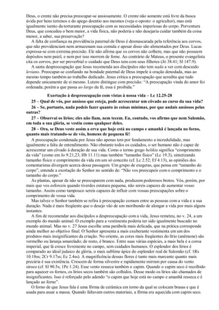 Deus, o crente não precisa preocupar-se ansiosamente. O crente não somente está livre da busca
ávida por bens terrenos e do apego doentio aos mesmos (veja o oposto: o agricultor), mas está
igualmente isento da torturante preocupação com as necessidades imperiosas do corpo. Porventura
Deus, que concedeu o bem maior, a vida física, não poderia e não desejaria cuidar também da coisa
menor, a saber, sua preservação?
A falta de confiança na providência paternal de Deus é desmascarada pela referência aos corvos,
que não providenciam nem armazenam sua comida e apesar disso são alimentados por Deus. Lucas
expressa-se com extrema precisão. Ele não afirma que os corvos não colhem, mas que não possuem
depósitos nem paiol, e nem por isso morrem de fome. Ao contrário de Mateus, o presente evangelista
cita os corvos, por ser proverbial o cuidado que Deus tem com seus filhotes (Jó 38.41; Sl 147.9).
A santa despreocupação que Jesus recomenda aos discípulos não tem nada a ver com descuido
leviano. Preocupar-se confiando na bondade paternal de Deus impele à oração denodada, mas ao
mesmo tempo também ao trabalho dedicado. Jesus critica a preocupação que acredita que tudo
depende unicamente de si mesmo. Lutero distingue com precisão: “A preocupação vinda do amor foi
ordenada; porém a que passa ao largo da fé, essa é proibida.”
Exortação à despreocupação com vistas à nossa vida – Lc 12.25-28
25 – Qual de vós, por ansioso que esteja, pode acrescentar um côvado ao curso da sua vida?
26 – Se, portanto, nada podeis fazer quanto às coisas mínimas, por que andais ansiosos pelas
outras?
27 – Observai os lírios; eles não fiam, nem tecem. Eu, contudo, vos afirmo que nem Salomão,
em toda a sua glória, se vestiu como qualquer deles.
28 – Ora, se Deus veste assim a erva que hoje está no campo e amanhã é lançada no forno,
quanto mais tratando-se de vós, homens de pequena fé!
A preocupação condenada por Jesus não apenas tem por fundamento a incredulidade, mas
igualmente a falta de entendimento. Não obstante todos os cuidados, o ser humano não é capaz de
acrescentar um côvado à duração de sua vida. Como o termo grego helikia significa “comprimento
da vida” (como em Jo 9.21,23; Hb 11.11) mas também “tamanho físico” (Lc 19.3), sintetizando
tamanho físico e comprimento da vida em um só conceito (cf. Lc 2.52; Ef 4.13), as opiniões dos
comentaristas divergem acerca dessa passagem. Um grupo de exegetas, que pensa em “tamanho do
corpo”, entende a exortação do Senhor no sentido de: “Não vos preocupeis com o comprimento e o
tamanho do corpo.”
As plantas, apesar de não se preocuparem com nada, produzem poderosos brotos. Vós, porém, por
mais que vos esforceis quando tiverdes estatura pequena, não sereis capazes de aumentar vosso
tamanho. Assim como tampouco sereis capazes de influir com vossas preocupações sobre o
comprimento de vossa vida.
Mas talvez o Senhor também se refira à preocupação comum entre as pessoas com a vida e a sua
duração. Nada é mais freqüente que o desejo vão de um moribundo de alongar a vida por mais alguns
instantes.
A fim de recomendar aos discípulos a despreocupação com a vida, Jesus remeteu, no v. 24, a um
exemplo do mundo animal. O exemplo para a vestimenta poderia ter sido igualmente buscado no
mundo animal. Mas no v. 27 Jesus escolhe uma parábola mais delicada, que na prática corresponde
ainda melhor ao objetivo final. O Senhor apresenta a mais exuberante vestimenta em um dos
produtos mais insignificantes da criação. No oriente, as cores mais freqüentes do lírio (anêmone) são
vermelho ou laranja amarelado; de resto, é branco. Entre suas várias espécies, a mais bela é a coroa
imperial, que lá cresce livremente no campo, sem cuidados humanos. O esplendor dos lírios é
comparado ao ideal judaico de glória, o mais sublime ápice do esplendor real de Salomão (cf. 1Rs
10.18ss; 2Cr 9.17ss; Ec 2.4ss). A magnificência dessas flores é tanto mais marcante quanto mais
precária é sua existência. Crescem de forma silvestre e rapidamente mirram por causa do vento
siroco (cf. Sl 90.5s; 1Pe 1.24). Esse vento resseca também o capim. Quando o capim seco é recolhido
para aquecer os fornos, os lírios secos também são colhidos. Desse modo os lírios são chamados de
insignificantes. Isso é reforçado pelo adendo “o capim que hoje está no campo e amanhã resseca e é
lançado ao forno”.
O forno de que Jesus fala é uma fôrma de cerâmica em torno da qual se colocam brasas e que é
usada para assar a massa. Quando faltavam outros materiais, a fôrma era aquecida com capim seco.
 