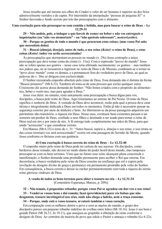 Jesus ressalta que até mesmo aos olhos do Criador o valor do ser humano é superior ao dos lírios
admiravelmente vestidos e do capim. Por intermédio da interpelação “pessoas de pequena fé!” o
Senhor desvenda o fundo secreto por trás das preocupações com o alimento.
Uma exortação para não preocupar-se com comida e bebida, mas para buscar o reino de Deus – Lc
12.29-31
29 – Não andeis, pois, a indagar o que haveis de comer ou beber e não vos entregueis a
inquietações (ou ―não vos atemorizeis‖ - ou ―não queirais sobressair‖, meteorizesthe).
30 – Porque os gentios de todo o mundo é que procuram estas coisas; [mas vosso Pai sabe
que necessitais delas]
31 – Buscai (almejai, desejai), antes de tudo, o seu reino (Koiné: o reino de Deus), e estas
coisas (Koiné: tudo) vos serão acrescentadas!
Às preocupações que atormentam as pessoas no mundo (v. 29s) Jesus contrapõe a única
preocupação que deve tomar conta do crente (v. 31ss). Com a expressão “povos do mundo” Jesus
não se refere apenas aos gentios – nesse caso teria afirmado sucintamente: os gentios – mas também
aos judeus que, ao se recusarem a ingressar no reino de Deus e do Messias, condenam-se a tornar-se
“povo deste mundo” como os demais, e a permanecer fora do verdadeiro povo de Deus, ao qual as
palavras do v. 30ss se dirigem com exclusividade.
O Senhor recomenda empenho absoluto pelo reino de Deus. Essa demanda não é distinta da forma
“Buscai primeiro!” (Mt 6.33). Também ali trata-se de uma procura que exclui qualquer outra.
Crisóstomo diz acerca dessa demanda do Senhor: “Não fomos criados com o propósito de alimentar-
nos, beber e vestir-nos, mas para agradar a Deus.”
Jesus visa dizer: no entanto, resta unicamente uma preocupação e busca digna para vós,
discípulos, a busca pelo reino de Deus. Aqui retornamos ao terreno do Pai Nosso. O reino de Deus
significa o senhorio de Deus. A vontade de Deus deve acontecer, razão pela qual a pessoa deve estar
íntima e integralmente dedicada a Deus em todos os momentos. Então já não é necessário pensar na
segurança exterior por meio de dinheiro e bens. Ao libertarem-se da posse passageira adquirem um
patrimônio não-transitório, a riqueza em Deus. Nesse caso, eventuais bens existentes passam a ser
somente um penhor de Deus, confiado a seus filhos e destinado a ser usado para tornar o reino de
Deus real em nós e por meio de nós. A fé entrega tudo completamente nas mãos de Deus, para que
ainda “acrescente” o que considerar correto.
Em Mateus (Mt 6.33) o texto do v. 31: “Antes buscai, aspirai a, almejai o seu reino, e isso (trata-se
das coisas terrenas) vos será acrescentado!” ocorre em uma passagem do Sermão do Monte, quando
Jesus confronta os fariseus com sua ganância.
d) Uma exortação à busca correta do reino de Deus – Lc 12.32-40
O empenho maior pelo reino de Deus pode ter certeza de seu sucesso. Os discípulos, como
herdeiros desse reinado, não devem ter medo diante do poder hostil deste mundo, mas tampouco
preocupar-se com os bens terrenos. Visto que no futuro esse reino alcançará plena concretude e
manifestação, o Senhor demanda uma prontidão permanente para acolher o Rei que retorna. Em
decorrência, a busca verdadeira pelo reino de Deus consiste na confiança que crê e espera pela
revelação do desígnio divino de graça e permanece em permanente prontidão pela volta do Senhor.
Em conseqüência, a busca correta é deixar-se encher permanentemente com toda a riqueza do eterno
reino glorioso vindouro de Deus.
A venda de todos os bens terrenos para obter o tesouro no céu – Lc 12.31-34
[Comentário Esperança, Mateus, p. 209s]
32 – Não temais, ó pequenino rebanho; porque vosso Pai se agradou em dar-vos o seu reino!
33 – Vendei os vossos bens e dai esmola; fazei (providenciai) para vós bolsas que não
desgastem, tesouro inextinguível nos céus, onde não chega o ladrão, nem a traça consome.
34 – Porque, onde está o vosso tesouro, aí estará também o vosso coração.
Em comparação com os milhares dentre o povo e com as nações do mundo, o grupo dos
discípulos parece um pequeno rebanho indefeso de ovelhas entre lobos (Mt 10.16). Jesus é seu bom e
grande Pastor (Mt 26.31; Jo 10.11), que assegura ao grupinho a obtenção do reino conforme o
desígnio de Deus. Ao contrário da maioria do povo que odeia o Pastor e ameaça o rebanho (Lc 6.22s;
 