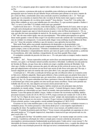 12.51; 21.17), o pequeno grupo deve superar todo o medo diante dos inimigos na certeza de agradar
ao Pai.
Nesse contexto, a promessa não pode ser entendida como referência ao medo diante de
perseguição nem aos temores de que faltarão forças suficientes para afirmar-se na terra e manter de
pé o reino de Deus, constituindo antes uma conclusão assertiva semelhante à do v. 23: “Será que
aquele que vos concedeu os maiores bens não vos daria de forma muito mais segura o sustento
terreno da vida enquanto ele vos deixa neste mundo?” Jesus declara: “vosso Pai”. Um senhor não
deixa faltar cuidados ao servo que trabalha para ele com afinco. E o que acontece quando o Senhor é
“Pai” e o servo é um filho!? O cuidado estará mais que garantido!
A palavra de Jesus nos v. 33s seria, como dizem alguns, a grande heresia de Lucas, uma vez que a
salvação seria alcançada por merecimento, ao dar esmolas e viver na pobreza voluntária. No entanto,
essa alegação esquece que aqui se trata de pessoas às quais o reino de Deus já pertencia (v. 32), ou
seja, que não têm mais necessidade de merecê-lo. De acordo com o contexto os imperativos “vendei”
e “dai” não são uma ordem rígida, mas um encorajamento: “Não tenhais preocupações ao agirem
desse modo quando o reino de Deus exigir! Um sacrifício assim não somente não vos tornará pobres,
mas na verdade vos enriquecerá. A esse ponto pode chegar vossa confiança na providência de Deus
por vós.” Jesus tão somente verbaliza o que ele mesmo e seus apóstolos haviam feito.
Mais tarde Paulo aplica esse grande mandamento de desprender-se da propriedade com
fundamento na confiança em Deus de modo completamente diferente. Paulo diz (1Co 7.30): “…
quem compra, como se não possuísse.” Portanto o mandamento permite a posse e também a compra.
O que Paulo demanda é o desprendimento interior, por meio do qual o crente está pronto a, conforme
as circunstâncias, abrir mão imediata e integralmente de seus bens quando Deus exigir.
O verdadeiro conteúdo do preceito de Jesus nos v. 33s vale para todos os tempos; muda a maneira
de cumpri-lo.
Vendei!… dai!… Nessas expressões reside por assim dizer um entusiasmado desprezo pelos bens
terrenos, nos quais o ser humano natural acredita encontrar a felicidade. Lembramo-nos das palavras
do Sermão do Monte, em que Jesus não se detém em exigir a medida máxima de liberdade. Está
claro que o Senhor se dirige a pessoas das quais ele sabe que já têm certeza do acesso ao céu. Pois
para quê adquiriríamos um tesouro em um local cujo acesso já não fosse certo para nós? Ou seja, o
tesouro adquirido por meio de esmolas não serve para abrir o céu, mas para embelezá-lo.
A instrução no v. 33b sobre a confecção de bolsas que não envelhecem refere-se à maneira como
se lida com o dinheiro adquirido. Quem gasta dinheiro e bens somente para seu próprio bem-estar é
igual a um trabalhador ou comerciante que, por assim dizer, coloca seu dinheiro em uma sacola rota e
furada (cf. Ag 1.6). Já quem subordina seus bens e pertences à busca do reino de Deus é comparável
a um homem que coloca seus ganhos em uma sacola que nunca envelhece. Nesse curto período seu
trabalho não foi em vão, mas adquiriu um tesouro eterno preservado no céu.
A citação proverbial de traças, ferrugem e ladrões remetem aos três principais tipos de bens
acumulados no mundo antigo: “roupas, dinheiro, cereais”. Contudo ferrugem, traças e ladrões
também podem ser relacionados ao que é hostil no mundo, mais precisamente no mundo animal e
humano. Lucas fala apenas de ladrão e traças. Ambos os termos são recorrentes na Bíblia: ladrões
procuram tesouros à noite (Jó 24.16; Ob 5,6; Jr 49.9), traças corroem um vestido (Jó 13.28; Is 50.9;
51.6,8; Tg 5.2). Digno de nota é que os “tesouros na terra” sempre são mencionados no plural, mas
quando se fala do tesouro no céu ocorre o singular. O que é terreno é multiplicidade e esfacelamento.
O bem celestial, porém, é uma grande e eterna unidade homogênea (cf. Mt 6.19-21
O tesouro no céu é uma metáfora para a vida eterna. Esse bem celestial é o verdadeiro tesouro e a
verdadeira posse. Os crentes possuem a vida eterna desde já (cf. a esse respeito especialmente o
evangelho de João). Na seqüência lemos: “Onde estiver vosso tesouro, ali também estará vosso
coração!” O sentido da primeira parte da frase é “Vosso tesouro está guardado em segurança no céu e
não pode perder-se.” É o legado imperecível, imaculado e imarcescível que está preservado no céu
para vocês (1Pe 1.4).
A segunda parte da frase “ali também estará vosso coração” é ao mesmo tempo um convite e uma
promessa. A poderosa solicitação de voltar o coração para o tesouro celestial já está positiva,
encorajadora e promissoramente fundamentada na primeira parte (“onde estiver vosso tesouro”). Por
intermédio do tesouro existente no céu os discípulos são interiormente ricos, e a partir das alturas seu
coração, toda a sua orientação pessoal de vida aqui na terra é constantemente atraída para cima!
 