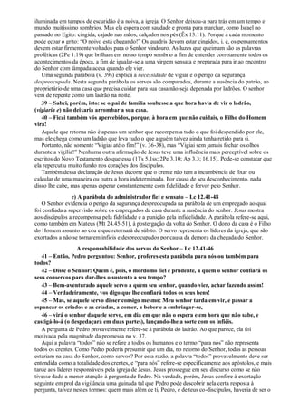 iluminada em tempos de escuridão é a noiva, a igreja. O Senhor deixou-a para trás em um tempo e
mundo muitíssimo sombrios. Mas ela espera com saudade e pronta para marchar, como Israel no
passado no Egito: cingida, cajado nas mãos, calçados nos pés (Êx 13.11). Porque a cada momento
pode ecoar o grito: “O noivo está chegando!” Os quadris devem estar cingidos, i. é, os pensamentos
devem estar firmemente voltados para o Senhor vindouro. As luzes que queimam são as palavras
proféticas (2Pe 1.19) que brilham em nosso tempo sombrio a fim de entender corretamente todos os
acontecimentos da época, a fim de igualar-se a uma virgem sensata e preparada para ir ao encontro
do Senhor com lâmpada acesa quando ele vier.
Uma segunda parábola (v. 39s) explica a necessidade de vigiar e o perigo da segurança
despreocupada. Nesta segunda parábola os servos são comparados, durante a ausência do patrão, ao
proprietário de uma casa que precisa cuidar para sua casa não seja depenada por ladrões. O senhor
vem de repente como um ladrão na noite.
39 – Sabei, porém, isto: se o pai de família soubesse a que hora havia de vir o ladrão,
(vigiaria e) não deixaria arrombar a sua casa.
40 – Ficai também vós apercebidos, porque, à hora em que não cuidais, o Filho do Homem
virá!
Aquele que retorna não é apenas um senhor que recompensa tudo o que foi despendido por ele,
mas ele chega como um ladrão que leva tudo o que alguém talvez ainda tenha retido para si.
Portanto, não somente “Vigiai até o fim!” (v. 36-38), mas “Vigiai sem jamais fechar os olhos
durante a vigília!” Nenhuma outra afirmação de Jesus teve uma influência mais perceptível sobre os
escritos do Novo Testamento do que essa (1Ts 5.1ss; 2Pe 3.10; Ap 3.3; 16.15). Pode-se constatar que
ela repercutiu muito fundo nos corações dos discípulos.
Também dessa declaração de Jesus decorre que o crente não tem a incumbência de fixar ou
calcular de uma maneira ou outra a hora indeterminada. Por causa de seu desconhecimento, nada
disso lhe cabe, mas apenas esperar constantemente com fidelidade e fervor pelo Senhor.
e) A parábola do administrador fiel e sensato – Lc 12.41-48
O Senhor evidencia o perigo da segurança despreocupada na parábola de um empregado ao qual
foi confiada a supervisão sobre os empregados da casa durante a ausência do senhor. Jesus mostra
aos discípulos a recompensa pela fidelidade e a punição pela infidelidade. A parábola refere-se aqui,
como também em Mateus (Mt 24.45-51), à postergação da volta do Senhor. O dono da casa é o Filho
do Homem assunto ao céu e que retornará de súbito. O servo representa os líderes da igreja, que são
exortados a não se tornarem infiéis e despreocupados por causa da demora da chegada do Senhor.
A responsabilidade dos servos do Senhor – Lc 12.41-46
41 – Então, Pedro perguntou: Senhor, proferes esta parábola para nós ou também para
todos?
42 – Disse o Senhor: Quem é, pois, o mordomo fiel e prudente, a quem o senhor confiará os
seus conservos para dar-lhes o sustento a seu tempo?
43 – Bem-aventurado aquele servo a quem seu senhor, quando vier, achar fazendo assim!
44 – Verdadeiramente, vos digo que lhe confiará todos os seus bens!
45 – Mas, se aquele servo disser consigo mesmo: Meu senhor tarda em vir, e passar a
espancar os criados e as criadas, a comer, a beber e a embriagar-se,
46 – virá o senhor daquele servo, em dia em que não o espera e em hora que não sabe, e
castigá-lo-á (o despedaçará em duas partes), lançando-lhe a sorte com os infiéis.
A pergunta de Pedro provavelmente refere-se à parábola do ladrão. Ao que parece, ela foi
motivada pela magnitude da promessa no v. 37.
Aqui a palavra “todos” não se refere a todos os humanos e o termo “para nós” não representa
todos os crentes. Como Pedro poderia presumir que um dia, no retorno do Senhor, todas as pessoas
estariam na casa do Senhor, como servos? Por essa razão, a palavra “todos” provavelmente deve ser
entendida como a totalidade dos crentes, e “para nós” refere-se especificamente aos apóstolos, e mais
tarde aos líderes responsáveis pela igreja de Jesus. Jesus prossegue em seu discurso como se não
tivesse dado a menor atenção à pergunta de Pedro. Na verdade, porém, Jesus confere à exortação
seguinte em prol da vigilância uma guinada tal que Pedro pode descobrir nela certa resposta à
pergunta, talvez nestes termos: quem mais além de ti, Pedro, e de teus co-discípulos, haveria de ser o
 