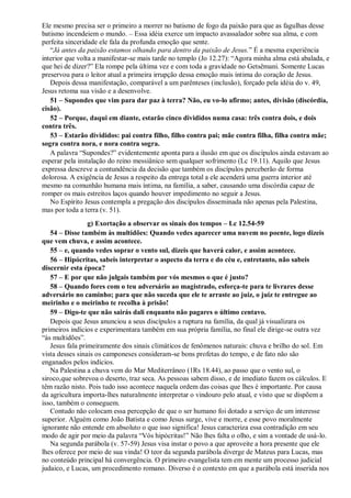 Ele mesmo precisa ser o primeiro a morrer no batismo de fogo da paixão para que as fagulhas desse
batismo incendeiem o mundo. – Essa idéia exerce um impacto avassalador sobre sua alma, e com
perfeita sinceridade ele fala da profunda emoção que sente.
“Já antes da paixão estamos olhando para dentro da paixão de Jesus.” É a mesma experiência
interior que volta a manifestar-se mais tarde no templo (Jo 12.27): “Agora minha alma está abalada, e
que hei de dizer?” Ela rompe pela última vez e com toda a gravidade no Getsêmani. Somente Lucas
preservou para o leitor atual a primeira irrupção dessa emoção mais íntima do coração de Jesus.
Depois dessa manifestação, comparável a um parênteses (inclusão), forçado pela idéia do v. 49,
Jesus retoma sua visão e a desenvolve.
51 – Supondes que vim para dar paz à terra? Não, eu vo-lo afirmo; antes, divisão (discórdia,
cisão).
52 – Porque, daqui em diante, estarão cinco divididos numa casa: três contra dois, e dois
contra três.
53 – Estarão divididos: pai contra filho, filho contra pai; mãe contra filha, filha contra mãe;
sogra contra nora, e nora contra sogra.
A palavra “Supondes?” evidentemente aponta para a ilusão em que os discípulos ainda estavam ao
esperar pela instalação do reino messiânico sem qualquer sofrimento (Lc 19.11). Aquilo que Jesus
expressa descreve a contundência da decisão que também os discípulos perceberão de forma
dolorosa. A exigência de Jesus a respeito da entrega total a ele acenderá uma guerra interior até
mesmo na comunhão humana mais íntima, na família, a saber, causando uma discórdia capaz de
romper os mais estreitos laços quando houver impedimento no seguir a Jesus.
No Espírito Jesus contempla a pregação dos discípulos disseminada não apenas pela Palestina,
mas por toda a terra (v. 51).
g) Exortação a observar os sinais dos tempos – Lc 12.54-59
54 – Disse também às multidões: Quando vedes aparecer uma nuvem no poente, logo dizeis
que vem chuva, e assim acontece.
55 – e, quando vedes soprar o vento sul, dizeis que haverá calor, e assim acontece.
56 – Hipócritas, sabeis interpretar o aspecto da terra e do céu e, entretanto, não sabeis
discernir esta época?
57 – E por que não julgais também por vós mesmos o que é justo?
58 – Quando fores com o teu adversário ao magistrado, esforça-te para te livrares desse
adversário no caminho; para que não suceda que ele te arraste ao juiz, o juiz te entregue ao
meirinho e o meirinho te recolha à prisão!
59 – Digo-te que não sairás dali enquanto não pagares o último centavo.
Depois que Jesus anunciou a seus discípulos a ruptura na família, da qual já visualizara os
primeiros indícios e experimentara também em sua própria família, no final ele dirige-se outra vez
“às multidões”.
Jesus fala primeiramente dos sinais climáticos de fenômenos naturais: chuva e brilho do sol. Em
vista desses sinais os camponeses consideram-se bons profetas do tempo, e de fato não são
enganados pelos indícios.
Na Palestina a chuva vem do Mar Mediterrâneo (1Rs 18.44), ao passo que o vento sul, o
siroco,que sobrevoa o deserto, traz seca. As pessoas sabem disso, e de imediato fazem os cálculos. E
têm razão nisto. Pois tudo isso acontece naquela ordem das coisas que lhes é importante. Por causa
da agricultura importa-lhes naturalmente interpretar o vindouro pelo atual, e visto que se dispõem a
isso, também o conseguem.
Contudo não colocam essa percepção de que o ser humano foi dotado a serviço de um interesse
superior. Alguém como João Batista e como Jesus surge, vive e morre, e esse povo moralmente
ignorante não entende em absoluto o que isso significa! Jesus caracteriza essa contradição em seu
modo de agir por meio da palavra “Vós hipócritas!” Não lhes falta o olho, e sim a vontade de usá-lo.
Na segunda parábola (v. 57-59) Jesus visa instar o povo a que aproveite a hora presente que ele
lhes oferece por meio de sua vinda! O teor da segunda parábola diverge de Mateus para Lucas, mas
no conteúdo principal há convergência. O primeiro evangelista tem em mente um processo judicial
judaico, e Lucas, um procedimento romano. Diverso é o contexto em que a parábola está inserida nos
 