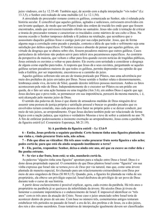 juízo vindouro, em Lc 12.35-40. Também aqui, de acordo com a dupla interpelação “vós todos” (Lc
13.3,5), o Senhor está rodeado de uma multidão (cf. Lc 12.1,54).
A atrocidade do procurador romano contra os galileus, comunicada ao Senhor, não é relatada pela
história secular. É concebível que aqueles galileus, agitados e sediciosos, estivessem envolvidos em
um levante qualquer, de modo que um Pilatos irado deu ordem de trucidá-los onde quer que fossem
encontrados, ainda que estivessem trazendo ofertas no santuário. Jesus não cede à tentação de criticar
a tirania do procurador romano e caracterizar os trucidados como mártires de seu culto a Deus. Na
mesma ocasião o Senhor tampouco defende a fé judaica na retaliação, que acreditava que o
assassinato daqueles galileus fosse o castigo justo por sua culpa particular. Jesus, que de forma
alguma nega a correlação entre pecado e punição, contesta a idéia de que todo o sofrimento seja uma
satisfação por delitos específicos. O Senhor recusa o absurdo de pensar que aqueles galileus, em
virtude da desgraça que se abateu sobre eles, fossem pecadores maiores que outros galileus. Casos
particulares de infortúnio não podem servir para inferir atos pecaminosos específicos. Ao contrário
da perspectiva da maioria, que voltam o olhar para fora quando ouvem notícias de tragédias públicas,
Jesus estimula os ouvintes a voltar-se para dentro. Ele exorta com seriedade a considerar a desgraça
de alguns como espelho para todos. A resposta que Jesus dá a seus ouvintes, perguntando se aqueles
galileus seriam pecadores maiores do que todos os galileus, permite depreender sua opinião de que
toda a Galiléia, por ser impenitente, encontrava-se a caminho do juízo.
Aqueles galileus sofreram não um ato de tirania praticado por Pilatos, mas uma advertência por
meio dos prelúdios do juízo enviados por Deus. Nesse sentido o Senhor relata o desmoronamento,
lembrança ainda viva, da torre de Siloé, quando dezoito infelizes pessoas morreram. Ambos os fatos
aconteceram pela mão de Deus. Independentemente de o executor ser Pilatos ou um prédio em
queda, de o fato ser uma ação humana ou uma tragédia (Am 3.6), em ambos Deus é aquele que age.
Jesus declara que o povo todo, se permanecer em sua impenitência, perecerá da mesma maneira, i. é,
será alcançado pelo mesmo juízo de Deus.
O sentido das palavras de Jesus é que diante de arrasadoras medidas de Deus ninguém deve
assumir uma postura de justiça própria e satisfação pessoal e buscar os grandes pecados que os
envolvidos teriam cometido, mas cada pessoa deve bater no próprio peito e se deixar conduzir, por
meio de tais juízos, ao arrependimento. O que Jesus declara também pode ser relacionado de forma
lógica com a nação judaica, que rejeitou o verdadeiro Messias e teve de sofrer a catástrofe no ano 70.
A fim de enfatizar poderosamente a insistente exortação ao arrependimento, Jesus conta a parábola
da figueira estéril (cf. Comentário Esperança, Mt 21.19).
b) A parábola da figueira estéril – Lc 13.6-9
6 – Então, Jesus proferiu a seguinte parábola: Certo homem tinha uma figueira plantada na
sua vinha e, vindo procurar fruto nela, não achou.
7 – Pelo que disse ao viticultor: Há três anos venho procurar fruto nesta figueira e não acho;
podes cortá-la; para que está ela ainda ocupando inutilmente a terra?
8 – Ele, porém, respondeu: Senhor, deixa-a ainda este ano, até que eu escave ao redor dela e
lhe ponha estrume.
9 – Se vier a dar fruto, bem está; se não, mandarás cortá-la.
As palavras “alguém tinha uma figueira” apontam para a relação entre Deus e Israel. Deus é o
dono dessa propriedade especial. O comentário de que Deus plantou Israel como “figueira” em sua
vinha expressa que Israel não se tornou povo de Deus por via natural, mas que, como uma árvore
plantada de maneira especial, foi chamado para um relacionamento extraordinário com Deus por
meio de atos singulares de Deus (Sl 80.9,15). Quando, pois, a figueira foi plantada na vinha de seu
proprietário, ela obteve um privilégio especial. Israel desfrutou do privilégio de ser povo de Deus
durante todo o curso de sua história.
A partir desse esclarecimento é possível explicar, agora, cada evento da parábola. Há três anos o
proprietário na parábola já se queixava da infertilidade da árvore. Há séculos Deus já tivera de
lamentar a constante impenitência e o endurecimento de Israel. É impossível identificar os “três
anos” com os três anos da atuação de Cristo. Nesse caso o juízo anunciado sobre Israel teria de
acontecer dentro do prazo de um ano. Com base no número três, comentaristas antigos tentaram
estabelecer três períodos no passado de Israel: a era da lei, dos profetas e de Jesus, ou a dos juízes,
dos reis e dos sumo sacerdotes. Essas tentativas de interpretação igualmente devem ser classificadas
 