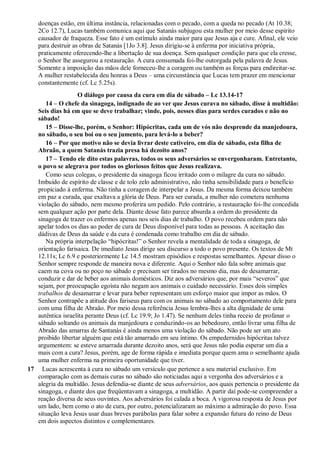 doenças estão, em última instância, relacionadas com o pecado, com a queda no pecado (At 10.38;
2Co 12.7), Lucas também comunica aqui que Satanás subjugou esta mulher por meio desse espírito
causador de fraqueza. Esse fato é um estímulo ainda maior para que Jesus aja e cure. Afinal, ele veio
para destruir as obras de Satanás [1Jo 3.8]. Jesus dirigiu-se à enferma por iniciativa própria,
praticamente oferecendo-lhe a libertação de sua doença. Sem qualquer condição para que ela cresse,
o Senhor lhe assegurou a restauração. A cura consumada foi-lhe outorgada pela palavra de Jesus.
Somente a imposição das mãos dele forneceu-lhe a coragem ou também as forças para endireitar-se.
A mulher restabelecida deu honras a Deus – uma circunstância que Lucas tem prazer em mencionar
constantemente (cf. Lc 5.25s).
O diálogo por causa da cura em dia de sábado – Lc 13.14-17
14 – O chefe da sinagoga, indignado de ao ver que Jesus curava no sábado, disse à multidão:
Seis dias há em que se deve trabalhar; vinde, pois, nesses dias para serdes curados e não no
sábado!
15 – Disse-lhe, porém, o Senhor: Hipócritas, cada um de vós não desprende da manjedoura,
no sábado, o seu boi ou o seu jumento, para levá-lo a beber?
16 – Por que motivo não se devia livrar deste cativeiro, em dia de sábado, esta filha de
Abraão, a quem Satanás trazia presa há dezoito anos?
17 – Tendo ele dito estas palavras, todos os seus adversários se envergonharam. Entretanto,
o povo se alegrava por todos os gloriosos feitos que Jesus realizava.
Como seus colegas, o presidente da sinagoga ficou irritado com o milagre da cura no sábado.
Imbuído de espírito de classe e de tolo zelo administrativo, não tinha sensibilidade para o benefício
propiciado à enferma. Não tinha a coragem de interpelar a Jesus. Da mesma forma deixou também
em paz a curada, que exaltava a glória de Deus. Para ser curada, a mulher não cometera nenhuma
violação do sábado, nem mesmo proferira um pedido. Pelo contrário, a restauração foi-lhe concedida
sem qualquer ação por parte dela. Diante desse fato parece absurda a ordem do presidente da
sinagoga de trazer os enfermos apenas nos seis dias de trabalho. O povo recebeu ordem para não
apelar todos os dias ao poder de cura de Deus disponível para todas as pessoas. A aceitação das
dádivas de Deus da saúde e da cura é condenada como trabalho em dia de sábado.
Na própria interpelação “hipócritas!” o Senhor revela a mentalidade de toda a sinagoga, de
orientação farisaica. De imediato Jesus dirige seu discurso a todo o povo presente. Os textos de Mt
12.11s; Lc 6.9 e posteriormente Lc 14.5 mostram episódios e respostas semelhantes. Apesar disso o
Senhor sempre responde de maneira nova e diferente. Aqui o Senhor não fala sobre animais que
caem na cova ou no poço no sábado e precisam ser tirados no mesmo dia, mas de desamarrar,
conduzir e dar de beber aos animais domésticos. Diz aos adversários que, por mais “severos” que
sejam, por preocupação egoísta não negam aos animais o cuidado necessário. Esses dois simples
trabalhos de desamarrar e levar para beber representam um esforço maior que impor as mãos. O
Senhor contrapõe a atitude dos fariseus para com os animais no sábado ao comportamento dele para
com uma filha de Abraão. Por meio dessa referência Jesus lembra-lhes a alta dignidade de uma
autêntica israelita perante Deus (cf. Lc 19.9; Jo 1.47). Se nenhum deles tinha receio de profanar o
sábado soltando os animais da manjedoura e conduzindo-os ao bebedouro, então livrar uma filha de
Abraão das amarras de Santanás é ainda menos uma violação do sábado. Não pode ser um ato
proibido libertar alguém que está tão amarrado em seu íntimo. Os empedernidos hipócritas talvez
argumentem: se esteve amarrada durante dezoito anos, será que Jesus não podia esperar um dia a
mais com a cura? Jesus, porém, age de forma rápida e imediata porque quem ama o semelhante ajuda
uma mulher enferma na primeira oportunidade que tiver.
17 Lucas acrescenta à cura no sábado um versículo que pertence a seu material exclusivo. Em
comparação com as demais curas no sábado são noticiadas aqui a vergonha dos adversários e a
alegria da multidão. Jesus defendia-se diante de seus adversários, aos quais pertencia o presidente da
sinagoga, e diante dos que freqüentavam a sinagoga, a multidão. A partir daí pode-se compreender a
reação diversa de seus ouvintes. Aos adversários foi calada a boca. A vigorosa resposta de Jesus por
um lado, bem como o ato de cura, por outro, potencializaram ao máximo a admiração do povo. Essa
situação leva Jesus usar duas breves parábolas para falar sobre a expansão futura do reino de Deus
em dois aspectos distintos e complementares.
 