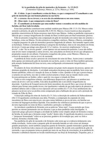 b) As parábolas do grão de mostarda e do fermento – Lc 13.18-21
[Comentário Esperança, Mateus, p. 227ss, Marcos, p. 169s]
18 – E dizia: A que é semelhante o reino de Deus, e a que o compararei? É semelhante a um
grão de mostarda que um homem plantou na sua horta
19 – e cresceu e fez-se árvore; e as aves do céu aninharam-se nos seus ramos.
20 – Disse mais: A que compararei o reino de Deus?
21 – É semelhante ao fermento que uma mulher tomou e escondeu em três medidas de
farinha, até ficar tudo levedado.
Essas duas parábolas constituem uma unidade também para Mateus (Mt 13.31-33). Marcos relata
somente a primeira, do grão de mostarda (Mc 4.30-32). Marcos e Lucas trazem as duas perguntas
paralelas características de forma um pouco mais breve que Mateus. Ambas as parábolas expressam a
idéia de que o começo insignificante do reinado de Deus evoluirá para um final sumamente glorioso.
Falta no presente evangelista uma comparação do grão de mostarda com outros tipos de semente e
hortaliças, como em Mateus. Os dois primeiros evangelhos sinóticos, Mateus e Marcos, contrapõem
a singular pequenez do grão de mostarda à posterior magnitude do arbusto. Seu tamanho supera todas
as hortaliças. Embora a mostarda pertença à categoria das hortaliças, trata-se de uma planta em forma
de árvore. Consta que atinge uma altura de 2,5 a 3 metros. Ao escrever simplesmente “e fez-se
árvore”, e não “fez-se árvore grande”, como aparece em um manuscrito posterior, Lucas não define
uma árvore maior comparada a outras árvores, mas uma planta em forma de árvore que ultrapassa as
proporções usuais de um arbusto. O presente evangelista não pensa, como Mateus e Marcos, no
arbusto de mostarda, e sim na árvore de mostarda.
A parábola de Jesus revela o processo de crescimento do reino de Deus. Assim como o semeador
deita apenas um minúsculo grão de mostarda em sua horta, assim o reino de Deus também apresenta,
pela atuação fundamental de Jesus na terra, uma configuração extremamente insignificante e
modesta.
Os adeptos de Jesus inicialmente formam apenas um grupo muito pequeno de pessoas, apenas um
diminuto grupinho de discípulos. A atividade semeadora da pessoa aqui na parábola, bem como nas
demais parábolas, refere-se à atuação de Jesus ao fundar o reino. Quando se diz que a pessoa lançou
a semente em sua horta, isso não se refere exclusivamente a Israel, mas ao mundo inteiro como
lavoura pertencente ao Senhor, sobre o qual ele visa erguer o reinado de Deus.
Todos os três evangelistas relatam, com diferenças desprezíveis, que pássaros se aninham nos
ramos da árvore e sob sua sombra. Esta idéia da parábola não é um enfeite insignificante na
descrição. A profecia de Ezequiel acerca do broto messiânico da casa de Davi, que cresce de tenro
rebento para formar uma grande árvore, traz igualmente o adendo de que toda espécie de pássaros se
aninhará debaixo dele e todas as aves repousam sob sua sombra (Ez 17.23). Esse aninhamento dos
pássaros na árvore serve ao profeta como comparação para a habitação dos povos sob a proteção do
reinado do Filho de Davi.
A descrição análoga do reino da Assíria (Ez 31.3,6) e a descrição do senhorio de Nabucodonosor
(Dn 4.12) igualmente corroboram essa idéia. Portanto, a comparação da expansão do reino
messiânico de Deus com uma árvore, em cujos ramos habitam os povos da terra, era familiar aos
ouvintes da linguagem profética figurada. Essa metáfora faz referência à promessa de que os povos
da terra ingressarão no reino de Deus e usufruirão a proteção e as bênçãos.
Ao introduzir a parábola do fermento com as palavras “disse mais”, Lucas assinala que Jesus
persiste no mesmo pensamento em seu discurso e que as duas parábolas estão interligadas. A
expressão grega egkryptein designa a atividade da mulher como simples adição do fermento à massa
de farinha, de modo que o fermento esteja “oculto” dentro dela. O significado da palavra zymousthai
= “perpassar fermentando” refere-se ao processo gradativo de levedação que, uma vez feita a
mistura, fermenta a farinha toda.
Nas parábolas do grão de mostarda e do fermento cabe notar que se evidencia nitidamente uma
nítida correlação. Assim como o pequeno grão de mostarda lançado ao solo cresce até alcançar
grandes proporções, assim também a pequena quantia de fermento, quando misturada à grande massa
de farinha, transforma toda a massa em uma grande levedura. De acordo com a parábola do grão de
mostarda, o que era pequeno torna-se grande por meio de sua força de crescimento; já na parábola do
fermento a substância inerente ao levedo transforma por sua força de fermentação. Enquanto, pois, a
 