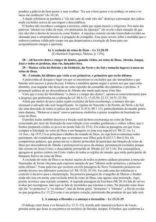pondera a palavra do bom pastor a suas ovelhas: “Eu sou o bom pastor e eu conheço os meus e os
meus me conhecem” (Jo 10.14).
A dupla referência na parábola a “ele não sabe de onde eles são” destroça a presunção dos judeus
ainda excluídos acerca de sua origem e descendência.
O Senhor não reconhece vantagens exteriores, ainda que sejam morais e religiosas. Por meio das
palavras “afastai-vos todos de mim, vós praticantes da injustiça!” ele revela a dura situação de que
eles não têm o direito de invocá-lo como Senhor. A injustiça consiste em não terem dado ouvidos ao
chamado para o arrependimento e à pregação do evangelho. Esse juízo severo sobre a multidão que o
rodeava continua válida pelo tempo em que desprezarem a exortação de Jesus para um
arrependimento íntegro e oportuno.
b) A exclusão do reino de Deus – Lc 13.28-30
[Comentário Esperança, Mateus, p. 129s]
28 – Ali haverá choro e ranger de dentes, quando virdes, no reino de Deus, Abraão, Isaque,
Jacó e todos os profetas, mas vós, lançados fora.
29 – Muitos virão do Oriente e do Ocidente, do Norte e do Sul e tomarão lugares à mesa no
reino de Deus.
30 – Contudo, há últimos que virão a ser primeiros, e primeiros que serão últimos.
A palavrinha ali designa o lugar em que se encontram os excluídos que são interpelados e que
baterão sem sucesso à porta da casa. Embora a metáfora apenas negue o acesso aos que aqui estão
distantes, essa negação não deixa de ser uma expulsão da comunhão dos patriarcas e profetas. A
presunção judaica de ser descendência de Abraão não muda nada nesse triste fato.
Visto que o texto diz literalmente “o choro e o ranger dos dentes”, aponta-se conscientemente para
a desgraça que predomina na condenação (cf. Mt 8.12; 13.42,50; 22.13; 24.51; 25.30).
Ainda que muitos do povo judeu sejam excluídos da bem-aventurança, o número dos que
alcançam a salvação não será insignificante. As regiões do Nascente e do Poente, do Norte e do Sul
são uma descrição de todos os países da terra (cf. Is 45.6; Ml 1.11), particularmente do mundo gentio
mais distante. “Deitar-se à mesa” com os patriarcas simboliza o prazer completo da beatitude no
reino de Deus.
O profeta Isaías também descreve a fruição total da bem-aventurança no reino de Deus
consumado por meio da ilustração de uma refeição com comidas gordurosas e vinhos velhos, que o
Senhor preparará a todos os povos no monte Sião (Is 25.6). Em todas as passagens em que Jesus
compara a felicidade no reino de Deus a um banquete ou uma ceia nupcial (cf. Mt 22.1ss; Lc
14.16ss.; Ap 19.9,17) os principais cidadãos do reinado de Deus, de cuja bem-aventurança todos
participam, são constituídos pelos que se tornaram seus filhos pela fé (Gl 3.7; Rm 4.16). Os
compatriotas judaicos, que pensavam ter o direito primordial de participar nas bênçãos do reino de
Deus por descenderem de Abraão e pertencerem ao povo da aliança, permanecem excluídos porque
não creram em Jesus Cristo, o descendente prometido de Abraão (cf. Gl 3.16). Por conseqüência,
agregam-se gentios crentes em Cristo vindos de todas as regiões do mundo, que então participarão do
banquete festivo no reino de Deus.
A exclusão do reino de Deus e as muitas nações de todos os pontos cardeais presentes à mesa são
iluminadas de forma chocante pela expressa menção de que “últimos serão primeiros, e primeiros
serão últimos”. Essas palavras que ocorrem em três passagens do Novo Testamento possuem um
sentido diverso nos diferentes contextos (cf. Mt 19.30; 20.16). Em cada uma das referências o
contexto é decisivo para a interpretação. Na primeira passagem do evangelho de Mateus o Senhor
ainda não tem em mente uma exclusão total do reino de Deus, mas apenas uma preterição. Aqui,
porém, acontece uma rejeição completa. A segunda passagem da Escritura (Mt 20.16) fala de servos
ávidos por recompensa, mas aqui se fala de incrédulos que rejeitam o reino. No presente texto Jesus
não diz “os primeiros” e “os últimos”, mas de forma geral, “primeiros” e “últimos”, a fim de revelar
ao que perguntou (Lc 13.22) como é seu próprio coração, permitindo-lhe ponderar de que lado está.
2. A ameaça a Herodes e a ameaça a Jerusalém – Lc 13.31-35
O diálogo entre Jesus e os fariseus (Lc 13.31-33), trazido pelo material exclusivo de Lucas,
permite notar que Jesus se encontrava no território de Herodes Antipas. O Senhor, que conforme Lc
 