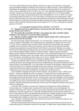 9.51 havia saído definitivamente da Galiléia, encontrava-se agora no sul da Peréia, onde aquele
tetrarca mantinha residência em Macaira. De acordo com o relato de Josefo, é nessa residência que
João Batista foi decapitado. Provavelmente o rei Herodes ouviu pela primeira vez a respeito de
Cristo, como se depreende de Mt 14.1; Mc 6.14 e Lc 9.7, por intermédio da pregação dos apóstolos
enviados. Antipas era um homem leviano, perdulário e sem caráter (cf. Lc 23.11), mas também
consciente de sua culpa e um governante não avesso à brutalidade (Lc 13.32; cf. Mc 8.15), ao qual
Lucas atribui muitas más ações (Lc 3.19). Jesus indica aos fariseus que lhe comunicaram o boato
horrível sobre Herodes que seu assassinato não aconteceria na Peréia, por meio de Herodes, mas pelo
tribunal religioso em Jerusalém, do qual eles próprios participavam. Disso se pode explicar por que
Jesus se refere a Herodes na primeira parte de sua resposta (Lc 13.31-33) e a Jerusalém na segunda
parte (Lc 13.34-35).
a) A mensagem corajosa de Jesus a Herodes – Lc 13.31-33
31 – Naquela mesma hora, alguns fariseus vieram para dizer-lhe: Retira-te e vai-te daqui,
porque Herodes quer matar-te.
32 – Ele, porém, lhes respondeu: Ide dizer a essa raposa que, hoje e amanhã, expulso
demônios e curo enfermos e, no terceiro (dia), terminarei.
33 – Importa, contudo, caminhar hoje, amanhã e depois, porque não se espera que um
profeta morra fora de Jerusalém.
Por meio da locução “naquela mesma hora” (ou “no mesmo dia”, segundo outra versão) Lucas
conecta o episódio subseqüente, sem cronologia precisa, diretamente ao discurso de Jesus em Lc
13.23-30. Talvez o anúncio de que os judeus seriam excluídos do reino de Deus mas os gentios
acolhidos tivesse motivado os fariseus a comunicar a Jesus o boato terrível acerca de Herodes.
Comentaristas perguntam se aqueles fariseus de fato falavam em nome de Herodes ou se apenas
fizeram uso do nome dele para expulsar Jesus por meio de um boato falso. Também é inconcebível
que os fariseus tenham alertado o Senhor com boas intenções. Alguns exegetas consideram
impossível que Herodes de fato planejasse matar Jesus. Esses comentaristas opinam que a execução
de João Batista, realizada contra a sua vontade, ainda o teria atormentado por longo tempo (cf. Lc
9.7-9). Seu desejo, acalentado por muito tempo, de ver Jesus e atendido apenas no dia na morte de
Cristo (Lc 23.8), seria inconciliável com a intenção de mandar matá-lo.
Contudo é igualmente improvável que a advertência dos fariseus tenha se baseado em uma
invenção mentirosa, pois a resposta de Jesus mostra nitidamente que ele reconhecia Herodes como a
causa do boato. Já na Galiléia (Mc 3.6) e mais tarde em Jerusalém os herodianos e fariseus aliaram-se
contra Jesus (Mc 12.13). O desejo de Herodes de que Jesus saísse de seu território e acelerasse a
viagem para Jerusalém também correspondia ao interesse dos fariseus. Em Jerusalém eles podiam ter
a esperança de que, com auxílio do Sinédrio, seria dado fim à atuação de Jesus.
Jesus responde à instrução dos fariseus “Retira-te daqui” com as palavras “Ide” e “Dizei a essa
raposa!”. A raposa é emblema de ardil e de esperteza. A resposta que Jesus manda transmitir a
Herodes por meio dos fariseus atesta que ele realizará exorcismos e curas enquanto lhe aprouver e
pelo tempo que Deus lhe determinar. Ele não se retiraria hoje, como eles pretendem, mas prosseguirá
sua atividade pelo tempo necessário até que sua incumbência tenha sido concluída. Jesus cita apenas
a atividade de cura, pois o governante não seria capaz de imaginar nada específico acerca da
pregação. Herodes também deveria admitir por si mesmo que uma atuação tão benéfica não merece a
morte ou o banimento.
A locução “hoje, amanhã e no terceiro dia” representa um linguajar proverbial explicado de
diversas maneiras. A variação sobre o terceiro dia (“no dia próximo ou no dia subseqüente” ou,
segundo outro manuscrito “no dia vindouro”) já assinala a característica de provérbio. Não é possível
interpretar os três dias segundo Os 6.2, referindo-se profeticamente aos três anos de ministério de
Jesus. O mais plausível talvez seja entendê-la de tal forma que o Senhor peregrinou rumo a Jerusalém
no terceiro dia. Essa declaração corre paralela a Jo 11.9s e significa: “Ainda disponho de
determinado tempo atribuído, no qual atuo e viajo sem temor e sem interrupções.”
Jesus “tinha de” caminhar para Jerusalém, mas não de acordo com a instrução dos fariseus, mas
porque o Pai lhe havia ordenado isto.
Em tom de áspera porém santa ironia Jesus diz aos fariseus que nem mesmo é possível que um
profeta não pereça em Jerusalém, mas não fora da cidade. A cidade santa, na qual também exerce seu
 