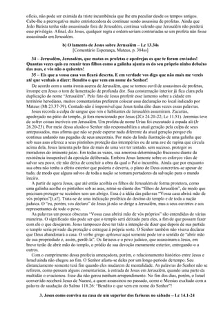 ofício, não pode ser eximida da triste incumbência que lhe era peculiar desde os tempos antigos.
Cabe-lhe a prerrogativa muito entristecedora de continuar sendo assassina de profetas. Ainda que
João Batista tenha sido assassinado fora de Jerusalém, continua valendo que Jerusalém não perderá
esse privilégio. Afinal, diz Jesus, qualquer regra e ordem seriam contrariadas se um profeta não fosse
assassinado em Jerusalém.
b) O lamento de Jesus sobre Jerusalém – Lc 13.34s
[Comentário Esperança, Mateus, p. 384ss]
34 – Jerusalém, Jerusalém, que matas os profetas e apedrejas os que te foram enviados!
Quantas vezes quis eu reunir teus filhos como a galinha ajunta os do seu próprio ninho debaixo
das asas, e vós não o quisestes!
35 – Eis que a vossa casa vos ficará deserta. E em verdade vos digo que não mais me vereis
até que venhais a dizer: Bendito o que vem em nome do Senhor!
De acordo com a santa ironia acerca de Jerusalém, que se tornou covil de assassinos de profetas,
irrompe em Jesus o tom de lamentação de profunda dor. Sua consternação interior já fica clara pela
duplicação do nome “Jerusalém”. Pelo fato de Jesus proferir esse lamento sobre a cidade em
território herodiano, muitos comentaristas preferem colocar essa declaração no local indicado por
Mateus (Mt 23.37-39). Contudo não é impossível que Jesus tenha dito duas vezes essas palavras.
Jesus recorda a culpa de sangue que reis e habitantes de Jerusalém assumiram. Zacarias,
apedrejado no pátio do templo, já fora mencionado por Jesus (2Cr 24.20-22; Lc 11.51). Jeremias teve
de sofrer coisas incríveis em Jerusalém. Um profeta de nome Urias foi executado à espada ali (Jr
26.20-23). Por meio dessa alusão o Senhor não responsabiliza a atual geração pela culpa de seus
antepassados, mas afirma que não se pode esperar nada diferente da atual geração porque ela
continua andando nas pegadas de seus ancestrais. Por meio da linda ilustração de uma galinha que
sob suas asas oferece a seus pintinhos proteção das intempéries ou de uma ave de rapina que circula
acima dela, Jesus lamenta pelo fato de mais de uma vez ter tentado, sem sucesso, proteger os
moradores do iminente juízo. Em todas as vezes, sua amorosa determinação fracassou diante da
resistência insuperável da oposição deliberada. Embora Jesus lamente sobre os esforços vãos de
salvar seu povo, ele não deixa de concluir a obra da qual o Pai o incumbiu. Ainda que por enquanto
sua obra não tenha o efeito exterior que poderia e deveria, o plano de Deus concretiza-se apesar de
tudo, de modo que alguns salvos de toda a nação se tornam portadores da salvação para o mundo
inteiro.
A partir de agora Jesus, que até então acolhia os filhos de Jerusalém de forma protetora, como
uma galinha acolhe os pintinhos sob as asas, retrai-se diante dos “filhos de Jerusalém”, de modo que
precisam proteger-se sozinhos sem um abrigo. Essa é a idéia das palavras “Vossa casa abrirá mão de
vós próprios”[t.a?]. Trata-se de uma indicação profética do destino do templo e de toda a nação
judaica. O “eu, porém, vos declaro” de Jesus já não se dirige a Jerusalém, mas a seus ouvintes e aos
representantes de todo o povo.
As palavras um pouco obscuras “Vossa casa abrirá mão de vós próprios” são entendidas de várias
maneiras. O significado não pode ser que o templo será deixado para eles, a fim de que possam fazer
com ele o que desejarem. Jesus tampouco deve ter tido a intenção de dizer que depois de sua partida
o templo seria privado da proteção e entregue à própria sorte. O Senhor também não visava declarar
que Deus abandonará a casa. O verbo grego aphienai aqui somente pode ter o sentido de “abrir mão
de sua propriedade e, assim, perdê-la”. Os fariseus e o povo judaico, que assassinam a Jesus, em
breve terão de abrir mão do templo, o prédio de sua devoção meramente exterior, entregando-o a
outros.
Com o cumprimento dessa profecia ameaçadora, porém, o relacionamento histórico entre Jesus e
Israel ainda não chegou ao fim. O Senhor afasta-se deles por um longo período de tempo. Seu
distanciamento somente terá fim quando eles mudarem de mentalidade. As palavras do Senhor não se
referem, como pensam alguns comentaristas, à entrada de Jesus em Jerusalém, quando uma parte da
multidão o ovacionou. Esse dia não gerou nenhum arrependimento. No fim dos dias, porém, o Israel
convertido receberá Jesus de Nazaré, a quem assassinou no passado, como o Messias exaltado com a
palavra de saudação do Salmo 118.26: “Bendito o que vem em nome do Senhor”!
3. Jesus como conviva na casa de um superior dos fariseus no sábado – Lc 14.1-24
 