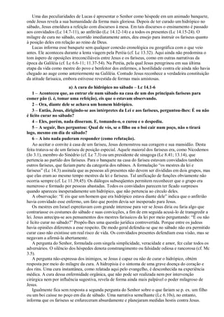 Uma das peculiaridades de Lucas é apresentar o Senhor como hóspede em um animado banquete,
onde Jesus revela a sua humanidade da forma mais gloriosa. Depois de ter curado um hidrópico no
sábado, Jesus emoldura a refeição com discursos à mesa. Em tais discursos o ensinamento é passado
aos convidados (Lc 14.7-11), ao anfitrião (Lc 14.12-14) e a todos os presentes (Lc 14.15-24). O
milagre de cura no sábado, ocorrido imediatamente antes, deu ensejo para instruir os fariseus quanto
à posição deles em relação ao reino de Deus.
Lucas informa esse banquete sem qualquer conexão cronológica ou geográfica com o que veio
antes. Ele aconteceu durante a lenta viagem pela Peréia (cf. Lc 13.32). Aqui ainda não predomina o
tom áspero de oposições irreconciliáveis entre Jesus e os fariseus, como em outras narrativas da
época da Galiléia (cf. Lc 6.6-11; 11.37-54). Na Peréia, pela qual Jesus peregrinou em sua última
etapa da vida como mestre do povo e benfeitor dos enfermos, a hostilidade contra ele ainda não havia
chegado ao auge como anteriormente na Galiléia. Contudo Jesus reconhece a verdadeira constituição
da atitude farisaica, embora estivesse revestida de formas mais amistosas.
a) A cura do hidrópico no sábado – Lc 14.1-6
1 – Aconteceu que, ao entrar ele num sábado na casa de um dos principais fariseus para
comer pão (i. é, tomar uma refeição), eis que o estavam observando.
2 – Ora, diante dele se achava um homem hidrópico.
3 – Então, Jesus, dirigindo-se aos intérpretes da Lei e aos fariseus, perguntou-lhes: É ou não
é lícito curar no sábado?
4 – Eles, porém, nada disseram. E, tomando-o, o curou e o despediu.
5 – A seguir, lhes perguntou: Qual de vós, se o filho ou o boi cair num poço, não o tirará
logo, mesmo em dia de sábado?
6 – A isto nada puderam responder (como refutação).
Ao aceitar o convite à casa de um fariseu, Jesus demonstrou sua coragem e sua mansidão. Desta
feita tratava-se de um fariseu de posição especial. Aquele maioral dos fariseus era, como Nicodemos
(Jo 3.1), membro do Sinédrio (cf. Lc 7.3) ou um presidente de sinagoga (Lc 8.41; 13.14), que
pertencia ao partido dos fariseus. Para o banquete na casa do fariseu estavam convidados também
outros fariseus, que faziam parte da categoria dos rabinos. A formulação “os mestres da lei e
fariseus” (Lc 14.3) assinala que as pessoas ali presentes não devem ser divididas em dois grupos, mas
que elas eram ao mesmo tempo mestres da lei e fariseus. Tal unificação de funções obviamente não
ocorria sempre (cf. Lc 11.39,45). Os diálogos subseqüentes permitem reconhecer que o grupo era
numeroso e formado por pessoas abastadas. Todos os convidados parecem ter ficado surpresos
quando apareceu inesperadamente um hidrópico, que não pertencia ao círculo deles.
A observação: “E eis que um homem que era hidrópico estava diante dele” indica que o anfitrião
havia convidado esse enfermo, um fato que porém devia ser inesperado para Jesus.
Os mestres em Israel espreitavam com grande interesse para ver se Jesus diria ou faria algo que
contrariasse os costumes do sábado e suas convicções, a fim de em seguida acusá-lo de transgredir a
lei. Jesus antecipa-se aos pensamentos dos mestres farisaicos da lei por meio perguntando: “É ou não
é lícito curar no sábado?” Propôs-lhes uma questão jurídica controvertida. Porque entre os judeus
havia opiniões diferentes a esse respeito. De modo geral defendia-se que no sábado não era permitido
curar caso não existisse um real risco de vida. Os convidados presentes defendiam essa visão, mas se
negavam a afirmá-la abertamente.
A pergunta do Senhor, formulada com singela simplicidade, veracidade e amor, fez calar todos os
adversários. O silêncio dos hóspedes denota constrangimento ou falsidade odiosa e rancorosa (cf. Mc
3.5).
A pergunta não-expressa dos inimigos, se Jesus é capaz ou não de curar o hidrópico, obtém
resposta por meio do milagre da cura. A hidropisia é o sintoma de uma grave doença do coração e
dos rins. Uma cura instantânea, como relatada aqui pelo evangelho, é desconhecida na experiência
médica. A cura dessa enfermidade orgânica, que não pode ser realizada nem por intervenção
cirúrgica nem por influência sugestiva, revela de forma ainda mais palpável o poder milagroso de
Jesus.
Igualmente fica sem resposta a segunda pergunta do Senhor sobre o que fariam se p. ex. um filho
ou um boi caísse no poço em dia de sábado. Uma narrativa semelhante (Lc 6.10s), no entanto,
informa que os fariseus se enfureceram absurdamente e planejaram medidas hostis contra Jesus.
 