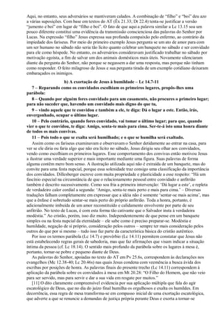 Aqui, no entanto, seus adversários se mantiveram calados. A combinação de “filho” e “boi” deu azo
a várias suposições. Com base em textos do AT (Êx 21.33; Dt 22.4) tenta-se justificar a versão
“jumento e boi” em lugar de “filho e boi”. O fato de que aqui a palavra similar a Lc 13.15 soa um
pouco diferente constitui uma evidência da transmissão conscienciosa das palavras do Senhor por
Lucas. Na expressão “filho” Jesus expressa sua profunda compaixão pelo enfermo, ao contrário da
impiedade dos fariseus. Por meio do primeiro exemplo Jesus pergunta se um ato de amor para com
um ser humano no sábado não seria tão lícito quanto celebrar um banquete no sábado e ser convidado
para ele como hóspede. No entanto, os adversários consideravam justificado trabalhar no sábado por
motivação egoísta, a fim de salvar um dos animais domésticos mais úteis. Novamente silenciaram
diante da pergunta do Senhor, não porque se negassem a dar uma resposta, mas porque não tinham
como responder. O feito milagroso de Jesus e sua pergunta tirada de um exemplo cotidiano deixaram
embaraçados os inimigos.
b) A exortação de Jesus à humildade – Lc 14.7-11
7 – Reparando como os convidados escolhiam os primeiros lugares, propôs-lhes uma
parábola:
8 – Quando por alguém fores convidado para um casamento, não procures o primeiro lugar;
para não suceder que, havendo um convidado mais digno do que tu,
9 – vindo aquele que te convidou e também a ele, te diga: Dá o lugar a este. Então, irás,
envergonhado, ocupar o último lugar.
10 – Pelo contrário, quando fores convidado, vai tomar o último lugar; para que, quando
vier o que te convidou, te diga: Amigo, senta-te mais para cima. Ser-te-á isto uma honra diante
de todos os mais convivas.
11 – Pois todo o que se exalta será humilhado; e o que se humilha será exaltado.
Assim como os fariseus examinavam e observavam o Senhor detidamente ao entrar na casa, para
ver se ele diria ou faria algo que não era lícito no sábado, Jesus dirigiu seu olhar aos convidados,
vendo como escolhiam os primeiros lugares. Esse comportamento dos convivas então motivou Jesus
a ilustrar uma verdade superior e mais importante mediante uma figura. Suas palavras de forma
alguma contêm mero bom senso. A ilustração utilizada aqui não é extraída de um banquete, mas do
convite para uma festa nupcial, porque essa solenidade traz consigo uma classificação da importância
dos convidados. Dillesberger escreve com muita propriedade e plasticidade a esse respeito: “Há um
fascínio especial na circunstância de que o relacionamento pessoal entre convidado e anfitrião
também é descrito sucessivamente. Como soa fria a primeira intervenção: „Dá lugar a este‟, e repleta
de verdadeiro calor cordial a segunda: „Amigo, senta-te mais perto e mais para cima.‟ – Diversas
traduções falham completamente em expressar que a idéia não é somente „sentar-se mais acima‟, mas
que a ênfase é sobretudo sentar-se mais perto do próprio anfitrião. Toda a honra, portanto, é
adicionalmente imbuída de um amor reconstituído e calidamente envolvente por parte de seu
anfitrião. No texto de Lucas, é com esta forma tão cativante que o Salvador insta à verdadeira
modéstia.” Ao cristão, porém, isso diz muito. Independentemente de que pense em um banquete
simples ou na festa nupcial da eternidade – ele sabe como é preciso preparar-se. Modéstia e
humildade, negação de si próprio, consideração pelos outros – sempre ter mais consideração pelos
outros do que por si mesmo – tudo isso faz parte da característica básica do cristão autêntico.
Por isso os termos parábola (Lc 14.7) e provérbio (Lc 14.11) permitem constatar que Jesus não
está estabelecendo regras gerais de sabedoria, mas que faz afirmações que visam indicar a situação
íntima da pessoa (cf. Lc 18.14). O sentido mais profundo da parábola sobre os lugares à mesa é,
portanto, tornar-se pobre e pequeno diante de Deus.
As palavras do Senhor, apoiadas no texto do AT em Pv 25.6s, correspondem às declarações nos
evangelhos (Mc 12.38-40; Lc 20.46s) nas quais Jesus condena com veemência a busca ávida dos
escribas por posições de honra. As palavras finais do presente trecho (Lc 14.11) correspondem à
aplicação da parábola sobre os convidados à mesa em Mt 20.28: “O Filho do Homem, que não veio
para ser servido, mas para servir e dar a sua vida em resgate por muitos.”
[11] O dito claramente compreensível evidencia por sua aplicação múltipla que fala do agir
escatológico de Deus, que no dia do juízo final humilha os orgulhosos e exalta os humildes. Em
decorrência, essa regra de mesa transforma-se em compasso inicial de uma exortação escatológica,
que adverte a que se renuncie a demandas de justiça própria perante Deus e exorta a tornar-se
 