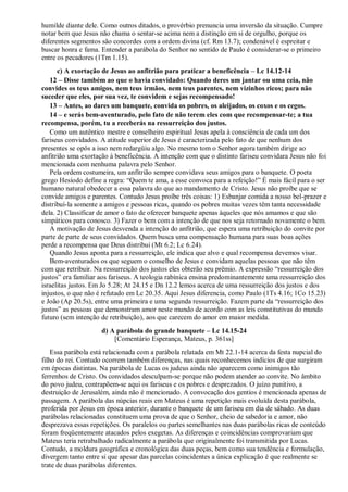 humilde diante dele. Como outros ditados, o provérbio prenuncia uma inversão da situação. Cumpre
notar bem que Jesus não chama o sentar-se acima nem a distinção em si de orgulho, porque os
diferentes segmentos são concordes com a ordem divina (cf. Rm 13.7); condenável é espreitar e
buscar honra e fama. Entender a parábola do Senhor no sentido de Paulo é considerar-se o primeiro
entre os pecadores (1Tm 1.15).
c) A exortação de Jesus ao anfitrião para praticar a beneficência – Lc 14.12-14
12 – Disse também ao que o havia convidado: Quando deres um jantar ou uma ceia, não
convides os teus amigos, nem teus irmãos, nem teus parentes, nem vizinhos ricos; para não
suceder que eles, por sua vez, te convidem e sejas recompensado!
13 – Antes, ao dares um banquete, convida os pobres, os aleijados, os coxos e os cegos.
14 – e serás bem-aventurado, pelo fato de não terem eles com que recompensar-te; a tua
recompensa, porém, tu a receberás na ressurreição dos justos.
Como um autêntico mestre e conselheiro espiritual Jesus apela à consciência de cada um dos
fariseus convidados. A atitude superior de Jesus é caracterizada pelo fato de que nenhum dos
presentes se opôs a isso nem redargüiu algo. No mesmo tom o Senhor agora também dirige ao
anfitrião uma exortação à beneficência. A intenção com que o distinto fariseu convidara Jesus não foi
mencionada com nenhuma palavra pelo Senhor.
Pela ordem costumeira, um anfitrião sempre convidava seus amigos para o banquete. O poeta
grego Hesíodo define a regra: “Quem te ama, a esse convoca para a refeição!” É mais fácil para o ser
humano natural obedecer a essa palavra do que ao mandamento de Cristo. Jesus não proíbe que se
convide amigos e parentes. Contudo Jesus proíbe três coisas: 1) Esbanjar comida a nosso bel-prazer e
distribuí-la somente a amigos e pessoas ricas, quando os pobres muitas vezes têm tanta necessidade
dela. 2) Classificar de amor o fato de oferecer banquete apenas àqueles que nós amamos e que são
simpáticos para conosco. 3) Fazer o bem com a intenção de que nos seja retornado novamente o bem.
A motivação de Jesus desvenda a intenção do anfitrião, que espera uma retribuição do convite por
parte de parte de seus convidados. Quem busca uma compensação humana para suas boas ações
perde a recompensa que Deus distribui (Mt 6.2; Lc 6.24).
Quando Jesus aponta para a ressurreição, ele indica que alvo e qual recompensa devemos visar.
Bem-aventurados os que seguem o conselho de Jesus e convidam aquelas pessoas que não têm
com que retribuir. Na ressurreição dos justos eles obterão seu prêmio. A expressão “ressurreição dos
justos” era familiar aos fariseus. A teologia rabínica ensina predominantemente uma ressurreição dos
israelitas justos. Em Jo 5.28; At 24.15 e Dn 12.2 lemos acerca de uma ressurreição dos justos e dos
injustos, o que não é refutado em Lc 20.35. Aqui Jesus diferencia, como Paulo (1Ts 4.16; 1Co 15.23)
e João (Ap 20.5s), entre uma primeira e uma segunda ressurreição. Fazem parte da “ressurreição dos
justos” as pessoas que demonstram amor neste mundo de acordo com as leis constitutivas do mundo
futuro (sem intenção de retribuição), aos que carecem do amor em maior medida.
d) A parábola do grande banquete – Lc 14.15-24
[Comentário Esperança, Mateus, p. 361ss]
Essa parábola está relacionada com a parábola relatada em Mt 22.1-14 acerca da festa nupcial do
filho do rei. Contudo ocorrem também diferenças, nas quais reconhecemos indícios de que surgiram
em épocas distintas. Na parábola de Lucas os judeus ainda não aparecem como inimigos tão
ferrenhos de Cristo. Os convidados desculpam-se porque não podem atender ao convite. No âmbito
do povo judeu, contrapõem-se aqui os fariseus e os pobres e desprezados. O juízo punitivo, a
destruição de Jerusalém, ainda não é mencionado. A convocação dos gentios é mencionada apenas de
passagem. A parábola das núpcias reais em Mateus é uma repetição mais evoluída desta parábola,
proferida por Jesus em época anterior, durante o banquete de um fariseu em dia de sábado. As duas
parábolas relacionadas constituem uma prova de que o Senhor, cheio de sabedoria e amor, não
desprezava essas repetições. Os paralelos ou partes semelhantes nas duas parábolas ricas de conteúdo
foram freqüentemente atacados pelos exegetas. As diferenças e coincidências comprovariam que
Mateus teria retrabalhado radicalmente a parábola que originalmente foi transmitida por Lucas.
Contudo, a moldura geográfica e cronológica das duas peças, bem como sua tendência e formulação,
divergem tanto entre si que apesar das parcelas coincidentes a única explicação é que realmente se
trate de duas parábolas diferentes.
 