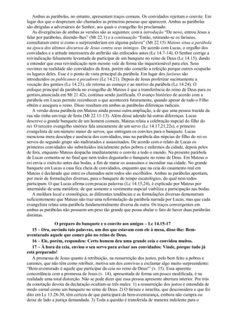 Ambas as parábolas, no entanto, apresentam traços comuns. Os convidados rejeitam o convite. Em
lugar dos que o desprezam são chamados as primeiras pessoas que aparecem. Ambas as parábolas
são dirigidas a adversários do Senhor, aos quais o evangelho foi proclamado.
As divergências de ambas as versões são as seguintes: com a introdução “De novo, entrou Jesus a
falar por parábolas, dizendo-lhes” (Mt 22.1) e a continuação “Então, retirando-se os fariseus,
consultaram entre si como o surpreenderiam em alguma palavra” (Mt 22.15) Mateus situa a parábola
na época dos últimos discursos de Jesus contra seus inimigos. De acordo com Lucas, o orgulho dos
convidados e a atitude interesseira do anfitrião são enfocados antes (Lc 14.7-14). O Senhor corrige a
reivindicação falsamente levantada de participar de um banquete no reino de Deus (Lc 14.15), dando
a entender que essa reivindicação nem mesmo vale de forma tão inquestionável para eles. Seus
ouvintes na realidade são convidados da festa, porém não comerão a refeição porque outros ocuparão
os lugares deles. Esse é o ponto de vista principal da parábola. Em lugar dos fariseus são
introduzidos os publicanos e pecadores (Lc 14.21). Depois de Jesus profetizar sucintamente a
vocação dos gentios (Lc 14.23), ele retorna ao começo e ao motivo da parábola (Lc 14.24). O
enfoque principal da parábola no evangelho de Mateus é que a transferência do reino de Deus para os
gentios,anunciada em Mt 21.42s, continua sendo justificada. O avanço histórico de acordo com a
parábola em Lucas permite reconhecer o que acontecerá futuramente, quando apesar de tudo o Filho
obtém e assegura o reino. Disso resultam em ambas as parábolas diferenças radicais.
A versão dessa parábola em Mateus ainda possui outra ampliação, a de que uma pessoa trazida da
rua não tinha um traje de festa (Mt 22.11-13). Além desse adendo há outras diferenças. Lucas
descreve o grande banquete de um homem comum, Mateus relata a celebração nupcial do filho do
rei. O terceiro evangelho sinótico fala unicamente de um servo (Lc 14.17,21,22s), o primeiro
evangelista de um número maior de servos, que entregam os convites para o banquete. Lucas
menciona mera desculpa e ausência dos convidados, mas na parábola das núpcias do filho do rei os
servos do segundo grupo são maltratados e assassinados. De acordo com o relato de Lucas os
primeiros convidados são substituídos inicialmente pelos pobres e enfermos da cidade, depois pelos
de fora, enquanto Mateus despacha imediatamente o convite a todo o mundo. Na presente parábola
de Lucas comenta-se no final que nem todos degustarão o banquete no reino de Deus. Em Mateus o
rei envia o exército antes das bodas, a fim de matar os assassinos e incendiar sua cidade. No grande
banquete em Lucas a casa fica cheia de convidados, enquanto que na ceia do casamento real em
Mateus é declarado que entre os chamados nem todos são escolhidos. Ambas as parábolas apontam,
por meio de formulações diversas, para o banquete do tempo escatológico, do qual nem todos
participam. O que Lucas afirma com poucas palavras (Lc 14.15,24), é explicado por Mateus por
intermédio de uma metáfora: de que somente a vestimenta nupcial viabiliza a participação nas bodas.
A moldura local e cronológica, as diferentes tendências e as formulações diversas demonstram
suficientemente que Mateus não traz uma reformulação da parábola narrada por Lucas, mas que cada
evangelista relata uma parábola fundamentalmente diversa da outra. Os traços convergentes em
ambas as parábolas não possuem um peso tão grande que possa abalar o fato de haver duas parábolas
distintas.
O preparo do banquete e o convite aos amigos – Lc 14.15-17
15 – Ora, ouvindo tais palavras, um dos que estavam com ele à mesa, disse-lhe: Bem-
aventurado aquele que comer pão no reino de Deus.
16 – Ele, porém, respondeu: Certo homem deu uma grande ceia e convidou muitos.
17 – À hora da ceia, enviou o seu servo para avisar aos convidados: Vinde, porque tudo já
está preparado!
A promessa de Jesus quanto à retribuição, na ressurreição dos justos, pelo bem feito a pobres e
carentes, que não têm como retribuir, motiva um dos convivas a exclamar algo muito surpreendente:
“Bem-aventurado é aquele que participar da ceia no reino de Deus!” (v. 15). Essa aparente
concordância com a promessa de Jesus (v. 14), apresentada de forma um pouco modificada, é na
realidade uma total distorção. Não se pode dizer que essa pessoa apresente abertura interior. Por trás
da conotação devota da declaração ocultam-se três males: 1) a ressurreição dos justos é entendida de
modo carnal como um banquete no reino de Deus. 2) O fariseu e israelita, que desconsidera o que foi
dito em Lc 13.28-30, têm certeza de que participará da bem-aventurança, embora não cumpra ou
deixe de lado a justiça demandada. 3) Toda a questão é transferida de maneira indolente para o
 