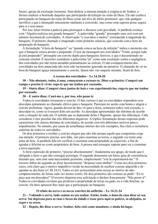 futuro, apesar da exortação insistente. Sem dedicar a mínima atenção à exigência do Senhor, o
fariseu enaltece a beatitude daqueles que participarão da refeição no reino de Deus. Ele não exalta a
participação no banquete do reino de Deus como um alvo de efeito promissor, que vale qualquer
sacrifício e que é alcançado unicamente mediante a conversão, mas como uma suposta posse segura
para si e seus pares.
Por isso Jesus retoma a palavra para prosseguir o discurso com gravidade. A parábola começa
com “Alguém realizou um grande banquete”. A palavrinha “grande” pressupõe uma ceia com um
número incomum de convidados. A observação “e convidou a muitos” corresponde à magnitude do
banquete. O primeiro chamado é imaginado como primeiro anúncio, que coincide com a hora da
preparação do banquete.
A formulação “à hora do banquete” ou “quando estava na hora da refeição” indica o momento em
que o banquete estava pronto e preparado. O teor da mensagem aos convidados “Vinde, porque tudo
já está preparado!” pressupõe um convite duplo para banquetes festivos, o que é documentado no
costume oriental. É incorreto considerar a palavrinha “já” como uma exortação contra a negligência
dos convidados por não terem atendido pontualmente ao convite. O não-comparecimento dos
convidados na hora anunciada não teria sido tacitamente ignorado na narrativa. O chamado de vir na
hora do banquete aguça intensamente o convite. Quem não vier naquele instante, ficará de fora.
A recusa dos convidados – Lc 14.18-20
18 – Não obstante, todos, à uma, começaram a escusar-se. Disse o primeiro: Comprei um
campo e preciso ir vê-lo; rogo-te que me tenhas por escusado.
19 – Outro disse: Comprei cinco juntas de bois e vou experimentá-las; rogo-te que me tenhas
por escusado.
20 – E outro disse: Casei-me e, por isso, não posso ir.
Todos os convidados recusaram o convite. O fato curioso é que os convidados respondem com
desculpas justamente ao chamado efetivo para o banquete. Pareciam ter aceito com honra e alegria o
convite preliminar. Agora, quando devem de fato vir para a festa, começam todos, sem exceção, a
desculpar-se, como se tivessem feito um acordo. As desculpas apresentadas são distintas de acordo
com a situação de cada um. O sentido que se depreende delas é flagrante, apesar das diferenças. Cabe
considerar o teor peculiar das três diferentes negativas. A tríplice formatação dessas respostas pode
caracterizar três classes distintas de convidados, de acordo com três diferentes motivos para o
impedimento. No entanto, por causa da semelhança interior dos três exemplos, fica clara a resistência
unânime de todos os convidados.
Os dois primeiros a receber o convite alegam que não irão porque aquilo que compraram exige
sua atenção. O primeiro precisa, sem falta, sair para examinar as terras, o segundo vai testar uma
junta de bois. A parábola fala em verificar e examinar uma propriedade já adquirida, a fim de
agradar e felicitar-se como proprietário do bem. A pessoa mal consegue esperar para ver e examinar
a nova aquisição.
A forte expressão do primeiro, “preciso absolutamente”, fundamenta seu apego, de modo que é
obrigado a fazer o que não consegue postergar. O segundo demonstra um baixo grau de consistência,
dizendo que, sem citar uma necessidade premente, simplesmente “vou lá experimentá-las.” O
terceiro difere do segundo ao dizer laconicamente “desposei uma mulher”. Como nos dois primeiros
casos, está claro que o motivo impeditivo reside na necessidade de usufruir a posse adquirida e de
agradar-se dos bens (cf. Dt 24.5). Todos os três acrescentam uma recusa ao motivo do não-
comparecimento, de forma cada vez menos cortês. Os dois primeiros são corteses ao pedir: “Eu te
peço que me desculpes!” O terceiro dispensa essa solicitação e declara francamente: “Não posso ir”.
Todos os convidados revelam que preferem a propriedade de terras ou gado, ou a vida familiar, ao
convite. Os bens aprazem-lhes mais que a participação no banquete.
O relato do servo e os novos convites do anfitrião – Lc 14.21-24
21 – Voltando o servo, tudo contou ao seu senhor. Então, irado, o dono da casa disse ao seu
servo: Sai depressa para as ruas e becos da cidade e traze para aqui os pobres, os aleijados, os
cegos e os coxos.
22 – Depois, lhe disse o servo: Senhor, feito está como mandaste, e ainda há lugar.
 