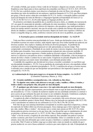 AT comida e bebida, que saciam a fome e sede do ser humano e alegram seu coração, servem com
freqüência como figura para os bens espirituais da comunhão com Deus (cf. Sl 23.5; 36.9; 107.9; Pv
9.1-6). Por isso a profecia muitas vezes descreve a beatitude do reino de Deus e da salvação
messiânica por meio da metáfora de um suntuoso e apetitoso banquete (cf. Is 25.6), que Deus prepara
por graça, a fim de saciar a alma dos convidados (Is 55.1-3). Assim, a concepção judaica corrente
acerca do banquete do reino do Messias e a linguagem figurada correspondente de Jesus (cf. Lc
13.29; 22.30; Mt 5.6; 8.11; 26.29) estão ligadas ao linguajar profético do AT.
Os primeiros convidados da parábola são os membros do povo eleito, os cidadãos da teocracia do
AT, aos quais foi anunciada de antemão a edificação do reino messiânico. Os mendigos e aleijados
da rua são as massas populares dos coletores de impostos e dos pecadores, que ainda pertenciam a
Israel em sentido natural e nacional, mas que de acordo com a opinião dos fariseus não possuíam o
direito de cidadãos e compatriotas em sua teocracia. Depois de reunir esses expulsos e infelizes de
Israel o evangelho dirige-se, então, conforme o terceiro envio do servo na parábola, aos gentios.
4. Exortações para a seriedade total no discipulado do Senhor – Lc 14.25-35
Todo esse bloco constitui uma peculiaridade de Lucas. Ainda que declarações como as dos v. 26 e
34 também ocorram em outras ocasiões, nada impede supor que Jesus tenha repetido tais palavras em
diversas ocasiões. Isso explica a mudança da forma em diversas passagens. As parábolas da
construção da torre e da beligerância parecem ter sido apresentadas ao mesmo tempo. Para
compreender corretamente a finalidade de seu modo de ensino é preciso imaginar a hora da trajetória
do Senhor para Jerusalém. Jesus estava constantemente rodeado por uma crescente multidão. O
motivo para que as massas seguissem o Senhor podia ter diversas origens. O amor do Redentor
motiva-o a descrever com palavras sérias a verdadeira fidelidade e discipulado, a fim de proteger as
massas da tolice e ilusão e conduzi-las ao auto-exame. Exigências no passado dirigidas aos Doze
agora são expressas com muito maior intensidade e sem distinção perante todos.
A multidão dos seguidores que duvidavam leva Jesus a recordar a seriedade e os sacrifícios que
seu discipulado demanda (v. 25-33). Com as parábolas da construção da torre e da expedição militar
o Senhor adverte contra as decisões precipitadas (v. 28-33). A metáfora do sal que se tornou insosso
é utilizada com o sentido de que um discipulado sem persistência é tão imprestável quanto o sal
estragado (Lc 14.34-35).
a) A admoestação de Jesus para negar-se a si mesmo de forma completa – Lc 14.25-27
[Comentário Esperança, Mateus, p. 182s]
25 – Grandes multidões o acompanhavam, e ele, voltando-se, lhes disse:
26 – Se alguém vem a mim e não aborrece a seu pai, e mãe, e mulher, e filhos, e irmãos, e
irmãs e ainda a sua própria vida, não pode ser meu discípulo.
27 – E qualquer que não tomar a sua cruz e vier após mim não pode ser meu discípulo.
Ainda que não seja dito expressamente, provavelmente trata-se aqui da lenta marcha pela Peréia
até Jerusalém (Lc 13.32s). A adesão do numeroso séqüito em sua caminhada estimulou-o a instruir o
povo acerca do que realmente faz parte do tornar-se um verdadeiro discípulo. Estabeleceu condições
para tornar-se seu discípulo, a fim de examinar o número de seus seguidores.
A exigência de odiar os familiares mais próximos e sua própria vida ocorre diversas vezes com
variações secundárias quanto à forma literal. Mateus cita-a na instrução aos apóstolos (Mt 10.37-39)
e nós a encontramos no anúncio de seu sofrimento (Lc 9.23s; Mc 8.34s; Mt 16.24s).
Pelo fato de que essa sentença doutrinária corresponde às ocasiões específicas respectivas, a forma
de expressão do Senhor difere nas diversas passagens. Jesus emprega aqui a forte expressão “odiar
pai, mãe, mulher, filhos e irmãos”. Até mesmo sem a versão mais amena em Mt 10.37-39 o leitor
dessas palavras precisa convencer-se de que Jesus não visa descarrilar aqui os mandamentos do amor
ao próximo e da honra aos pais (cf. Lc 10.27; 18.20). Mas o Senhor emprega a forte expressão
“odiar” a fim de revestir a exigência de uma ênfase especial. Para entender esta palavra é preciso
avaliar o contexto, pois fixar-se na letra leva ao mal-entendido. Odiar é o contrário de amar. No
entanto, Jesus não está afirmando que o amor aos pais e familiares e à própria vida precisa converter-
se em ódio. Não! O amor ao Senhor exige que se odeie tudo o mais no mundo no sentido de que é
preciso acabar de vez com a busca unilateral e exclusiva por outro objetivo de vida. O discipulado de
 