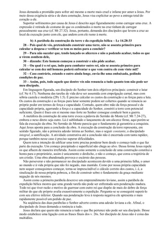 Jesus demanda a prontidão para sofrer até mesmo a morte mais cruel e infame por amor a Jesus. Por
meio dessa exigência séria e de dura conotação, Jesus visa explicitar ao povo a entrega total do
coração a ele.
Suportar sofrimentos por causa de Jesus é descrito aqui figuradamente como carregar uma cruz. A
expressão é retirada do costume de que os condenados à morte na cruz tinham de carregar
pessoalmente sua cruz (cf. Mt 27.32). Jesus, portanto, demanda dos discípulos que levem a cruz ao
local da execução junto com ele, que andem com ele rumo à morte.
b) A parábola da construção da torre e da expedição bélica – Lc 14.28-33
28 – Pois qual de vós, pretendendo construir uma torre, não se assenta primeiro para
calcular a despesa e verificar se tem os meios para a concluir?
29 – Para não suceder que, tendo lançado os alicerces e não a podendo acabar, todos os que
a virem zombem dele,
30 – dizendo: Este homem começou a construir e não pôde acabar.
31 – Ou qual é o rei que, indo para combater outro rei, não se assenta primeiro para
calcular se com dez mil homens poderá enfrentar o que vem contra ele com vinte mil?
32 – Caso contrário, estando o outro ainda longe, envia-lhe uma embaixada, pedindo
condições de paz.
33 – Assim, pois, todo aquele que dentre vós não renuncia a tudo quanto tem não pode ser
meu discípulo.
Em linguagem figurada, um discípulo do Senhor tem dois objetivos principais: construir e lutar
(cf. Ne 4.17). Nenhuma das tarefas de vida deve ser assumida com empolgação carnal, mas com
sóbria cautela e modéstia (2Pe 1.5). É preciso calcular os custos da construção e as forças para a luta.
Os custos da construção e as forças para lutar somente podem ser cobertos quando se renuncia ao
próprio poder em termos de força e capacidade. Contudo, quem abre mão da força pessoal e da
capacidade própria, agarrando a força e a capacidade do Senhor, constrói a torre com potencial
suficiente. Quem é fraco em si mesmo mas forte no Senhor consegue conduzir bem a guerra.
A metáfora da construção de uma torre evoca a palavra do Sermão do Monte (cf. Mt 7.24-27),
embora o nexo direto seja outro. Lá é sublinhado o lançamento de um alicerce firme, aqui porém se
fala da execução da obra. No Sermão do Monte parecia que o fundamento já garantiria a conquista.
Aqui Jesus aponta para a conclusão da obra. A execução da construção da torre representa, em
sentido figurado, não a primeira adesão íntima ao Senhor, mas o seguir constante, o discipulado
integral, a santificação. A atividade construtiva até a conclusão não é encerrada com tanta rapidez,
porque também nesse caso é preciso superar dificuldades.
Quem tem a intenção de edificar uma torre precisa ponderar bem desde o começo tudo o que faz
parte da execução. Um começo precipitado e superficial não chega ao alvo. Dessa forma Jesus repele
os que afluem de maneira irrefletida. Assim como somente a conclusão de uma construção constitui a
honra para o proprietário, assim é unicamente o desfecho, e não o começo, que coroa a trajetória de
um cristão. Uma obra abandonada provoca o escárnio das pessoas.
Não perseverar e não permanecer no discipulado acontecem devido a uma primeira falha, o amor
ao mundo e à vida própria que não foi negado, mas mantido. Como por nossa própria capacidade
nem sequer conseguimos começar, torna-se imprescindível o cálculo correto dos custos, i. é, a
sinalização de nossa própria pobreza, a fim de construir sobre o fundamento da graça mediante
negação de nós mesmos.
Assim como a primeira parábola descreve um empreendimento leviano, assim a parábola da
expedição bélica mostra que uma grande tarefa não pode ser enfrentada sem ponderação madura.
Todo rei que tiver razão e motivo de guerrear com outro rei que dispõe de mais do dobro de força
militar do que ele próprio avalia exaustivamente a expedição. Pergunta-se se conseguirá superá-lo
com seu efetivo inferior. Quando sua ponderação leva à resposta negativa ele apresenta o mais
rapidamente possível um pedido de paz.
Na seqüência das duas parábolas o Senhor adverte contra uma adesão leviana a ele. Afinal, o
discipulado de Jesus demanda a renúncia a tudo.
Jesus declara que quem não renuncia a tudo o que lhe pertence não pode ser seu discípulo. Desse
modo estabelece uma ligação com as frases finais dos v. 26s. Ser discípulo de Jesus não é coisa das
multidões.
 