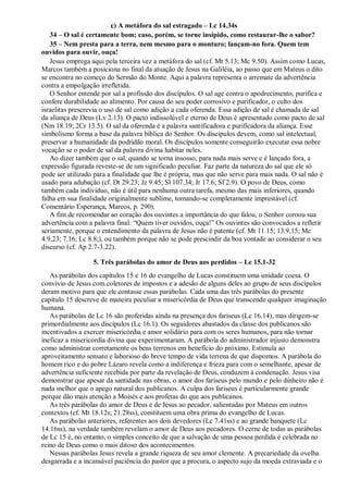 c) A metáfora do sal estragado – Lc 14.34s
34 – O sal é certamente bom; caso, porém, se torne insípido, como restaurar-lhe o sabor?
35 – Nem presta para a terra, nem mesmo para o monturo; lançam-no fora. Quem tem
ouvidos para ouvir, ouça!
Jesus emprega aqui pela terceira vez a metáfora do sal (cf. Mt 5.13; Mc 9.50). Assim como Lucas,
Marcos também a posiciona no final da atuação de Jesus na Galiléia, ao passo que em Mateus o dito
se encontra no começo do Sermão do Monte. Aqui a palavra representa o arremate da advertência
contra a empolgação irrefletida.
O Senhor entende por sal a profissão dos discípulos. O sal age contra o apodrecimento, purifica e
confere durabilidade ao alimento. Por causa do seu poder corrosivo e purificador, o culto dos
israelitas prescrevia o uso de sal como adição a cada oferenda. Essa adição de sal é chamada de sal
da aliança de Deus (Lv 2.13). O pacto indissolúvel e eterno de Deus é apresentado como pacto de sal
(Nm 18.19; 2Cr 13.5). O sal da oferenda é a palavra santificadora e purificadora da aliança. Esse
simbolismo forma a base da palavra bíblica do Senhor. Os discípulos devem, como sal intelectual,
preservar a humanidade da podridão moral. Os discípulos somente conseguirão executar essa nobre
vocação se o poder de sal da palavra divina habitar neles.
Ao dizer também que o sal, quando se torna insosso, para nada mais serve e é lançado fora, a
expressão figurada reveste-se de um significado peculiar. Faz parte da natureza do sal que ele só
pode ser utilizado para a finalidade que lhe é própria, mas que não serve para mais nada. O sal não é
usado para adubação (cf. Dt 29.23; Jz 9.45; Sl 107.34; Jr 17.6; Sf 2.9). O povo de Deus, como
também cada indivíduo, não é útil para nenhuma outra tarefa, mesmo das mais inferiores, quando
falha em sua finalidade originalmente sublime, tornando-se completamente imprestável (cf.
Comentário Esperança, Marcos, p. 290).
A fim de recomendar ao coração dos ouvintes a importância do que falou, o Senhor coroou sua
advertência com a palavra final: “Quem tiver ouvidos, ouça!” Os ouvintes são convocados a refletir
seriamente, porque o entendimento da palavra de Jesus não é patente (cf. Mt 11.15; 13.9,15; Mc
4.9,23; 7.16; Lc 8.8;), ou também porque não se pode prescindir da boa vontade ao considerar o seu
discurso (cf. Ap 2.7-3.22).
5. Três parábolas do amor de Deus aos perdidos – Lc 15.1-32
As parábolas dos capítulos 15 e 16 do evangelho de Lucas constituem uma unidade coesa. O
convívio de Jesus com coletores de impostos e a adesão de alguns deles ao grupo de seus discípulos
deram motivo para que ele contasse essas parábolas. Cada uma das três parábolas do presente
capítulo 15 descreve de maneira peculiar a misericórdia de Deus que transcende qualquer imaginação
humana.
As parábolas de Lc 16 são proferidas ainda na presença dos fariseus (Lc 16.14), mas dirigem-se
primordialmente aos discípulos (Lc 16.1). Os seguidores abastados da classe dos publicanos são
incentivados a exercer misericórdia e amor solidário para com os seres humanos, para não tornar
ineficaz a misericórdia divina que experimentaram. A parábola do administrador injusto demonstra
como administrar corretamente os bens terrenos em benefício do próximo. Estimula ao
aproveitamento sensato e laborioso do breve tempo de vida terrena de que dispomos. A parábola do
homem rico e do pobre Lázaro revela como a indiferença e frieza para com o semelhante, apesar de
advertência suficiente recebida por parte da revelação de Deus, conduzem à condenação. Jesus visa
demonstrar que apesar da santidade nas obras, o amor dos fariseus pelo mundo e pelo dinheiro não é
nada melhor que o apego natural dos publicanos. A culpa dos fariseus é particularmente grande
porque dão mais atenção a Moisés e aos profetas do que aos publicanos.
As três parábolas do amor de Deus e de Jesus ao pecador, salientadas por Mateus em outros
contextos (cf. Mt 18.12s; 21.28ss), constituem uma obra prima do evangelho de Lucas.
As parábolas anteriores, referentes aos dois devedores (Lc 7.41ss) e ao grande banquete (Lc
14.16ss), na verdade também revelam o amor de Deus aos pecadores. O cerne de todas as parábolas
de Lc 15 é, no entanto, o simples conceito de que a salvação de uma pessoa perdida é celebrada no
reino de Deus como o mais ditoso dos acontecimentos.
Nessas parábolas Jesus revela a grande riqueza de seu amor clemente. A precariedade da ovelha
desgarrada e a incansável paciência do pastor que a procura, o aspecto sujo da moeda extraviada e o
 