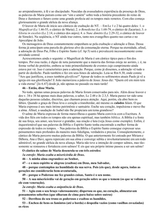 ao arrependimento, à fé e ao discipulado. Nascidas da avassaladora experiência da presença de Deus,
as palavras de Maria pairam como um “sim e amém” sobre toda a história precedente do reino de
Deus e iluminam o futuro como uma grande profecia até os tempos mais remotos. Com elas começa
gloriosamente o grande aleluia da nova aliança.
O louvor de Maria dá início aos cânticos de exaltação do NT. – Em Lc 1 e 2 há quatro deles: 1. o
Magnificat (Lc 1.46-55, o cântico de Maria); 2. o Benedictus (Lc 1.68-79, o cântico de Zacarias); 3. o
Gloria in excelsis (Lc 2.14, o cântico dos anjos); 4. o Nunc dimittis (Lc 2.29-32, o cântico de louvor
de Simeão). Na seqüência, o NT ainda traz outros, tanto nos evangelhos quanto nas cartas e no
Apocalipse de João.
Os mensageiros de Deus constantemente empenham-se pela exaltação e adoração a Deus. Dessa
forma já antecipam uma parcela do glorioso alvo da consumação eterna. Porque na eternidade, afinal,
a adoração de Deus Pai, Filho e Espírito Santo (cf. Ap 5) será e prevalecerá incessantemente como
atividade central.
Acrescentemos ainda o seguinte: o Magnificat de Maria é um cântico típico para o fim dos
tempos. Por essa razão, é digno de nota justamente que a maioria das formas esteja no aoristo, i. é, na
forma verbal do pretérito, embora se trate primordialmente de eventos cujo cumprimento ainda
estava por vir. Isso é característico para a adoração. Porque, como já dissemos, a adoração vê tudo a
partir do desfecho. Paulo também o fez em seus hinos de adoração. Leia-se Rm 8.30, onde consta:
“Aos que justificou, a esses também glorificou!” Apesar de todos os sofrimentos atuais Paulo já vê a
igreja em sua glorificação! E João memorizou a palavra de Jesus: Jesus diz: “Quem crê em mim tem
a vida eterna” [Jo 6.47] desde já, não apenas no passado ou mais tarde!
46 – Então, disse Maria.
No todo, apenas umas poucas palavras de Maria foram conservadas para nós. Além desse louvor e
dos v. 34 e 38 há apenas mais duas palavras, a saber, Lc 2.48 e Jo 2.3,5. Maria parece ter sido uma
daquelas pessoas caladas, discretas, que chamam pouca atenção. Aqui, porém, ela abre bem os
lábios. Quando a graça de Deus leva o coração a transbordar, até mesmo os calados falam. O que
Maria expressa é seu mais íntimo patrimônio e santuário. Enche seu coração, impulsiona e move-lhe
a alma. Afinal, a saudação de Isabel não lhe propiciara um tema grandioso?
O salmo de Maria expressa de forma maravilhosa o quanto Maria convivia com a Escritura. A
vida dos fiéis em todos os tempos não era apenas espiritual, mas também bíblica. A Bíblia é a fonte
de sua força, seu amor, seu louvor e gratidão, sua oração e luta (veja Jesus como exemplo). Enfim, é
inquestionável que nas palavras da Bíblia o Espírito Santo tenha encontrado a melhor forma de
expressão de todos os tempos. – Nas palavras da Bíblia o Espírito Santo consegue expressar seus
pensamentos mais profundos da maneira mais fidedigna, verdadeira e precisa. Conseqüentemente, o
cântico de Maria percorre muitas palavras da Bíblia. O que anteriormente foi entoado por Míriam e
Débora, Ana e Davi, agora repercute em sua alma e converge súbita e involuntariamente em um todo
admirável, no grande aleluia da nova aliança. Maria não teve a intenção de compor salmos, mas tão-
somente se restaurou e fortaleceu com salmos! E eis que seu próprio íntimo passou a ser um salmo!
O cântico do salmo de Maria desenrola-se em três estrofes:
1a estrofe: Maria exalta a misericórdia de Deus.
46 – A minha alma engrandece ao Senhor,
47 – e o meu espírito se alegrou (exultou) em Deus, meu Salvador,
48 – porque contemplou na humildade da sua serva. Pois (eis que), desde agora, todas as
gerações me considerarão bem-aventurada,
49 – porque o Poderoso me fez grandes coisas. Santo é o seu nome.
50 – A sua misericórdia vai de geração em geração sobre os que o temem (os que se voltam a
ele com veneração).
2a estrofe: Maria exalta a onipotência de Deus.
51 – Agiu com o seu braço valorosamente; dispersou os que, no coração, alimentavam
pensamentos soberbos (que olharam de cima para baixo sobre outros)
52 – Derribou do seu trono os poderosos e exaltou os humildes.
53 – Encheu de bens os famintos (até a borda) e despediu vazios (como vasilhas esvaziadas)
os ricos
 