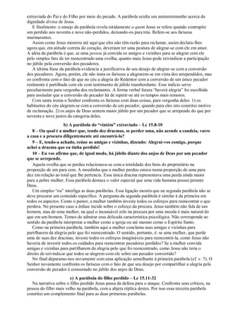 extraviada do Pai e do Filho por meio do pecado. A parábola oculta um autotestemunho acerca da
dignidade divina de Jesus.
E finalmente: o ensejo da parábola revela nitidamente a quem Jesus se refere quando contrapõe
um perdido aos noventa e nove não-perdidos, deixando-os para trás. Refere-se aos fariseus
murmurantes.
Assim como Jesus mostrou até aqui que eles não têm razão para reclamar, assim declara-lhes
agora que, em atitude correta do coração, deveriam ter uma postura de alegrar-se com ele em amor.
A idéia da parábola é que, se uma pessoa já convida os amigos e vizinhos para se alegrar com ele
pelo simples fato de ter reencontrado uma ovelha, quanto mais Jesus pode reivindicar a participação
no júbilo pela conversão dos pecadores.
A última frase da parábola evidencia a justificativa de seu desejo de alegrar-se com a conversão
dos pecadores. Agora, porém, ele não insta os fariseus a alegrarem-se em vista dos arrependidos, mas
os confronta com o fato de que no céu a alegria do Redentor com a conversão de um único pecador
realmente é partilhada com ele com sentimento de júbilo transbordante. Esse indício serve
peculiarmente para vergonha dos reclamantes. A forma verbal futura “haverá alegria” foi escolhida
para assinalar que a conversão do pecador há de repetir-se até os tempos mais remotos.
Com santa ironia o Senhor confronta os fariseus com duas coisas, para vergonha deles: 1) os
habitantes do céu alegram-se com a conversão de um pecador, quando para eles isto constitui motivo
de reclamação. 2) os anjos de Deus sentem maior júbilo por um pecador que se arrepende do que por
noventa e nove justos da categoria deles.
b) A parábola do ―vintém‖ extraviado – Lc 15.8-10
8 – Ou qual é a mulher que, tendo dez dracmas, se perder uma, não acende a candeia, varre
a casa e a procura diligentemente até encontrá-la?
9 – E, tendo-a achado, reúne as amigas e vizinhas, dizendo: Alegrai-vos comigo, porque
achei a dracma que eu tinha perdido!
10 – Eu vos afirmo que, de igual modo, há júbilo diante dos anjos de Deus por um pecador
que se arrepende.
Aquela ovelha que se perdeu relacionava-se com a totalidade dos bens do proprietário na
proporção de um para cem. A moedinha que a mulher perdeu estava numa proporção de uma para
dez em relação ao total que lhe pertencia. Essa única dracma representava uma perda ainda maior
para a pobre mulher. Essa parábola destaca o valor especial que uma vida humana possui perante
Deus.
Um simples “ou” interliga as duas parábolas. Essa ligação mostra que na segunda parábola não se
deve procurar um conteúdo específico. A pergunta da segunda parábola é similar à da primeira em
todos os aspectos. Como o pastor, a mulher também investe todos os esforços para reencontrar o que
perdera. No presente caso a ênfase incide sobre o esforço da procura. Jesus também não fala de um
homem, mas de uma mulher, na qual o incansável zelo na procura por uma moeda é mais natural do
que em um homem. Temos de admirar essa delicada característica psicológica. Não corresponde ao
sentido da parábola interpretar a mulher como a igreja ou até mesmo como o Espírito Santo.
Como na primeira parábola, também aqui a mulher conclama suas amigas e vizinhas para
partilharem da alegria pelo que foi reencontrado. O sentido, portanto, é: se uma mulher, que perde
uma de suas dez dracmas, investe todos os esforços imagináveis para reencontrá-la, como Jesus não
haveria de investir todos os cuidados para reencontrar pecadores perdidos? Se a mulher convida
amigas e vizinhas para partilharem da alegria pelo que foi reencontrado, como Jesus não teria o
direito de reivindicar que todos se alegrem com ele sobre um pecador convertido?
No final deparamo-nos novamente com uma aplicação semelhante à primeira parábola (cf. v. 7). O
Senhor novamente confronta os fariseus com o fato de que seu desejo por compartilhar a alegria pela
conversão do pecador é consumado no júbilo dos anjos de Deus.
c) A parábola do filho perdido – Lc 15.11-32
Na narrativa sobre o filho perdido Jesus passa da defesa para o ataque. Confronta seus críticos, na
pessoa do filho mais velho na parábola, com a abjeta réplica destes. Por isso essa terceira parábola
constitui um complemento final para as duas primeiras parábolas.
 