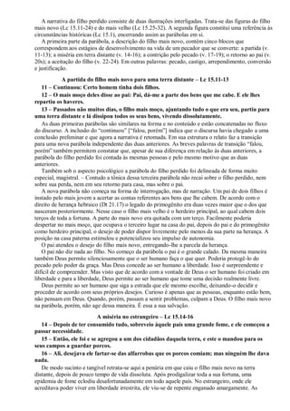 A narrativa do filho perdido consiste de duas ilustrações interligadas. Trata-se das figuras do filho
mais novo (Lc 15.11-24) e do mais velho (Lc 15.25-32). A segunda figura constitui uma referência às
circunstâncias históricas (Lc 15.1), encerrando assim as parábolas em si.
A primeira parte da parábola, a descrição do filho mais novo, contém cinco blocos que
correspondem aos estágios de desenvolvimento na vida de um pecador que se converte: a partida (v.
11-13); a miséria em terra distante (v. 14-16); a contrição pelo pecado (v. 17-19); o retorno ao pai (v.
20s); a aceitação do filho (v. 22-24). Em outras palavras: pecado, castigo, arrependimento, conversão
e justificação.
A partida do filho mais novo para uma terra distante – Lc 15.11-13
11 – Continuou: Certo homem tinha dois filhos.
12 – O mais moço deles disse ao pai: Pai, dá-me a parte dos bens que me cabe. E ele lhes
repartiu os haveres.
13 – Passados não muitos dias, o filho mais moço, ajuntando tudo o que era seu, partiu para
uma terra distante e lá dissipou todos os seus bens, vivendo dissolutamente.
As duas primeiras parábolas são similares na forma e no conteúdo e estão concatenadas no fluxo
do discurso. A inclusão do “continuou” [“falou, porém”] indica que o discursa havia chegado a uma
conclusão preliminar e que agora a narrativa é retomada. Em sua estrutura o relato faz a transição
para uma nova parábola independente das duas anteriores. As breves palavras de transição “falou,
porém” também permitem constatar que, apesar de sua diferença em relação às duas anteriores, a
parábola do filho perdido foi contada às mesmas pessoas e pelo mesmo motivo que as duas
anteriores.
Também sob o aspecto psicológico a parábola do filho perdido foi delineada de forma muito
especial, magistral. – Contudo a tônica dessa terceira parábola não recai sobre o filho perdido, nem
sobre sua perda, nem em seu retorno para casa, mas sobre o pai.
A nova parábola não começa na forma de interrogação, mas de narração. Um pai de dois filhos é
instado pelo mais jovem a acertar as contas referentes aos bens que lhe cabem. De acordo com o
direito de herança hebraico (Dt 21.17) o legado do primogênito era duas vezes maior que o dos que
nasceram posteriormente. Nesse caso o filho mais velho é o herdeiro principal, ao qual cabem dois
terços de toda a fortuna. A parte do mais novo era quitada com um terço. Facilmente poderia
despertar no mais moço, que ocupava o terceiro lugar na casa do pai, depois do pai e do primogênito
como herdeiro principal, o desejo de poder dispor livremente pelo menos da sua parte na herança. A
posição na casa paterna estimulou e potencializou seu impulso de autonomia.
O pai atendeu o desejo do filho mais novo, entregando-lhe a parcela da herança.
O pai não diz nada ao filho. No começo da parábola o pai é o grande calado. Da mesma maneira
também Deus permite silenciosamente que o ser humano faça o que quer. Poderia protegê-lo do
pecado pelo poder da graça. Mas Deus concede ao ser humano a liberdade. Isso é surpreendente e
difícil de compreender. Mas visto que de acordo com a vontade de Deus o ser humano foi criado em
liberdade e para a liberdade, Deus permite ao ser humano que tome uma decisão realmente livre.
Deus permite ao ser humano que siga a estrada que ele mesmo escolhe, deixando-o decidir e
proceder de acordo com seus próprios desejos. Curioso é apenas que as pessoas, enquanto estão bem,
não pensam em Deus. Quando, porém, passam a sentir problemas, culpam a Deus. O filho mais novo
na parábola, porém, não age dessa maneira. É essa a sua salvação.
A miséria no estrangeiro – Lc 15.14-16
14 – Depois de ter consumido tudo, sobreveio àquele país uma grande fome, e ele começou a
passar necessidade.
15 – Então, ele foi e se agregou a um dos cidadãos daquela terra, e este o mandou para os
seus campos a guardar porcos.
16 – Ali, desejava ele fartar-se das alfarrobas que os porcos comiam; mas ninguém lhe dava
nada.
De modo sucinto e tangível retrata-se aqui a penúria em que caiu o filho mais novo na terra
distante, depois de pouco tempo de vida dissoluta. Após prodigalizar toda a sua fortuna, uma
epidemia de fome eclodiu desafortunadamente em todo aquele país. No estrangeiro, onde ele
acreditava poder viver em liberdade irrestrita, ele viu-se de repente enganado amargamente. As
 