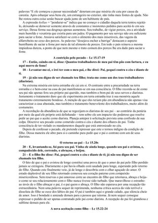 palavras “E ele começou a passar necessidade” denotam em que miséria ele caiu por causa da
carestia. Após esbanjar seus bens ele, um estrangeiro no exterior, não tinha mais fontes de ajuda. Não
lhe restou outra coisa senão buscar ajuda junto de um habitante do país.
A expressão kollao = “pendurar-se” indica que no começo o cidadão daquela terra tentou rejeitá-
lo, deixando-se demover somente através de constantes e insistentes pedidos para aceitá-lo em seu
serviço. Dessa forma sua desgraça apenas aumentou. Seu trabalho, de vigiar porcos, era a atividade
mais humilde e vexatória que existia para um judeu. O pagamento por seu serviço não era suficiente
para saciar a fome. Ansiava satisfazer-se com o alimento dos mais miseráveis, das vagens da
alfarrobeira no coxo dos porcos. As palavras “desejava encher a barriga” destacam o aspecto
humilhante de saciar a fome por meio de tal alimento de porcos. Em todo o país reinava a mesma
impiedosa dureza, a ponto de que nem mesmo o trato comum dos porcos lhe era dado para saciar a
fome.
A contrição pelo pecado – Lc 15.17-19
17 – Então, caindo em si, disse: Quantos trabalhadores de meu pai têm pão com fartura, e eu
aqui morro de fome!
18 – Levantar-me-ei, e irei ter com o meu pai, e lhe direi: Pai, pequei contra o céu e diante de
ti.
19 – já não sou digno de ser chamado teu filho; trata-me como um dos teus trabalhadores
(diaristas).
Na extrema miséria em terra estranha ele cai em si. O contraste entre a precariedade na terra
estranha e o bem-estar na casa do pai manifestam-se em sua consciência. O filho recorda-se de como
seu pai não apenas fora seu próprio pai querido, mas também o bom pai de seus servos e diaristas.
Justamente o tratamento duro que ele experimenta em terra estranha traz à sua memória aquele
tratamento extremamente bondoso. A menção de que eles teriam pão em abundância não apenas visa
caracterizar a casa abastada, mas também o tratamento benevolente dos trabalhadores, muito além do
costumeiro.
A recordação da abundância de que se regozijam os diaristas de seu pai – ao contrário da penúria
por meio da qual ele próprio está definhando – tem sobre ele um impacto tão poderoso que resolve
pedir ao pai que o aceite como diarista. Planeja antepor à solicitação prevista uma confissão de sua
culpa. Descreve seu pecado como cometido contra o céu e diante dos olhares do pai. Tinha
consciência de ter violado os mandamentos daquele que está entronizado no céu.
Depois de confessar o pecado, ele pretende expressar que este o tornou indigno da condição de
filho. Dessa maneira ele abre para si o caminho para pedir que o pai o contrate com um de seus
diaristas.
O retorno ao pai – Lc 15.20s
20 – E, levantando-se, foi para seu pai. Vinha ele ainda longe, quando seu pai o avistou, e,
compadecido dele, correndo, o abraçou, e beijou.
21 – E o filho lhe disse: Pai, pequei contra o céu e diante de ti; já não sou digno de ser
chamado teu filho.
O fato de que o pai o avistou de longe constitui uma prova de que o amor do pai pelo filho perdido
jamais se extinguiu. Diariamente o pai havia olhado com saudade para longe, esperando pelo retorno
do filho. Quando este finalmente veio, já de longe o descobriu com o olhar aguçado do amor. O
estado deplorável de seu filho retornado comoveu seu coração paterno com compaixão
misericordiosa. Sem reservas o pai amoroso corre ao encontro do filho que retornava, abraça e beija-
o como se seu relacionamento com o filho nunca tivesse sido turbado. Que maravilhoso e estranho:
ao invés de o filho abraçar o pai, é o pai quem o abraça. O filho não esperava por uma recepção tão
extraordinária. Nem uma palavra sequer de reprimenda, nenhuma crítica acerca da vida terrível e
dissoluta do filho se ouve dos lábios do pai. O pai é também aqui o grande calado, que silencia cheio
de amor. Isso é bondade e amizade demais para a pessoa que retorna. Já nem sequer consegue
expressar o pedido de ser apenas contratado pelo pai como diarista. A recepção do pai foi grandiosa e
sublime demais para ele.
A nova aceitação como filho – Lc 15.22-24
 